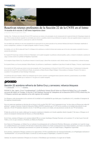 Reactivan retenes profesores de la Sección 22 de la CNTE en el Istmo
16 escuelas de la sección 22 del Istmo impartieron clases
por Diana Manzo el Martes 30 de agosto de 2016 - 05:00:01
Juchitán, Oax.- Profesores de la Sección 22 de la CNTE reactivaron sus retenes en las principales vías de comunicación de la región del Istmo de Tehuantepec después de
que el fin de semana decidieran suspender sus actividades para realizar su asamblea estatal en la que definieron no regresar a clases por segunda semana en exigencia a la
abrogación de la Reforma Educativa y justicia por los caídos de Nochixtlán.
Las actividades que realizaron en esta zona oaxaqueña fue la reactivación de seis retenes parciales en las carreteras federales del Istmo de Tehuantepec impidiendo el
acceso a transportistas y autobuses a la capital oaxaqueña, estado de Veracruz y Chiapas.
En Juchitán, en la vía 180 a la altura del Canal 33, el bloqueo de los profesores se realizó de forma total, mientras que en los otros cinco puntos se permitió el acceso a
automóviles particulares.
En el puente El Caracol que comunica al Istmo de Tehuantepec con la capital oaxaqueña, los profesores colocaron piedras y palos y evitaron la circulación a camiones de
carga, lo mismo ocurrió en el poblado de Magdalena Tequisistlán.
En la autopista Ixtepec-Salina Cruz, los profesores tomaron la caseta de peaje y dieron libre circulación a todo vehículo menos a los transportistas y camiones de pasaje.
En el puente Ostuta y en el acceso principal a Matías Romero, los profesores se manifestaron e impidieron el paso hacia el estado de Chiapas y Veracruz, respectivamente.
De un total de mil 100 escuelas que existen en esta zona oaxaqueña, sólo 16 que pertenecen a la Sección 22 de la CNTE tuvieron clases, 12 instituciones de educación
preescolar de la zona 051 del sector Reforma de Pineda, una primaria en Matías Romero (Miguel Hidalgo), Telesecundaria en Zanatepec, Primaria 22 de marzo y
secundaria 15 de septiembre en Santo Domingo Tehuantepec.
Los profesores del sector Juchitán y Salina Cruz informaron que los cierres carreteros se prolongarán hasta el próximo miércoles y posteriormente, las actividades
posteriores lo definirá la asamblea que se realizará el 31 de agosto en la capital oaxaqueña.
Sección 22 acordona refinería de Salina Cruz y cervecera; refuerza bloqueos
POR LA REDACCIÓN , 30 AGOSTO, 2016NACIONAL
OAXACA, Oax. (apro).- Con el “acordonamiento” a la Refinería Antonio Dovalí Jaime en el Puerto de Salina Cruz y a la compañía
cervecera del trópico en Tuxtepec, la Sección 22 del Sindicato Nacional de Trabajadores de la Educación (SNTE-CNTE) reforzó hoy los
15 bloqueos carreteros que mantiene en las ocho regiones de la entidad.
Los bloqueos serán permanentes en las carreteras de la entidad con la modalidad de que darán paso a la población civil y retendrán el transporte de
las empresas transnacionales.
Esto sin contar que mantienen su decisión de no iniciar el ciclo escolar 2016-2017 con el argumento de que “no hay clases en Oaxaca por culpa del
gobierno”, aunque el Instituto Estatal de Educación Pública (IEEPO) manifestó que el 76.8% de las escuelas en la entidad están abiertas lo que
equivale a 10 mil 355 planteles educativos de los 13 mil 484 que existen en el estado, con una presencia escolar de casi 750 mil alumnos.
El plan de acción de este martes señala que los maestros mantienen el plantón en el zócalo capitalino desde el pasado 15 de mayo, el bloqueo en el
crucero al aeropuerto internacional de Oaxaca y en Hacienda Blanca.
En la Costa, continúa el bloqueo en la carretera federal 200 en su tramo Jamiltepec-Pinotepa Nacional, en la carretera 131 en San Lucas Cerro del
Vidrio y en la vía que comunica a Pochutla con Bahías de Huatulco.
En el Istmo de Tehuantepec, en Salina Cruz se realizará el acordonamiento de la refinería de Petróleos Mexicanos, en Juchitán en el canal de riesgo
33, en Matías Romero en la carretera 185 del tramo Coatzacoalcos-Salina Cruz frente al destacamento de la Policía Federal y otro frente a la empresa
Coca Cola, uno más en Tapanatepec precisamente en el puente de Zanatepec y otro en Ciudad Ixtepec y Magdalena Tequisistlán.
En la mixteca, continuará el bloqueo carretero en la supercarrtera 135-D en inmediaciones de Asunción Nochixtlán y en el Papaloapan realizarán el
“acordonamiento” a la cervecera del trópico, la toma de la caseta de peaje el Papaloapan y el puente El Caracol.
Además, los maestros mantienen el bloqueo en el crucero a Telixtlahuaca que incomunica a la región de la Cañada.
 