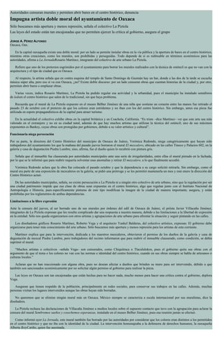 Autoridades censuran murales y permiten abrir bares en el centro histórico, denuncia
Impugna artista doble moral del ayuntamiento de Oaxaca
Sólo buscamos más apertura y menos represión, señala el colectivo La Piztola
Las leyes del estado están tan encajonadas que no permiten ejercer la crítica al gobierno, asegura el grupo
JORGE A. PÉREZ ALFONSO
Oaxaca, Oax.
En la capital oaxaqueña existe una doble moral: por un lado se permite instalar obras en la vía pública y la apertura de bares en el centro histórico,
mientras otras creaciones, como los murales, son prohibidas y perseguidas. Todo depende de si es redituable en términos económicos para las
autoridades, afirma a La JornadaRosario Martínez, integrante del colectivo de arte urbano La Piztola.
Refiere que uno de los pretextos esgrimidos por el ayuntamiento para borrar los murales realizados con la técnica de esténcil es que no van con la
arquitectura y el tipo de ciudad que es Oaxaca.
Al respecto, la artista señala que en contra esquina del templo de Santo Domingo de Guzmán hay un bar, donde a las dos de la tarde se escucha
música súper alta, pero eso sí va con Oaxaca, ¿no? Existe doble discurso: por un lado censuran obras que cuentan historias de la ciudad y, por otro,
permiten abrir bares o emplazar obras.
Varias veces, indica Rosario Martínez, La Piztola ha pedido regular esa actividad y la urbanidad, pues el municipio ha instalado semáforos
de ledsen el centro histórico que salen de lo tradicional, sin que haya problema.
Recuerda que el mural de La Piztola expuesto en el museo Bélber Jiménez de una niña que sostiene un corazón entre las manos fue retirado el
pasado 23 de octubre con el pretexto de que los colores eran estridentes y no iban con los del centro histórico. Sin embargo, antes esa pieza fue
utilizada en espots propagandísticos de la capital para atraer turismo.
En la actualidad el colectivo exhibe obras en la capital británica y en Coachela, California. “Es triste –dice Martínez– ver que este arte sea más
valorado en el extranjero y no en su ciudad natal, además de que hay muchos artistas que utilizan la técnica del esténcil; uno de sus máximos
exponentes es Banksy, cuyas obras son protegidas por gobiernos, debido a su valor artístico y cultural”.
Funcionaria niega persecución
Por su parte, la directora del Centro Histórico del municipio de Oaxaca de Juárez, Verónica Redondo, niega categóricamente que hayan sido
trabajadores del ayuntamiento los que la mañana del pasado jueves borraron el mural El mezcalero, ubicado en las calles Tinoco y Palacios 602, en la
galería y casa de degustación Piedra Lumbre, sino, afirma, fue el dueño quien lo recubrió con pintura gris.
Señala que el inmueble fue clausurada por autoridades municipales ante una serie de irregularidades, entre ellas el mural pintado en la fachada,
por lo que se le informó que para reabrir requería solventar esas anomalías y retirar El mezcalero, a lo que finalmente accedió.
Verónica Redondo aclara que la obra fue colocada el pasado octubre y que la dependencia a su cargo solicitó retirarla. Sin embargo, como el
mural era parte de una exposición de mezcaleros en la galería, se pidió una prórroga y se les permitió mantenerla un mes y este enero la dirección del
Centro Histórico actuó.
De las autoridades municipales, señala, no existe persecución a La Piztola ni a ningún otro colectivo de arte urbano, sino que la regulación por ser
una ciudad patrimonio impide que esa clase de obras sean expuestas en el centro histórico, algo que regulan junto con el Instituto Nacional de
Antropología e Historia, pues específicamente pinturas de este tipo modifican la imagen de la ciudad de manera importante, asegura, y están
prohibidas por los reglamentos de ambas dependencias.
Limitaciones a la libre expresión
Ante la censura del jueves, al ser borrado uno de sus murales por órdenes del edil de Oaxaca de Juárez, el priísta Javier Villacaña Jiménez,
integrantes de La Piztola expresan que les resulta complicado dar una respuesta a nuestra manera, debido a las limitaciones a la libertad de expresión
en la entidad. Sólo nos queda organizarnos con otros artistas y agrupaciones de arte urbano para afrontar la situación y seguir pintando en las calles.
Los diseñadores gráficos Rosario Martínez, Roberto Vega y el arquitecto Yankel Balderas, del colectivo artístico, expresan: El gobierno debe
organizarse para tener más conocimiento del arte urbano. Sólo buscamos más apertura y menos represión para los artistas de esta corriente.
Martínez explica que para la intervención, dedicada a los maestros mezcaleros, obtuvieron el permiso de los dueños de la galería y casa de
degustación de mezcal Piedra Lumbre, pero trabajadores del recinto informaron que para reabrir el inmueble clausurado, como condición, se debía
suprimir el mural.
“Muchos artistas o colectivos –señala Vega– son censurados, como Chiquitraca o Tlacululokos, pues el gobierno quita sus obras con el
argumento de que el tema o los colores no van con las normas e identidad del centro histórico, cuando en sus obras siempre se habla de artesanos o
culturas locales.”
Aclaran que no han reaccionado con alguna obra, pues no desean afectar a dueños que brinden su muro para ser intervenido, debido a que
también son sancionados económicamente por no solicitar algún permiso al gobierno para realizar la pieza.
Las leyes en Oaxaca son tan encajonadas que están hechas para no hacer nada, mucho menos para hacer una crítica contra el gobierno, deplora
Vega.
Aseguran que tienen respaldo de la población, principalmente en redes sociales, para conservar sus trabajos en las calles. Además, muchas
personas visitan los lugares intervenidos aunque las obras hayan sido borradas.
No queremos que se elimine ningún mural más en Oaxaca. México siempre se caracteriza a escala internacional por sus muralistas, dice la
diseñadora.
La Piztola rechaza las declaraciones de Villacaña Jiménez a medios locales sobre el supuesto contacto que tuvo con la agrupación para aclarar la
censura del mural Sembremos sueños y cosechemos esperanzas, instalado en el museo Belber Jiménez, pues esa reunión jamás se efectuó.
Como informó ayer La Jornada, este mural también fue borrado por las autoridades por considerar que los colores eran distintos a los permitidos
en el centro histórico y que no iba con la identidad de la ciudad. La intervención homenajeaba a la defensora de derechos humanos, la oaxaqueña
Alberta BetyCariño, quien fue asesinada.
 