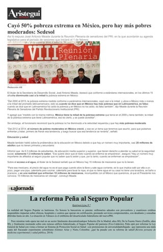 Cayó 50% pobreza extrema en México, pero hay más pobres
moderados: Sedesol
Así lo expuso José Antonio Meade durante la Reunión Plenaria de senadores del PRI, en la que acordarán su agenda
legislativa para el periodo de sesiones que iniciará el 1 de febrero.
(Foto: Cuartoscuro)
Redacción AN
El titular de la Secretaría de Desarrollo Social, José Antonio Meade, destacó que conforme a estándares internacionales, en los últimos 15
añosha disminuido casi a la mitad la pobreza extrema en México.
“Del 2000 al 2015, la pobreza extrema medida conforme a parámetros internacionales, cayó casi a la mitad, y ubica a México más o menos
a la mitad del promedio latinoamericano, esto es,cuando se dice que en México hay más pobreza que en Latinoamérica, es falso;
cuando se dice que en Latinoamérica ha caído la pobreza y en México no ha caído, es falso también”, dijo Meade durante la Reunión
Plenaria de Senadores del Partido Revolucionario Institucional (PRI).
Y agregó que “medido con la misma métrica, México tiene la mitad de la pobreza extrema que tenía en el 2000 y tiene también, la mitad
de la pobreza extrema que tiene Latinoamérica, eso es cierto, y se puede acreditar”.
Sin embargo, el funcionario reconoció que la pobreza no ha disminuido a la velocidad requerida y que hay más pobreza moderada.
“Del 2012 al 2014, el número de pobres moderados en México creció, y ese es un tema que tenemos que asumir, para que podamos
enfrentar y tratar, primero de frenar esa tendencia, y luego buscar que esa tendencia se revierta”, señaló.
Educación y salud
Meade también habló sobre la problemática de la educación en México debido a que hay un número muy importante, casi 20 millones de
adultos que no tienen primaria y secundaria.
Informó que de 6.3 millones de estudiantes, de educación media superior y superior, que tienen derecho a atender su salud en la seguridad
social, solamente 1.3 millones lo saben. “Eso quiere decir que el resto cuando se enferma se empobrece”, aseguró.”Hay un número muy
importante de afiliados al seguro popular que no saben que lo están y que, por lo tanto, cuando se enferman se empobrecen”.
Sobre el acceso a el agua, el titular de la Sedesol señaló que en México hay 10 millones de mexicanos que no lo tienen.
“Para ese mexicano, el precio del agua no es el que paga cuando abre la llave y sale agua corriente, es lo que implica salir por ella a un
pozo, pagar una pipa, calentarla para cocinar, calentarla para lavar la ropa, el que no tiene agua en su casa no tiene una lavadora, se baña a
jicarazos, y es una realidad que enfrentan 10 millones de mexicanos, incompatible con el México que queremos, al que el Presidente nos
convoca; 10 millones de mexicanos sin drenaje”, concluyó Meade.
La reforma Peña al Seguro Popular
GUSTAVO LEAL F.*
La realidad del Seguro Popular es lastimosa. En Sonora la bancarrota es patente: millonarios adeudos con proveedores y cuantiosos créditos
suspendidos impactan sobre clínicas, hospitales y centros que operan sin certificación, prestando servicios comprometidos, con desabasto y consultas
diferidas hasta un año. La situación en Tabasco es el emblema del desarticulado federalismo del nuevoPRI.
Pero mientras todo opera tan mal en un sector fatalmente descentralizadopor Soberón (De la Madrid, años 80); De la Fuente-Narro (Zedillo, años
90), y finalmente montando sobre este ruinoso edificio federalizado, el Seguro Popular del panismo (Fox-Calderón), Peña optó por reformar la Ley
General de Salud con vistas a formar un Sistema de Protección Social en Salud –con pretensiones de universalidadrebajada– que representa una mala
copia del fracasado experimento colombiano (Gómez Arias y Nieto, Colombia: ¿qué ha pasado con su reforma de salud?,Revista peruana de
medicina experimental y salud pública, 2014).
 