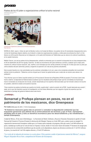 Padres de los 43 piden a organizaciones unificar la lucha nacional
FRANCISCO CASTELLANOS J.
29 DE ENERO DE 2016
DESTACADO
La Caravana de la Dignidad de los padres de los 43 normalistas de Ayotzinapa.
Foto: Jesús Cruz
MORELIA, Mich. (apro).- Antes de salir de Morelia rumbo a la Ciudad de México, los padres de los 43 estudiantes desaparecidos de la
normal de Ayotzinapa dejaron abierta una invitación a todas las organizaciones sociales y civiles para encontrarse los días 5 y 6 de
febrero en el Encuentro Nacional por la Indignación, en la sede del Sindicato de Telefonistas que se ubica en la colonia Cuauhtémoc,
en la capital mexicana.
Melitón García, uno de los padres de los desaparecidos, señaló en entrevista que no cesarán la búsqueda de sus hijos desaparecidos
el 26 de septiembre de 2014 en Iguala, Guerrero: “la idea es encontrarnos ahí para sentarnos a revisar y analizar que lo mejor para
nosotros es unificar la lucha nacional”, ese, clarificó, es el mensaje que han venido portando a lo largo de 10 días que duró su paso por
varios estados del país clamando justicia y exigiendo la aparición con vida de los jóvenes estudiantes.
Esto es para hacerle ver a las autoridades que los sectores vulnerables no lo son, pese a los constantes atropellos de la autoridad
policial contra la población: “Debemos unirnos al igual que lo hacen los gobernantes que a cada rato se reúnen para atacar a la
población”.
Tras informar que en el último reporte emitido por la Procuraduría General de la República (PGR) el pasado 27 de enero sobre este
hecho violento, la dependencia federal todavía sostiene que los resultados del peritaje arrojan que los normalistas de Ayotzinapa
fueron incinerados en el basurero de Cocula, versión desechada por los expertos internacionales que han tomado cartas en el asunto
en paralelo, extendió la citada convocatoria nacional.
“Para nosotros los padres de familia eso quedó en el olvido, quedó atrás”, sobre la versión de la PGR, “quedó destruida esa versión”,
atajó, por lo que han decidido avanzar la investigación con las líneas diferentes que han seguido el grupo de expertos que han
desechado el peritaje del gobierno federal sobre este hecho.
Semarnat y Profepa piensan en pesos, no en el
patrimonio de los mexicanos, dice Greenpeace
Por Ivette Lira enero 30, 2016 - 11:51h 0 Comentarios
“El Gobierno mexicano gasta más en prevenir o remediar la degradación ambiental que las
supuestas ganancias que obtiene de la comercialización de terrenos y que al final, representan
pérdidas para el país y sólo un beneficio económico para los desarrolladores y las inmobiliarias”,
señaló Greenpeace.
Ciudad de México, 30 de enero (SinEmbargo).- La Secretaría de Medio Ambiente y Recursos Naturales (Semarnat) le aprobó al Fondo
Nacional de Fomento al Turismo (Fonatur) la destrucción del Manglar Tajamar en el año 2005, pero ¿cuánto cuesta un manglar? la
organización internacional Greenpeace señala que si es Fonatur quien responde a la pregunta, diría que cuesta 2 mil 040 millones de
pesos, cantidad que recibió por la venta de lotes en Tajamar, Cancún, donde el 16 de enero fueron devastadas 57 hectáreas de mangle para
la construcción de un desarrollo inmobiliario que de acuerdo con la dependencia, dejaría una derrama económica de 11 mil 563 millones
de pesos y la creación de 5 mil 166 empleos directos y 10 mil 332 indirectos.
“La visión de la industria de turismo es a corto plazo. Ellos quieren vender el patrimonio natural de México”, asegura
Miguel Alejandro Rivas Soto, campañista de Océanos de Greenpeace.
 