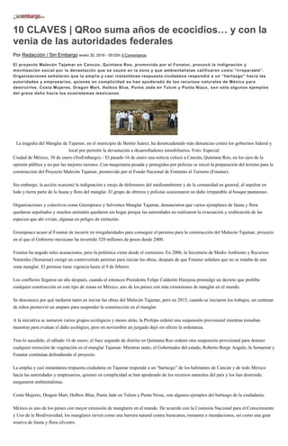 10 CLAVES | QRoo suma años de ecocidios… y con la
venia de las autoridades federales
Por Redacción / Sin Embargo enero 30, 2016 - 00:02h 0 Comentarios
El proyecto Malecón Tajamar en Cancún, Quintana Roo, promovido por el Fonatur, provocó la indignación y
movilización social por la devastación que se causó en la zona y que ambientalistas calificaron como “irreparable”.
Organizaciones señalaron que la amplia y casi instantánea respuesta ciudadana respondió a un “hartazgo” hacia las
autoridades y empresarios, quienes en complicidad se han apoderado de los recursos naturales de México para
destruirlos. Costa Mujeres, Dragon Mart, Holbox Blue, Punta Jade en Tulum y Punta Nizuc, son sólo algunos ejemplos
del grave daño hacia los ecosistemas mexicanos.
La tragedia del Manglar de Tajamar, en el municipio de Benito Juárez, ha desencadenado más denuncias contra los gobiernos federal y
local por permitir la devastación a desarrolladores inmobiliarios. Foto: Especial
Ciudad de México, 30 de enero (SinEmbargo).– El pasado 16 de enero una noticia colocó a Cancún, Quintana Roo, en los ojos de la
opinión pública y no por las mejores razones. Con maquinaria pesada y protegidos por policías se inició la preparación del terreno para la
construcción del Proyecto Malecón Tajamar, promovido por el Fondo Nacional de Fomento al Turismo (Fonatur).
Sin embargo, la acción ocasionó la indignación y enojo de defensores del medioambiente y de la comunidad en general, al sepultar en
lodo y tierra parte de la fauna y flora del manglar. El grupo de obreros y policías ocasionaron un daño irreparable al bosque pantanoso.
Organizaciones y colectivos como Greenpeace y Salvemos Manglar Tajamar, denunciaron que varios ejemplares de fauna y flora
quedaron sepultados y muchos animales quedaron sin hogar porque las autoridades no realizaron la evacuación y reubicación de las
especies que ahí vivían, algunas en peligro de extinción.
Greenpeace acusó al Fonatur de incurrir en irregularidades para conseguir el permiso para la construcción del Malecón Tajamar, proyecto
en el que el Gobierno mexicano ha invertido 520 millones de pesos desde 2000.
Fonatur ha negado tales acusaciones, pero la polémica viene desde el comienzo. En 2006, la Secretaría de Medio Ambiente y Recursos
Naturales (Semarnat) otorgó un controvertido permiso para iniciar las obras, después de que Fonatur señalara que no se trataba de una
zona manglar. El permiso tiene vigencia hasta el 9 de febrero.
Los conflictos llegaron un año después, cuando el entonces Presidente Felipe Calderón Hinojosa promulgó un decreto que prohíbe
cualquier construcción en este tipo de zonas en México, uno de los países con más extensiones de manglar en el mundo.
Se desconoce por qué tardaron tanto en iniciar las obras del Malecón Tajamar, pero en 2015, cuando se iniciaron los trabajos, un centenar
de niños promovió un amparo para suspender la construcción en el manglar.
A la iniciativa se sumaron varios grupos ecológicos y meses atrás, la Profepa ordenó una suspensión provisional mientras tomaban
muestras para evaluar el daño ecológico, pero en noviembre un juzgado dejó sin efecto la ordenanza.
Tras lo sucedido, el sábado 16 de enero, el Juez segundo de distrito en Quintana Roo ordenó otra suspensión provisional para detener
cualquier remoción de vegetación en el manglar Tajamar. Mientras tanto, el Gobernador del estado, Roberto Borge Angulo, la Semarnat y
Fonatur continúan defendiendo el proyecto.
La amplia y casi instantánea respuesta ciudadana en Tajamar responde a un “hartazgo” de los habitantes de Cancún y de todo México
hacia las autoridades y empresarios, quienes en complicidad se han apoderado de los recursos naturales del país y los han destruido,
aseguraron ambientalistas.
Costa Mujeres, Dragon Mart, Holbox Blue, Punta Jade en Tulum y Punta Nizuc, son algunos ejemplos del hartazgo de la ciudadanía.
México es uno de los países con mayor extensión de manglares en el mundo. De acuerdo con la Comisión Nacional para el Conocimiento
y Uso de la Biodiversidad, los manglares sirven como una barrera natural contra huracanes, tsunamis e inundaciones, así como una gran
reserva de fauna y flora silvestre.
 