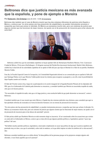 Beltrones dice que justicia mexicana es más avanzada
que la española, y pone de ejemplo a Moreira
Por Redacción / Sin Embargo enero 29, 2016 - 14:49h 25 Comentarios
Beltrones dijo también que el caso de Moreira mostró que hay dos sistemas diferentes de justicias entre España y
México, y sostuvo que “en otros países aún hay presunción de culpabilidad y se pueden instrumentar procesos o
sospechas que tiene que aclarar el afectado. En México ya avanzamos mucho más, pero son sistemas de justicia que
algunos sienten que les funcionan de mejor manera; me quedo con el de presunción de inocencia para evitar abusos de
autoridad”.
Beltrones celebró hoy que las autoridades españolas no hayan apelado fallo de libertad para Humberto Moreira. Foto: Cuaroscuro
Ciudad de México, 29 de enero (SinEmbargo).- El dirigente nacional del Partido Revolucionario Institucional, Manlio Fabio Beltrones,
celebró hoy la decisión de las autoridades españolas de no apelar el fallo del juez que deja en libertad al ex líder de ese partido, Humberto
Moreira Valdés.
Este día, la Fiscalía Especial Contra la Corrupción y la Criminalidad Organizada informó en un comunicado que no apelará el fallo del
juez Santiago Pedraz con lo que Moreira Valdés podrá iniciar los trámites para recuperar su pasaporte y con ello, tener la posibilidad de
dejar España cuando así lo decida.
El líder del Tricolor sostuvo hoy, luego de su participación en la sesión inaugural de la Segunda Reunión Plenaria de los diputados del
PRI, que el ex Gobernador de Coahuila pudo demostrar su inocencia, y consideró también que Moreira no necesitaba respaldo de nadie,
sólo que se le hiciera justicia.
“No necesitaba el respaldo de nadie, más que se le haga justicia y esta resolución habla de que pudo demostrar su inocencia”, sostuvo
Beltrones.
Consideró también que el caso mostró que entre México y España hay dos sistemas judiciales muy distintos, pues consideró que aquí se
han aprobado reformas de avanzada en el tema de derechos humanos con un sistema de presunción de inocencia.
“En otros países aún hay presunción de culpabilidad y se pueden instrumentar procesos o sospechas que tiene que aclarar el afectado. En
México ya avanzamos mucho más, pero son sistemas de justicia que algunos sienten que les funcionan de mejor manera; me quedo con el
de presunción de inocencia para evitar abusos de autoridad”, precisó.
El líder priista señaló que Humberto Moreira en todo momento alegó su inocencia. Al ser cuestionado sobre las acusaciones que existen
en contra del ex Gobernador en México, sostuvo que se trata sólo de que algunos partidos políticos y legisladores quieren “sacar raja
política” del caso.
“Ha habido muchos partidos políticos, legisladores, interesados simplemente en sacar raja política de algo que la justicia española está
poniendo muy en claro, creo que la serenidad y sobre todo la madurez, es la que debe imperar en todos los ámbitos de la vida nacional”,
dijo.
Beltrones consideró también que no se debe afectar “la fama pública de las personas porque en los prejuicios siempre alguien sale
afectado, a veces hasta aquellos que no lo piensan”.
 