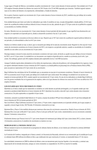 Luego sigue el Estado de México, con también un pobre crecimiento de 1.4 por ciento durante el mismo periodo. Esta entidad creó 19 mil
258 empleos formales durante los últimos tres meses de 2015 frente a los 23 mil 800 esperados por trimestre. También registró número
rojos en los rubros de fomento a la exportación, informalidad, y Estado de derecho.
Por su parte, Guerrero registró un crecimiento de 1.8 por ciento durante el tercer trimestre de 2015, también muy por debajo de la media
nacional del 6 por ciento.
Esta entidad destaca por tener casi todos los indicadores que mide el semáforo en rojo, excepto desigualdad y deuda pública. El 64.3 por
ciento de su población estaba en pobreza laboral al tercer trimestre de ese año, además de que el 72.9 por ciento de su población ocupada
se encontraba en el ámbito informal.
En tanto, Morelos tuvo un crecimiento de 1.9 por ciento durante el tercer periodo del año pasado, lo que significó una disminución con
respecto a lo reportado en el periodo previo, donde su desarrollo económico fue de 2.1 por ciento.
Esta entidad también se encuentra en diversos rubros en rojo. Reportó que el 50.7 por ciento de su población registró pobreza laboral en
ese periodo y la informalidad se ubicó en 64.2 por ciento.
Sinaloa es el último estado en rojo, es decir, que se encuentra por debajo de la meta de crecimiento anual. Registró la cifra roja de 4.4 por
ciento de crecimiento económica en el tercer trimestre de 2015, con respecto a un periodo anterior, cuando se encontraba en el semáforo
amarillo en este rubro con un crecimiento de 5.6 por ciento.
Durango tampoco alcanzó la meta anual de crecimiento económico de 6 por ciento, de hecho se quedó muy por debajo al tercer trimestre
de 2015, con el 3.4 por ciento. La entidad tuvo un incremento con respecto al periodo previo, cuando su economía creció sólo 1 por
ciento. Sin embargo, generó solo 682 empleos durante julio-septiembre de los 3 mil 800 necesarios.
Aunque Coahuila reporta datos alentadores en los rubros de exportaciones, reducción de pobreza y de la desigualdad en los ingresos, tiene
un registro alarmante durante el tercer trimestre de 2015 respecto a su deuda pública en porcentaje de su Producto Interno Bruto (PIB),
pues sus pasivos representan el 6.5 por ciento de su crecimiento.
Baja California Sur está dentro de las 20 entidades que se encuentran en rojo por el crecimiento económico. Durante el tercer trimestre de
2015 su economía creció 3.6 por ciento, por debajo de la media del 6 por ciento anual. Sin embargo, la entidad tuvo un ascenso con
respecto al mismo periodo de 2014, cuando registró un crecimiento de 3.2 por ciento. En uno de los indicadores en donde Baja California
tuvo los peores resultados fue en la generación de empleos, rubro en el que durante los últimos tres meses de 2015 tuvo un déficit de 1552
empleos formales.
LOS ESTADOS QUE MÁS CRECIERON EN 3T2015
Querétaro es el único estado que ha mantenido su semáforo en verde durante un periodo prolongado y es el segundo estado que más
aumentó su productividad laboral en el tercer trimestre de 2015. Querétaro ha crecido a más del 6 por ciento durante cinco trimestres
consecutivos. En julio-septiembre se expandió 6.8 por ciento.
Asimismo, aumentó su productividad laboral en 151 pesos, al pasar de producir 999 por hora trabajada a mil 151 por hora trabajada del
tercer trimestre de 2014 al mismo periodo de 2015.
San Luis Potosí y Baja California crecieron 6.7 por ciento y 5.9 por ciento, respectivamente en el periodo referido, por lo que ocupan el
segundo y tercero lugar al alza. SLP llevaba 10 trimestres consecutivos en rojo.
Quintana Roo y Nuevo León también destacan por mantener altas tasas de crecimiento consecutivas. Desde el tercer trimestre de 2014,
Quintana Roo crece por arriba del 4.7 por ciento y Nuevo León por arriba del 5 por ciento; manteniéndose con un crecimiento sostenido
durante 5 trimestres consecutivos.
Finalmente destaca que Oaxaca creció al 5.1 por ciento después de mantenerse por debajo del 4 por ciento desde 2012, es decir, durante
14 trimestres consecutivos el semáforo de crecimiento se mantuvo en rojo.
DEBILIDAD DE LA MONEDA MEXICANA
México anunció el jueves la extensión de un programa de subastas diarias de dólares, en un intento por enfrentar la continua debilidad
mostrada por el peso.
La Comisión de Cambios, integrada por el banco central y la Secretaría de Hacienda, informó en un comunicado que la medida por la que
se subastan hasta 400 millones de dólares al día y que estaba previsto que concluyera el viernes, se mantendrá hasta el 31 de marzo.
Las autoridades instauraron en 2008 la subasta de dólares como un mecanismo para inyectar liquidez a los mercados y contener una
depreciación de la moneda mexicana, aunque en varios momentos se suspendieron. En 2014 se reactivó la medida.
 