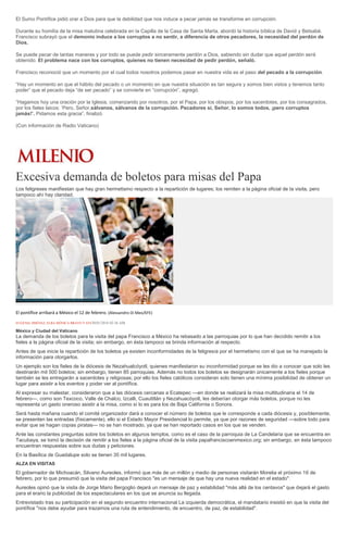 El Sumo Pontífice pidió orar a Dios para que la debilidad que nos induce a pecar jamás se transforme en corrupción.
Durante su homilía de la misa matutina celebrada en la Capilla de la Casa de Santa Marta, abordó la historia bíblica de David y Betsabé.
Francisco subrayó que el demonio induce a los corruptos a no sentir, a diferencia de otros pecadores, la necesidad del perdón de
Dios.
Se puede pecar de tantas maneras y por todo se puede pedir sinceramente perdón a Dios, sabiendo sin dudar que aquel perdón será
obtenido. El problema nace con los corruptos, quienes no tienen necesidad de pedir perdón, señaló.
Francisco reconoció que un momento por el cual todos nosotros podemos pasar en nuestra vida es el paso del pecado a la corrupción.
“Hay un momento en que el hábito del pecado o un momento en que nuestra situación es tan segura y somos bien vistos y tenemos tanto
poder” que el pecado deja “de ser pecado” y se convierte en “corrupción”, agregó.
“Hagamos hoy una oración por la Iglesia, comenzando por nosotros, por el Papa, por los obispos, por los sacerdotes, por los consagrados,
por los fieles laicos: ‘Pero, Señor,sálvanos, sálvanos de la corrupción. Pecadores sí, Señor, lo somos todos, ¡pero corruptos
jamás!’. Pidamos esta gracia”, finalizó.
(Con información de Radio Vaticano)
Excesiva demanda de boletos para misas del Papa
Los feligreses manifiestan que hay gran hermetismo respecto a la repartición de lugares; los remiten a la página oficial de la visita, pero
tampoco ahí hay claridad.
El pontífice arribará a México el 12 de febrero. (Alessandro Di Meo/EFE)
EUGENIA JIMÉNEZ, ELBA MÓNICA BRAVO Y EFE30/01/2016 02:36 AM
México y Ciudad del Vaticano
La demanda de los boletos para la visita del papa Francisco a México ha rebasado a las parroquias por lo que han decidido remitir a los
fieles a la página oficial de la visita; sin embargo, en ésta tampoco se brinda información al respecto.
Antes de que inicie la repartición de los boletos ya existen inconformidades de la feligresía por el hermetismo con el que se ha manejado la
información para otorgarlos.
Un ejemplo son los fieles de la diócesis de Nezahualcóyotl, quienes manifestaron su inconformidad porque se les dio a conocer que solo les
destinarán mil 500 boletos; sin embargo, tienen 85 parroquias. Además no todos los boletos se designarán únicamente a los fieles porque
también se les entregarán a sacerdotes y religiosas; por ello los fieles católicos consideran solo tienen una mínima posibilidad de obtener un
lugar para asistir a los eventos y poder ver al pontífice.
Al expresar su malestar, consideraron que a las diócesis cercanas a Ecatepec —en donde se realizará la misa multitudinaria el 14 de
febrero—, como son Texcoco, Valle de Chalco, Izcalli, Cuautitlán y Nezahuacóyotl, les deberían otorgar más boletos, porque no les
representa un gasto oneroso asistir a la misa, como sí lo es para los de Baja California o Sonora.
Será hasta mañana cuando el comité organizador dará a conocer el número de boletos que le corresponde a cada diócesis y, posiblemente,
se presenten las entradas (físicamente), ello si el Estado Mayor Presidencial lo permite, ya que por razones de seguridad —sobre todo para
evitar que se hagan copias piratas— no se han mostrado, ya que se han reportado casos en los que se venden.
Ante las constantes preguntas sobre los boletos en algunos templos, como es el caso de la parroquia de La Candelaria que se encuentra en
Tacubaya, se tomó la decisión de remitir a los fieles a la página oficial de la visita papafranciscoenmexico.org; sin embargo, en ésta tampoco
encuentran respuestas sobre sus dudas y peticiones.
En la Basílica de Guadalupe solo se tienen 35 mil lugares.
ALZA EN VISITAS
El gobernador de Michoacán, Silvano Aureoles, informó que más de un millón y medio de personas visitarán Morelia el próximo 16 de
febrero, por lo que presumió que la visita del papa Francisco "es un mensaje de que hay una nueva realidad en el estado".
Aureoles opinó que la visita de Jorge Mario Bergoglio dejará un mensaje de paz y estabilidad "más allá de los centavos" que dejará el gasto
para el erario la publicidad de los espectaculares en los que se anuncia su llegada.
Entrevistado tras su participación en el segundo encuentro internacional La izquierda democrática, el mandatario insistió en que la visita del
pontífice "nos debe ayudar para trazarnos una ruta de entendimiento, de encuentro, de paz, de estabilidad".
 