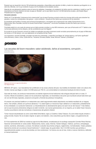 Expresó que se requerirán más de 100 ambulancias equipadas y disponibles para atender al millón y medio de visitantes que llegarán en un
solo día a Morelia, con lo que recibirán el apoyo de 40 unidades de los estados vecinos.
Además de una planeación logística sobre el cierre de vialidades, hospedaje y la instalación de baños para los visitantes e insistió en que "lo
importante es el hecho histórico de tener al papa en Morelia", por lo que habrá más de 3 mil 500 elementos locales y del Estado Mayor
Presidencial en la seguridad.
PECADOS GRAVES
Serán mil 71 los llamados "misioneros de la misericordia" que el papa Francisco enviará a todos los rincones del mundo para absolver los
pecados, incluso los considerados más graves —como el aborto— durante el Año Santo que concluirá el 20 de diciembre.
El presidente del Pontificio Consejo para la Nueva Evangelización y encargado de la organización del Jubileo Extraordinario de la
Misericordia, Rino Fisichella, anunció el número final de estos "misioneros", una de las novedades de este Año Santo que convocó
Francisco.
Fisichella explicó en una rueda de prensa que se había previsto movilizar a unos 800 misioneros, pero que al final serán mil 71 "debido a las
numerosas peticiones de los obispos y de las candidaturas que han llegado".
En la bula en la que Francisco convocó el Jubileo se explicaba que estos misioneros serán enviados personalmente por el papa el Miércoles
de Ceniza, el 10 de febrero, con una celebración en la basílica de San Pedro.
Los misioneros, recordó Fisichella, proceden de todos los continentes, y especificó que llegan de "países lejanos y de fuerte significado"
como Birmania, Líbano, China, Corea del Sur, Tanzania, Emiratos Árabes, Israel, Burundi, Vietnam y Zimbabue".
Las secuelas del boom mezcalero: sabor adulterado, daños al ecosistema, corrupción…
JUAN PABLO PROAL
29 DE ENERO DE 2016
REPORTAJE ESPECIAL
Degustación de mezcal en la Logia de los Mezcólatras.
Foto: Miguel Dimayuga
MÉXICO, DF (apro).- Las mezcalerías han proliferado en las zonas urbanas del país. Sus botellas de diseñador visten a la cultura chic.
Venden marcas que llegan a costar 2 mil 500 pesos por 750 ml. y se comercializan en exclusivas boutiques de todo el mundo.
Que esté de moda y se produzca masivamente una bebida originaria de las tradiciones más antiguas del país tiene un costo. O
muchos: Afecta el ecosistema, acaba con los productores regionales, se industrializa a tal punto que el producto actual nada tiene que
ver con las fórmulas originales, propicia la corrupción y fomenta las prácticas monopólicas.
Al comprar una preciosa botella en un restaurante caro usted seguramente estará adquiriendo una bebida resultado de un maguey
tierno, mal cortado y diluido con químicos abrasivos. Y si usted ingiere un mezcal de mejor calidad en un restaurante, probablemente
le fue arrebatado a un productor tradicional. La industrialización es absolutamente ajena a la razón de ser del mezcal. Y más fatídico
aún es que los pocos productores antiguos se están muriendo. Las nuevas generaciones, en su mayoría, ya no saben hacer mezcal y
muchos sucumbieron ante las normativas e imposiciones del gobierno federal.
Tomar mezcal industrializado es como comer Mole Doña María, rajas La Costeña o Salsa Tabasco. Es como beber tequila Jimador o
pulque de lata. Exacto: No es el sabor original, es ajeno a la tradición, a las costumbres que les dieron origen, a la gastronomía de
raíz.
El 16 de septiembre de 2005 fue creada la Logia de los Mezcólatras, encabezada por el sociólogo oaxaqueño Cornelio Pérez Riardez.
Sesionan semanalmente en varias sedes: Restaurantes, bares, casas, librerías. Asisten biólogos, médicos, químicos, antropólogos,
actores, escritores, aficionados y curiosos. Se dedican a estudiar documentos antiguos, reglamentos, normatividades. Visitan poblados
lejanísimos donde aún se produce mezcal tradicional. Y, desde luego, les gusta beber. Son 3 mil 500 inscritos que periódica o
esporádicamente asisten a una de las tertulias con tres condiciones: Ir al menos una vez al mes, invitar a nuevos miembros y defender
el mezcal tradicional.
 