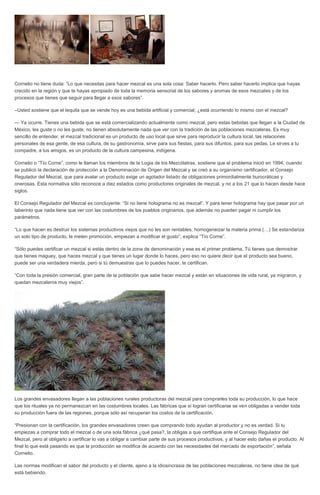 Cornelio no tiene duda: “Lo que necesitas para hacer mezcal es una sola cosa: Saber hacerlo. Pero saber hacerlo implica que hayas
crecido en la región y que te hayas apropiado de toda la memoria sensorial de los sabores y aromas de esos mezcales y de los
procesos que tienes que seguir para llegar a esos sabores”.
–Usted sostiene que el tequila que se vende hoy es una bebida artificial y comercial, ¿está ocurriendo lo mismo con el mezcal?
— Ya ocurre. Tienes una bebida que se está comercializando actualmente como mezcal, pero estas bebidas que llegan a la Ciudad de
México, les guste o no les guste, no tienen absolutamente nada que ver con la tradición de las poblaciones mezcaleras. Es muy
sencillo de entender, el mezcal tradicional es un producto de uso local que sirve para reproducir la cultura local, las relaciones
personales de esa gente, de esa cultura, de su gastronomía, sirve para sus fiestas, para sus difuntos, para sus pedas. Le sirves a tu
compadre, a tus amigos, es un producto de la cultura campesina, indígena.
Cornelio o “Tío Corne”, como le llaman los miembros de la Logia de los Mezcólatras, sostiene que el problema inició en 1994, cuando
se publicó la declaración de protección a la Denominación de Origen del Mezcal y se creó a su organismo certificador, el Consejo
Regulador del Mezcal, que para avalar un producto exige un agotador listado de obligaciones primordialmente burocráticas y
onerosas. Esta normativa sólo reconoce a diez estados como productores originales de mezcal, y no a los 21 que lo hacen desde hace
siglos.
El Consejo Regulador del Mezcal es concluyente: “Si no tiene holograma no es mezcal”. Y para tener holograma hay que pasar por un
laberinto que nada tiene que ver con las costumbres de los pueblos originarios, que además no pueden pagar ni cumplir los
parámetros.
“Lo que hacen es destruir los sistemas productivos viejos que no les son rentables, homogeneizar la materia prima (…) Se estandariza
un solo tipo de producto, le meten promoción, empiezan a modificar el gusto”, explica “Tío Corne”.
“Sólo puedes certificar un mezcal si estás dentro de la zona de denominación y ese es el primer problema. Tú tienes que demostrar
que tienes maguey, que haces mezcal y que tienes un lugar donde lo haces, pero eso no quiere decir que el producto sea bueno,
puede ser una verdadera mierda, pero si tú demuestras que lo puedes hacer, te certifican.
“Con toda la presión comercial, gran parte de la población que sabe hacer mezcal y están en situaciones de vida rural, ya migraron, y
quedan mezcaleros muy viejos”.
Los grandes envasadores llegan a las poblaciones rurales productoras del mezcal para comprarles toda su producción, lo que hace
que los rituales ya no permanezcan en las costumbres locales. Las fábricas que sí logran certificarse se ven obligadas a vender toda
su producción fuera de las regiones, porque sólo así recuperan los costos de la certificación.
“Presionan con la certificación, los grandes envasadores creen que comprando todo ayudan al productor y no es verdad. Si tu
empiezas a comprar todo el mezcal o de una sola fábrica ¿qué pasa?, la obligas a que certifique ante el Consejo Regulador del
Mezcal, pero al obligarlo a certificar lo vas a obligar a cambiar parte de sus procesos productivos, y al hacer esto dañas el producto. Al
final lo que está pasando es que la producción se modifica de acuerdo con las necesidades del mercado de exportación”, señala
Cornelio.
Las normas modifican el sabor del producto y el cliente, ajeno a la idiosincrasia de las poblaciones mezcaleras, no tiene idea de qué
está bebiendo.
 