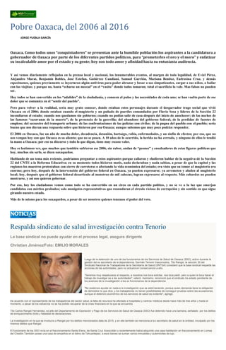 Pobre Oaxaca, del 2006 al 2016
JORGE PUEBLA GARCÍA
Oaxaca. Como todos unos “conquistadores” se presentan ante la humilde población los aspirantes a la candidatura a
gobernador de Oaxaca por parte de los diferentes partidos políticos, para “prometerles el oro y el moro” y enfatizar
su incalculable amor por el estado y su gente; hoy son todo amor y afinidad hacia su entusiasta audiencia.
Y así vemos diariamente reflejadas en la prensa local y nacional, los innumerables eventos, al margen de toda legalidad, de Eviel Pérez,
Alejandro Murat, Benjamín Robles, José Estefan, Gutiérrez Candiani, Samuel Gurrión, Mariana Benítez, Eufrosina Cruz, y demás
especímenes, quienes previamente se inyectaron algún antivirus para poder abrazar y besar a sus simpatizantes, cargar a sus niños, o bailar
con las viejitas; y porque no, hasta “echarse un mezcal” en el “vasito” donde todos tomaron; total el sacrificio lo vale. Mas falsos no pueden
ser.
Hoy todos se han convertido en los “adalides” de la ciudadanía, y conocen el pulso y las necesidades de cada uno; se han vuelto parte de ese
dolor que se comunica en el “sentir del pueblo”.
Pero para volver a la realidad, sería muy grato conocer, donde estaban estos personajes durante el desgarrador trago social que vivió
Oaxaca en el 2006; donde estaban cuando el magisterio y un puñado de pueriles comandados por Flavio Sosa y líderes de la Sección 22
incendiaron el estado; cuando nos quedamos sin gobierno; cuando no podías salir de casa después del inicio de anochecer; de las noches de
las famosas “caravanas de la muerte”; de la presencia de la guerrilla; del abandono del gobierno federal; de la perdidas de fuentes de
empleos; del secuestro del transporte urbano; de las confrontaciones de las policías con civiles; de la pugna del pueblo con el pueblo; sería
bueno que nos dieran una respuesta sobre que hicieron por esa Oaxaca; aunque sabemos que muy poco podrán responder.
El 2006 en Oaxaca, fue un año de mucho dolor, decadencia, desunión, hartazgo, rabia, enfermedades, y un sinfín de efectos; por eso, que no
nos vengan hoy con que Oaxaca es su aliento; que no se pasen. A 10 años de lo ocurrido, la herida no ha cerrado, y ninguno de ellos le tendió
la mano a Oaxaca; por eso su discurso y todo lo que digan, tiene muy escaso valor.
Hoy es lastimoso ver, que muchos que también sufrieron ese 2006, sin rubor, andan de “peones” y ensalzadores de estas figuras políticas que
hoy, muchos sin serlo, se dicen oaxaqueños.
Hablando de un tema más reciente, podríamos preguntar a estos aspirantes porque callaron y eludieron hablar de la negativa de la Sección
22 del CNTE a la Reforma Educativa; en su momento todos hicieron mutis, nada declaraban y nada sabían, a pesar de que la capital y las
regiones los maestros protestaban con cierre de carreteras o afectando la vida económica del estado; era visto que su temor al magisterio era
enorme; pero hoy, después de la intervención del gobierno federal en Oaxaca, ya pueden expresarse; ya arremeten y aluden al magisterio
local; hoy, después que el gobierno federal desarticulo al monstruo de mil cabezas, logran expresarse al respecto. Más cobardes no pueden
mostrarse, y así nos quieren gobernar.
Por eso, hoy los ciudadanos vemos como todo se ha convertido en un circo en cada partido político, y no se ve a la luz que emerjan
candidatos con méritos probados; solo monigotes representativos que reanudaran el circulo vicioso de corrupción y sin sentido en que sigue
girando nuestro estado.
Más de lo mismo para los oaxaqueños, a pesar de ser nosotros quienes tenemos el poder del voto.
Respalda sindicato de salud investigación contra Tenorio
La base sindical no puede ayudar en el proceso legal, asegura dirigente
Christian Jiménez/Foto: EMILIO MORALES
Luego de la detención de uno de los funcionarios de los Servicios de Salud de Oaxaca (SSO), activo durante la
gestión del ex secretario de la dependencia, Germán Tenorio Vasconcelos, Tito Rangel, la sección 35 del
Sindicato Nacional de Trabajadores de la Secretaría de Salud (SNTSA) consideró que la base sindical respalda las
acciones de las autoridades, pero no actuará en consecuencia a ello.
"Seremos muy respetuosos al respecto, a nosotros nos toca solicitar, nos toca pedir, pero a quien le toca hacer el
trabajo de investigar es a las autoridades", reiteró. Asimismo, reconoció que el sindicato ha estado pendiente de
los avances de la investigación a los ex funcionarios de la dependencia.
"No podemos ayudar en nada a la investigación que se está haciendo, porque quien demanda tiene la obligación
de demostrar lo que dice, y los trabajadores no tienen posibilidades de conseguir pruebas sobre las acusaciones,
aunque el deterioro económico de los servicios de salud es evidente", agregó.
De acuerdo con el representante de los trabajadores del sector salud, la falta de recursos ha afectado a hospitales y centros médicos desde hace más de tres años y hasta el
momento, a pesar de los esfuerzos no se ha podido recuperar de la crisis financiera en la que se encuentra.
Tito Carlos Rangel Hernández, ex jefe del Departamento de Operación y Pago de los Servicios de Salud de Oaxaca (SSO) fue detenido hace una semana, señalado por los delitos
de enriquecimiento ilícito y falsedad de declaraciones.
La investigación en la que se involucra a Rangel por los delitos mencionados data de 2015, y en ella también se menciona al ex secretario de salud en la entidad, inculpado por los
mismos delitos que Rangel.
El funcionario de los SSO vivía en el fraccionamiento Santa Elena, de Santa Cruz Xoxocotlán y recientemente había adquirido una casa habitación en fraccionamiento en Lomas
del Crestón.También posee una casa de empeños en el Istmo de Tehuantepec; a esos bienes se suman varios inmuebles y automóviles de lujo.
 