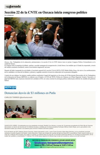 Sección 22 de la CNTE en Oaxaca inicia congreso político
Por la Redacción
Protesta de profesores de la sección 22 de la CNTE en Oaxaca, el 19 de enero. Foto Cuartoscuro
Oaxaca, Oax. Trabajadores de la educación, pertenecientes a la sección 22 de la CNTE dieron inicio al primer Congreso Político Extraordinario en la
ciudad de Oaxaca.
El congreso tiene el propósito de debatir, analizar y acordar estrategias de reorganización y lucha frente a las medidas que el Estado ha orquestado, a través
del modelo económico neoliberal, contra el movimiento magisterial, aseveran.
Después de haber inaugurado las actividades, el secretario general de la sección 22 de la SNTE-CNTE Rubén Núñez Ginez, dio inicio a los nombramientos
de los candidatos a la mesa de los debates, y primera y segunda comisión revisora de credenciales de los presuntos delegados.
A partir de esos trabajos, los mejores cuadros políticos analizarán el papel del magisterio en las mesas de El Movimiento Democrático de los Trabajadores
de la Educación de Oaxaca (MDTEO), su relación con el Estado y el CEN del SNTE; Política de Alianzas en el Plano Regional, Estatal y Nacional y el
papel del MDTEO ante el proceso electoral de la entidad en 2016, así como construir la estrategia política sindical para enfrentar las medidas del gobierno
federal.
Denuncian desvío de $3 millones en Putla
CARLOS TORRES @karlostorresh
1 comentarios
OAXACA DE JUÁREZ.- Encabezados por el ex presidente municipal, Rodolfo Cruz Herrera, un grupo de 10 personas procedentes de Putla Villa de Guerrero
denunciaron un desvío de recursos por 12 millones de pesos, cometido por el actual presidente municipal, Mónico Castro Reyes, por lo que pidieron a los
diputados locales que ordenen una auditoría para conocer el destino del dinero público.
El 23 de febrero de 2015, Melchor Alonso Fenochio, Héctor Hernández Lucero, Juana Torres Guzmán Ulises Mota Sánchez y el ex presidente municipal
solicitaron al auditor Superior del Estado, Carlos Altamirano Toledo que revisara las cuentas del ejercicio fiscal 2014, pues Mónico Castro reportó obras por un
costo de 3 millones 430 mil pesos, las cuales no cuentan un sustento fiscal. En ese año, el municipio recibió 96 millones 127 mil pesos de presupuesto, de los
cuales han auditado y comprobados 71 millones 744 mil 850 pesos dejando 29 millones bajo la lupa de la auditoría, sostuvo el ex edil municipal.
 