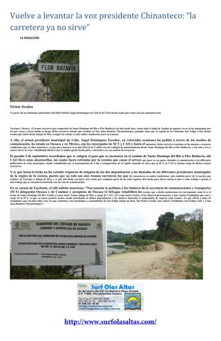 Vuelve a levantar la voz presidente Chinanteco: “la
carretera ya no sirve”
LA REDACCIÓN
Víctor Avalos
*A pesar de las distintas solicitudes del Edil Usileño Ángel Domínguez ni CAO ni SCT han hecho nada por estas vías de comunicación
Tuxtepec, Oaxaca.- El tramo carretero que comprende de Santo Domingo del Rio a Flor Bathavia, ha sido desde hace varios años el talón de Aquiles de quienes viven en los municipios por
los que cruza y hacia donde se dirige dicha carretera, misma que termina en San Juan Bautista Tlacoatzintepec, pasando antes por la capital de la Chinantla San Felipe Usila, dichos
tramos que inicia desde Jalapa de Díaz, siempre ha estado en muy malas condiciones para su transito.
A ello, el actual presidente municipal de Usila, Ángel Domínguez Escobar, en reiteradas ocasiones ha pedido a través de los medios de
comunicación, ha estado en Oaxaca y en México, con los encargados de SCT y CAO y hasta el momento, dicha carretera continua en las mismas o en peores
condiciones que en años anteriores, ya que para muestra en el año 2014 la SCT inicio con los trabajos de mantenimiento desde Santo Domingo del Rio a Flor Bathavia, y tan solo a tres o
cuatro meses de estar rehabilitado dicho tramo el asfalto quedo hecho polvo, volviendo a ser un camino de terracería.
El pasado 3 de septiembre recordemos que se colapso el paso que se encuentra en el camino de Santo Domingo del Rio a Flor Bathavia, ahí
CAO llevo unas alcantarillas, las cuales fuero retiradas por la erosión que causa el arroyo que pasa en esa parte, dejando si comunicación a las diferentes
poblaciones de estos municipios, siendo rehabilitado por el ayuntamiento de Usila y transportistas de la región, dejando en claro que ni SCT, ni CAO se harían cargo de dichos tramos
carreteros.
Y es que hasta la fecha no ha existido respuesta de ninguna de las dos dependencias a los llamados de los diferentes presidentes municipales
de la región de la cuenca, puesto que no solo son esos tramos carreteros los que se encuentran en malas condiciones, sino también parte de la carreta que
conduce de Tuxtepec a Jalapa de Díaz, y es que solo basta con darse una vuelta por cualquier parte de las ocho regiones del estado para darse cuenta el poco o nulo trabajo o quizás el
mal trabajo que se encuentran haciendo con las vías de comunicación.
En su cuenta de Facebook, el edil usileño menciona; “Nuevamente le pedimos a los titulares de la secretaria de comunicaciones y transportes
(SCT) delegación Oaxaca y de Caminos y aeropistas de Oaxaca (CAO),que rehabiliten los tramos que a dicha instituciones les corresponde como lo es el
tramo de Santo Domingo del Rio Teutila a Loma Santo Tomas jalapa de Díaz a cargo de CAO y de Loma Santo Tomas a Flor Batavia perteneciente a San Andrés Teotilalpan que esta a
cargo de la SCT; ya que en meses pasados hemos estado insistiendo en dichas dependencias y los titulares haciendo el compromiso de reparar estos tramos; Ya que afecta a miles de
ciudadanos que circulan sobre esta vía que comunica a los municipios y comunidades de San Felipe Jalapa de Díaz, San Pedro Teutila, San Andrés Teotilalpan, San Felipe Usila y a San
Juan Bautista Tlacoatzintepec”.
 