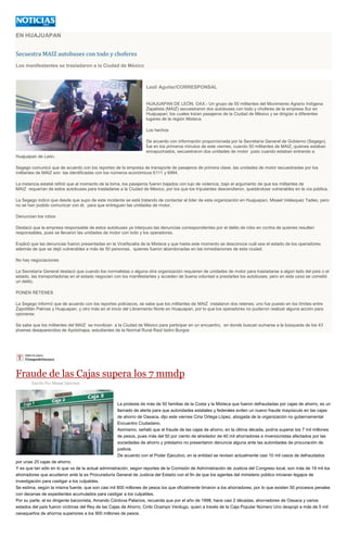 EN HUAJUAPAN
Secuestra MAIZ autobuses con todo y choferes
Los manifestantes se trasladaron a la Ciudad de México
Lesli Aguilar/CORRESPONSAL
HUAJUAPAN DE LEÓN, OAX.- Un grupo de 50 militantes del Movimiento Agrario Indígena
Zapatista (MAIZ) secuestraron dos autobuses con todo y choferes de la empresa Sur en
Huajuapan, los cuales traían pasajeros de la Ciudad de México y se dirigían a diferentes
lugares de la región Mixteca.
Los hechos
De acuerdo con información proporcionada por la Secretaría General de Gobierno (Segego),
fue en los primeros minutos de este viernes, cuando 50 militantes de MAIZ, quienes estaban
encapuchados, secuestraron dos unidades de motor justo cuando estaban entrando a
Huajuapan de León.
Segego comunicó que de acuerdo con los reportes de la empresa de transporte de pasajeros de primera clase, las unidades de motor secuestradas por los
militantes de MAIZ son las identificadas con los números económicos 6111 y 6994.
La instancia estatal refirió que al momento de la toma, los pasajeros fueron bajados con lujo de violencia, bajo el argumento de que los militantes de
MAIZ requerían de estos autobuses para trasladarse a la Ciudad de México, por los que los tripulantes descendieron, quedándose vulnerables en la vía pública.
La Segego indicó que desde que supo de este incidente se está tratando de contactar al líder de esta organización en Huajuapan, Misael Velásquez Tadeo, pero
no se han podido comunicar con él, para que entreguen las unidades de motor.
Denuncian los robos
Destacó que la empresa responsable de estos autobuses ya interpuso las denuncias correspondientes por el delito de robo en contra de quienes resulten
responsables, pues se llevaron las unidades de motor con todo y los operadores.
Explicó que las denuncias fueron presentadas en la Vicefiscalía de la Mixteca y que hasta este momento se desconoce cuál sea el estado de los operadores,
además de que se dejó vulnerables a más de 50 personas, quienes fueron abandonadas en las inmediaciones de esta ciudad.
No hay negociaciones
La Secretaría General destacó que cuando los normalistas o alguna otra organización requieren de unidades de motor para trasladarse a algún lado del país o el
estado, las transportadoras en el estado negocian con los manifestantes y acceden de buena voluntad a prestarles los autobuses, pero en este caso se cometió
un delito.
PONEN RETENES
La Segego informó que de acuerdo con los reportes policiacos, se sabe que los militantes de MAIZ instalaron dos retenes; uno fue puesto en los límites entre
Zapotitlán Palmas y Huajuapan, y otro más en el inicio del Libramiento Norte en Huajuapan, por lo que los operadores no pudieron realizar alguna acción para
oponerse.
Se sabe que los militantes del MAIZ se movilizan a la Ciudad de México para participar en un encuentro, en donde buscan sumarse a la búsqueda de los 43
jóvenes desaparecidos de Ayotzinapa, estudiantes de la Normal Rural Raúl Isidro Burgos
Fraude de las Cajas supera los 7 mmdp
Escrito Por Misael Sánchez
La protesta de más de 50 familias de la Costa y la Mixteca que fueron defraudadas por cajas de ahorro, es un
llamado de alerta para que autoridades estatales y federales eviten un nuevo fraude mayúsculo en las cajas
de ahorro de Oaxaca, dijo este viernes Ciria Ortega López, abogada de la organización no gubernamental
Encuentro Ciudadano.
Asimismo, señaló que el fraude de las cajas de ahorro, en la última década, podría superar los 7 mil millones
de pesos, pues más del 50 por ciento de alrededor de 40 mil ahorradores e inversionistas afectados por las
sociedades de ahorro y préstamo no presentaron denuncia alguna ante las autoridades de procuración de
justicia.
De acuerdo con el Poder Ejecutivo, en la entidad se revisan actualmente casi 10 mil casos de defraudados
por unas 25 cajas de ahorro.
Y es que tan sólo en lo que va de la actual administración, según reportes de la Comisión de Administración de Justicia del Congreso local, son más de 19 mil los
ahorradores que acudieron ante la ex Procuraduría General de Justicia del Estado con el fin de que los agentes del ministerio público iniciaran legajos de
investigación para castigar a los culpables.
Se estima, según la misma fuente, que son casi mil 800 millones de pesos los que oficialmente timaron a los ahorradores, por lo que existen 50 procesos penales
con decenas de expedientes acumulados para castigar a los culpables.
Por su parte, el ex dirigente barzonista, Amando Córdova Palacios, recuerda que por el año de 1998, hace casi 2 décadas, ahorradores de Oaxaca y varios
estados del país fueron víctimas del Rey de las Cajas de Ahorro, Cirilo Ocampo Verdugo, quien a través de la Caja Popular Número Uno despojó a más de 5 mil
oaxaqueños de ahorros superiores a los 900 millones de pesos.
 