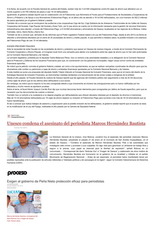 A la fecha, de acuerdo con la Fiscalía General de Justicia del Estado, existen más de 3 mil 400 indagatorias contra 83 cajas de ahorro que afectaron por un
monto superior a mil 700 millones de pesos a casi 19 mil defraudados.
Igualmente, el gobierno estatal reportó que en colaboración con el Fideicomiso que Administra el Fondo para el Fortalecimiento de Sociedades y Cooperativas de
Ahorro y Préstamo y de Apoyo a sus Ahorradores (Fideicomiso-Pago), en el último año se atendió a 18 mil 942 defraudados, con una inversión de 502.2 millones
de pesos aportados por el gobierno federal y estatal.
También dio a conocer que se concluyeron las auditorías a las cooperativas Caja del Sur; Caja Solidaria de los Artesanos Tradicionales de los Valles de Oaxaca;
Cooperativa del Sureste; Caja Popular del Sureste y Kaxa Taón, por lo que ahora se cuenta con la información necesaria para la gestión de recursos financieros
extraordinarios para atender, a través del Fideicomiso-Pago, a 6 mil 600 ahorradoras y ahorradores de Oaxaca, localizados en las regiones de la Mixteca, Valles
Centrales, Istmo, Sierra Norte y Sierra Sur.
También se dio a conocer que, derivado de las reformas que el Poder Legislativo Federal realizó a la Ley del Fideicomiso-Pago, desde el año 2014 a la fecha se
atienden a ahorradores afectados por el cierre de 20 sociedades de ahorro y crédito popular, lo que permitirá a mediano plazo, la posible inclusión a la cobertura
del Fideicomiso-Pago de casi 10 mil afectados.
EXIGEN PREVENIR FRAUDES
Ante la necesidad de evitar fraudes en las sociedades de ahorro y préstamo que operan en Oaxaca de manera irregular, a través de la Comisión Permanente de
Fomento Cooperativo y Ahorro Popular, el Congreso local inició una campaña para alertar a la ciudadanía sobre las cajas de ahorro que no han sido autorizadas
por la Comisión Nacional Bancaria y de Valores.
La comisión legislativa, presidida por la diputada Yadira Betanzos Pérez, hizo un exhorto a las autoridades estatales y a la delegación de la Comisión Nacional
para la Protección y Defensa de los Usuarios Financieros para que, en coordinación con los gobiernos municipales, hagan causa común contra las entidades
financieras apócrifas.
Se indicó que la petición concreta al gobierno federal y estatal, así como a los ayuntamientos, es que se realicen campañas coordinadas de difusión para que los
ahorradores sólo confíen su patrimonio a cajas de ahorro y entidades financieras aprobadas por la Comisión Nacional Bancaria y de Valores.
A esta medida se suma una propuesta del diputado Adolfo Toledo Infanzón al Consejo Nacional de Inclusión Financiera, para que en el marco del diseño de la
Estrategia Nacional de Inclusión Financiera, se instrumenten medidas tendientes a la bancarización de las zonas rurales e indígenas de la entidad.
Desde el año pasado, la Fiscalía General de Justicia de Oaxaca reportó que las agencias del ministerio público dan seguimiento a más de 20 mil denuncias
contra cajas de ahorro que en los últimos años defraudaron a sus socios.
Sin embargo, se indicó que la mayoría no ha sido consignada debido a que únicamente se iniciaron las averiguaciones pero no fueron ratificadas por los
afectados y mucho menos se aportaron pruebas.
Sobre el tema, el fiscal Héctor Joaquín Carrillo Ruiz dijo que muchas denuncias tienen elementos para consignarlas por delitos de fraude específico, pero que es
necesario que los denunciantes las vuelvan a retomar.
También hizo un exhorto a la ciudadanía a no dejarse engañar por defraudadores que ofrecen elevados intereses por el depósito de ahorros e inversiones.
Más de 10 mil ahorradores defraudados por 16 cajas de ahorro esperan su inclusión al Fideicomiso Pago para sumarse a los más de 18 mil ahorradores que ya
fueron beneficiados.
Al dar a conocer que realiza trabajos de asesoría y organización para la posible inclusión de los defraudados, el gobierno estatal reportó que el acuerdo se basa
en la modificación de la Ley del Fipago, realizadas el año pasado por la Cámara de Diputados federal.
Unesco condena el asesinato del periodista Marcos Hernández Bautista
Escrito Por MVS
La Directora General de la Unesco, Irina Bokova, condenó hoy el asesinato del periodista mexicano Marcos
Hernández Bautista, perpetrado el pasado 21 de enero en el municipio de San Andrés Huaxpaltepec, en el
estado de Oaxaca.  ”Condeno el asesinato de Marcos Hernández Bautista. Pido a las autoridades que
investiguen este crimen y procesen a sus culpables. Es algo vital para garantizar un ambiente de trabajo libre y
seguro a la prensa, cuyo papel es esencial para la libertad de expresión”, señaló Bokova en un
comunicado.  Corresponsal del diario “Noticias Voz” e “Imagen de Oaxaca” y colaborador de otros medios de
comunicación, Hernández Bautista era funcionario en el gobierno de su localidad y militaba en el partido
Movimiento de Regeneración Nacional.  Antes de ser asesinado, el periodista había manifestado temer por
posibles represalias ante la publicación de artículos referentes a “intereses políticos y de cacicazgos en la región”, según la Comisión Interamericana de Derechos
Humanos (CIDH).
Exigen al gobierno de Peña Nieto protección eficaz para periodistas
LA REDACCIÓN
29 DE ENERO DE 2016
DESTACADO
Marcos Hernández Bautista, corresponsal del
diario Noticias Voz e Imagen de Oaxaca.
Foto: Plumas Libres
 