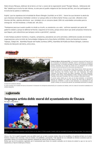 Pedro Orozco Márquez, defensor de la tierra y el mar y vocero de la organización social “Mungier Ndyuck, Defensores del
Mar” detalló que la lucha ha sido intensa, no solo para el pueblo indígena de San Dionisio del Mar, sino han participado en
la lucha de los pobres e indefensos.
Explicó que los zapotecas de la localidad de Álvaro Obregón (Juchitán) en el 2011 fueron los que lanzaron la alerta de
que empresas extranjeras intentaban construir un parque eólico en la Barra Santa Teresa y que esto afectaría a San
Dionisio del Mar, además advirtieron que contaban con un convenio desde 1994 con autoridades comunales para la
entrega de mil 643 hectáreas a finales del año 2011.
“Festejamos para que nuestro pueblo no olvide su triunfo, su resistencia y su valor, sufrimos represión por parte del
gobierno estatal y porque la defensa territorial y seguimos en la lucha, porque ahora dicen que serán proyectos mineros los
que lleguen, pero advertimos que tampoco vamos a permitirlo”, expresó.
A este festejo acudieron hombres y mujeres, campesinos, pescadores así como activistas y defensores sociales de diversas
organizaciones como la Unión de Comunidades Indígenas de la Zona Norte (UCIZONI), Centro de Derechos Humanos
Tepeyac, Código DH, Asamblea Popular del Pueblo Juchiteco (APPJ), Asamblea del Pueblo de Álvaro Obregón, Colectivo
Vientos de liberación del Istmo, entre otros.
Emite Segob declaratoria de emergencia para 15 municipios de Oaxaca
Ciudad de México; 29 de enero 2016.- La Coordinación Nacional de Protección Civil
de la Secretaría de Gobernación (SEGOB), emitió la declaratoria de emergencia
extraordinaria para 15 municipios del estado de Oaxaca, por la presencia de heladas
severas, provocadas por el frente frío número 34 y la interacción con la Octava
Tormenta Invernal ocurrida del 25 al 28 de enero del presente año.
El titular de Protección Civil de Oaxaca, Felipe Reyna Romero informó que para la
entidad se trata de los municipios de: Concepción Buenavista, San Pedro y San
Pedro Teposcolula, San Francisco Teopan, San Juan Teposcolula, San Mateo
Tlapiltepec, San Miguel Huautla, San Miguel Tequixtepec, San Pedro Jalpetongo,
Santiago Ihuitlán Plumas, Santa Magdalena Jicotlán, Santiago Yolomécatl, Santiago
Tepetlapa, Santa María Texcatitlán, San Pedro Jocotipac y Santa María Ixcatlán.
El servidor público detalló que en cada una de estas localidades, la Coordinación
Nacional de Protección Civil, activó los recursos del Fondo para la Atención de
Emergencias (FONDEN) y a partir de esta declaratoria, las autoridades de cada
entidad, contarán con recursos para atender las necesidades alimenticias, de abrigo y
de salud de la población afectada.
En 446 municipios de 23 estados del país se encuentran en declaración de emergencia extraordinaria por la presencia de heladas, entre los cuales se encuentran localidades de la
entidad oaxaqueña.
Impugna artista doble moral del ayuntamiento de Oaxaca
Por Jorge A. Pérez Alfonso
Sembremos sueños y cosechemos esperanzas, mural del colectivo de arte urbano La Piztola censurado el pasado octubre por autoridades del municipio de Oaxaca de Juárez. Foto cortesía de La
Piztola
Oaxaca, Oax. En la capital oaxaqueña existe una doble moral: por un lado se permite instalar obras en la vía pública y la apertura de bares en el centro
histórico, mientras otras creaciones, como los murales, son prohibidas y perseguidas. Todo depende de si es redituable en términos económicos para las
autoridades, afirma a La Jornada Rosario Martínez, integrante del colectivo de arte urbano La Piztola.
Refiere que uno de los pretextos esgrimidos por el ayuntamiento para borrar los murales realizados con la técnica de esténcil es que no van con la
arquitectura y el tipo de ciudad que es Oaxaca.
 