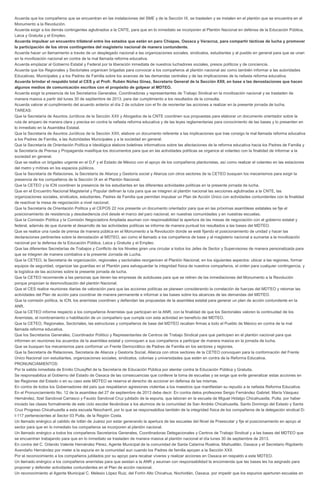 Acuerda que los compañeros que se encuentran en las instalaciones del SME y de la Sección IX, se trasladen y se instalen en el plantón que se encuentra en el
Monumento a la Revolución.
Acuerda exigir a los demás contingentes aglutinados a la CNTE, para que en lo inmediato se incorporen al Plantón Nacional en defensa de la Educación Pública,
Laica y Gratuita y el Empleo.
Acuerda impulsar un encuentro trilateral entre los estados que están en paro Chiapas, Oaxaca y Veracruz, para compartir tácticas de lucha y promover
la participación de los otros contingentes del magisterio nacional de manera contundente.
Acuerda hacer un llamamiento a través de un desplegado nacional a las organizaciones sociales, sindicatos, estudiantes y al pueblo en general para que se unan
en la movilización nacional en contra de la mal llamada reforma educativa.
Acuerda emplazar al Gobierno Estatal y Federal por la liberación inmediata de nuestros luchadores sociales, presos políticos y de conciencia.
Acuerda que los Regionales y Sectoriales organicen brigadas para convocar a los compañeros al plantón nacional así como también informar a las autoridades
Educativas, Municipales y a los Padres de Familia sobre los avances de las demandas centrales y de las implicaciones de la nefasta reforma educativa.
Acuerda brindar el respaldo total al CES y al Profr. Rubén Núñez Ginez, Secretario General de la Sección XXII, en base a las denostaciones que hacen
algunos medios de comunicación escritos con el propósito de golpear al MDTEO.
Acuerda exigir la presencia de los Secretarios Generales, Coordinadoras y representantes de Trabajo Sindical en la movilización nacional y se trasladen de
manera masiva a partir del lunes 30 de septiembre de 2013, para dar cumplimiento a los resultados de la consulta.
Acuerda valorar el cumplimiento del acuerdo anterior el día 2 de octubre con el fin de reorientar las acciones a realizar en la presente jornada de lucha.
TAREAS:
Que la Secretaría de Asuntos Jurídicos de la Sección XXII y Abogados de la CNTE coordinen sus propuestas para elaborar un documento orientador sobre la
ruta de amparo de manera clara y precisa en contra la nefasta reforma educativa y de las leyes reglamentarias para conocimiento de las bases y lo presenten en
lo inmediato en la Asamblea Estatal.
Que la Secretaría de Asuntos Jurídicos de la Sección XXII, elabore un documento referente a las implicaciones que trae consigo la mal llamada reforma educativa
a los Padres de Familia, a las Autoridades Municipales y a la sociedad en general.
Que la Secretaría de Orientación Política e Ideológica elabore boletines informativos sobre las afectaciones de la reforma educativa hacia los Padres de Familia y
la Secretaría de Prensa y Propaganda masifique los documentos para que en las actividades políticas se organice el volanteo con la finalidad de informar a la
sociedad en general.
Que se realice un brigadeo urgente en el D.F y el Estado de México con el apoyo de los compañeros plantonistas, así como realizar el volanteo en las estaciones
del metro y mítines en los espacios públicos.
Que la Secretaría de Relaciones, la Secretaría de Alianza y Gestoría social y Alianza con otros sectores de la CETEO busquen los mecanismos para exigir la
presencia de los compañeros de la Sección IX en el Plantón Nacional.
Que la CETEO y la ICN coordinen la presencia de los estudiantes en las diferentes actividades políticas en la presente jornada de lucha.
Que en el Encuentro Nacional Magisterial y Popular definan la ruta para que se integren al plantón nacional las secciones aglutinadas a la CNTE, las
organizaciones sociales, sindicatos, estudiantes, Padres de Familia que permitan impulsar un Plan de Acción Único con actividades contundentes con la finalidad
de reactivar la mesa de negociación a nivel nacional.
Que la Secretaría de Orientación Política y el CEPOS 22 nos presente un documento orientador para que en las próximas asambleas estatales se fije el
posicionamiento de resistencia y desobediencia civil desde el marco del paro nacional, en nuestras comunidades y en nuestras escuelas.
Que la Comisión Política y la Comisión Negociadora Ampliada asuman con responsabilidad la apertura de las mesas de negociación con el gobierno estatal y
federal, además de que durante el desarrollo de las actividades políticas se informe de manera puntual los resultados a las bases del MDTEO.
Que se realice una rueda de prensa de manera pública en el Monumento a la Revolución donde se esté fijando el posicionamiento de unidad y hacer las
declaraciones pertinentes sobre la denostación al MDTEO, así como el llamado a los compañeros de base y al magisterio nacional a sumarse a la movilización
nacional por la defensa de la Educación Pública, Laica y Gratuita y el Empleo.
Que las diferentes Secretarías de Trabajos y Conflicto de los Niveles giren una circular a todos los Jefes de Sector y Supervisores de manera personalizada para
que se integren de manera combativa a la presente Jornada de Lucha.
Que la CETEO, la Secretaría de organización, regionales y sectoriales reorganicen el Plantón Nacional, en los siguientes aspectos: ubicar a las regiones, formar
equipos de seguridad, organizar las guardias en el Plantón para salvaguardar la integridad física de nuestros compañeros, el orden para cualquier contingencia, y
la logística de las acciones sobre la presente jornada de lucha.
Que la CETEO recomiende a las personas que tienen las empresas de autobuses para que se retiren de las inmediaciones del Monumento a la Revolución
porque propician la desmovilización del plantón Nacional.
Que el CES realice reuniones diarias de valoración para que las acciones políticas se planeen considerando la correlación de fuerzas del MDTEO y retomar las
actividades del Plan de acción para coordinar de manera permanente e informar a las bases sobre los alcances de las demandas del MDTEO.
Que la comisión política, la ICN, los anerristas coordinen y defiendan las propuestas de la asamblea estatal para generar un plan de acción contundente en la
ANR.
Que la CETEO informe respecto a los compañeros Anerristas que participan en la ANR, con la finalidad de que los Sectoriales valoren la continuidad de los
Anerristas, el nombramiento o habilitación de un compañero que cumpla con esta actividad en beneficio del MDTEO.
Que la CETEO, Regionales, Sectoriales, las estructuras y compañeros de base del MDTEO recaben firmas a todo el Pueblo de México en contra de la mal
llamada reforma educativa.
Que los Secretarios Generales, Coordinador Político y Representantes de Centros de Trabajo Sindical para que participen en el plantón nacional para que
informen en reuniones los acuerdos de la asamblea estatal y convoquen a sus compañeros a participar de manera masiva en la jornada de lucha.
Que se busquen los mecanismos para conformar un Frente Democrático de Padres de Familia en los sectores y regiones.
Que la Secretaría de Relaciones, Secretaria de Alianza y Gestoría Social, Alianza con otros sectores de la CETEO convoquen para la conformación del Frente
Único Nacional con estudiantes, organizaciones sociales, sindicatos, colonias y universidades que estén en contra de la Reforma Educativa.
PRONUNCIAMIENTOS:
Por la salida inmediata de Emilio Chuayffet de la Secretaría de Educación Pública por atentar contra la Educación Pública y Gratuita.
Se responsabiliza al Gobierno del Estado de Oaxaca de las consecuencias que conlleve la toma de escuelas y se exige que evite generalizar estas acciones en
las Regiones del Estado o en su caso este MDTEO se reserva el derecho de accionar en defensa de las mismas.
En contra de todos los Gobernadores del país que respaldaron agresiones violentas a los maestros que manifiestan su repudio a la nefasta Reforma Educativa.
En el Pronunciamiento No. 12 de la asamblea del 27 de septiembre de 2013 debe decir: En contra delos profesores Sergio Fernández Gabriel, María Vásquez
Hernández, Itzel Sandoval Carrasco y Fausto Sandoval Cruz jubilado de la espuria, que laboran en la escuela de Miguel Hidalgo Chicahuaxtla, Putla, por haber
iniciado las clases formalmente de este ciclo escolar llevándose a los alumnos de la comunidad de San Andrés Chicahuaxtla, Santo Domingo del Estado y Santa
Cruz Progreso Chicahuaxtla a esta escuela Neocharril, por lo que se responsabiliza también de la integridad física de los compañeros de la delegación sindical D-
I-117 pertenecientes al Sector 03 Putla, de la Región Costa.
Un llamado enérgico al cabildo de Ixtlán de Juárez por estar generando la apertura de las escuelas del Nivel de Preescolar y fije el posicionamiento en apoyo al
sector para que en lo inmediato los compañeros se incorporen al plantón nacional.
Un llamado enérgico a todos los compañeros Secretarios Generales, Coordinadoras Delegacionales y Centros de Trabajo Sindical y a las bases del MDTEO que
se encuentran trabajando para que en lo inmediato se trasladen de manera masiva al plantón nacional el día lunes 30 de septiembre de 2013.
En contra del C. Orlando Valente Hernández Pérez, Agente Municipal de la comunidad de Santa Catarina Roatina, Miahuatlán, Oaxaca y el Secretario Rigoberto
Avendaño Hernández por meter a la espuria en la comunidad aun cuando los Padres de familia apoyan a la Sección XXII.
Por el reconocimiento a los compañeros jubilados por su apoyo para recabar víveres y realizar acciones en Oaxaca en respaldo a este MDTEO.
Un llamado enérgico a los compañeros anerristas para que asistan a la ANR y asuman con responsabilidad la encomienda que las bases les ha asignado para
proponer y defender actividades contundentes en el Plan de acción nacional.
Un reconocimiento al Agente Municipal C. Melesio López Ruiz, del Fortín Alto Chicahua, Nochixtlán, Oaxaca, por impedir que los espurios aperturen escuelas en
 