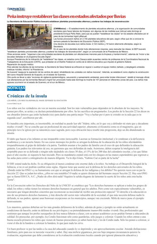 Peñainstruyerestablecerlasclasesenestadosafectadosporlluvias
La Secretaría de Educación Pública buscará establecer planteles provisionales alternos y acelerar los trabajos de reconstrucción
(CNNMéxico) — El establecimiento de planteles educativos alternos, y la organización de comunidades
escolares para hacer labores de limpieza, son algunas de las medidas que instruyó este domingo el
presidente Enrique Peña Nieto, para que se puedan "restablecer las clases" en los estados afectados por el
paso de las tormentas Ingrid yManuel.
Las lluvias provocaron daños en 2,150 planteles educativos del país, según cifras que dio a conocer la
semana pasada la Secretaría de Educación Pública (SEP).
Una decena de escuelas tuvo daños leves; 2,124 medios y 16 fueron altamente afectadas, según la
Secretaría.
En el caso de los planteles donde hubo afectaciones mayores, para reanudar las clases, la SEP buscará
"establecer planteles provisionales alternos y acelerar los trabajos de reconstrucción", según un comunicado de la Presidencia de México.
Otras acciones serán: "organizar a las comunidades escolares de planteles con afectaciones menores para la limpieza y mantenimiento", además de “incluir a las
escuelas dañadas en el programa Escuela Digna".
Aunque Presidencia dio la indicación de "restablecer" las clases, en estados como Oaxaca están ausentes cientos de profesores de la Coordinadora Nacional de
Trabajadores de la Educación (CNTE), que protestan en el Distrito Federal en contra de la reforma educativa que impulsó el gobierno federal.
Reparación de equipo médico
Para atender los efectos de las tormentas, la Secretaría de Salud federal se enfocará en reparar o sustituir el equipo médico dañado, y desplegará unidades
médicas móviles, informó la Presidencia.
Se buscará “asegurar la operación de los centros de salud, rehabilitando las unidades con daños menores”. Además, se estableció como objetivo la construcción
del nuevo Hospital General de Acapulco, en el estado de Guerrero.
Otro punto es llevar a cabo “acciones de vigilancia epidemiológica, vacunación y saneamiento ambiental, para evitar brotes infecciosos”, detalló el mensaje oficial.
Las afectaciones por las tormentas Manuel e Ingrid han provocado hasta este domingo la muerte de 147 personas en diferentes zonas del país. Los daños más
agraves ocurrieron en el estado de Guerrero, en el sur de México.
Crónicas de la ínsula
LOS NIÑOS, LOS MÁS VULNERABLES, NADIE DEFIENDE SU EDUCACIÓN
CUAUHTÉMOC BLAS
Los niños son los verdaderos sin voz en nuestra sociedad. Son los más vulnerables pues dependen en lo absoluto de los mayores. Se
piensa por ellos, se actúa y se declara pretendidamente por ellos. Se les sacrifica sin preguntarles. Los profes de la Sección 22 les dicen en
sus absurdos letreros que están luchando (sic) para darles una patria mejor "Voy a luchar por ti pero te extraño en tu aula que es tu
segunda casa", escribieron por ahí.
Es inaudita esta impostura, es insostenible, en realidad se puede leer ahí "Jódete, niño, en lo que voy a defender mi statu quo y decadente
modus vivendi". No se concibe que un profesional de una actividad superior, altamente civilizatoria como es el magisterio, que en
principio tuvo la iglesia por su naturaleza cuasi sagrada, pero cuya ubicación laica resultó más progresista, deje un día abandonada su
misión.
El daño que hacen a los infantes es tan irreparable como inexcusable. Laceran su formación intelectual y lo condenan a la deficiencia
académica y a un incierto futuro. En sus cursis mensajes los profes se arrogan la defensa de la educación de los niños afectándolos
irreparablemente al gripo de defender a la patria. También asustan a los padres de familia con el coco de que defienden la educación
gratuita. Los padres los relevamos de eso, no queremos que nos defiendan de nada. Asimismo, deben respetar la inteligencia del
respetable pues no se defiende a ningún niño dejándolo sin clases 30 días, el 15% de los 200 días del calendario escolar, y los que faltan
pues el año escolar, ni siquiera lo han iniciado. Pero su mandatario estatal está con los cheques en las manos esperándolos que regresen a
las aulas para correr a entregárselos de manera diligente. Ya lo dijo Ginés, "Gabino Cué es parte de la lucha"
El DIF estatal nada ha dicho. Es su obligación al menos condenar este enorme daño a la niñez. Su trabajo es el Desarrollo Integral de la
Infancia, si no es así podrían cambiar estas siglas. Alguien tiene que asumir acá la defensa de los derechos universales de los niños.
¿Donde están las ONG´s y su humanismo con que se arrogan la defensa de los indígenas y los débiles? No quieren roces con su par la
Sección 22. Que se jodan los niños, ¿ellos no son rentables? O nadie se quiere distanciar del hermano mayor Sección 22. Hay una ONG
que se llama EDUCA, A.C. ¿Nadie de ellos dirá nada? Siquiera la salida elegante de lamentar la suerte de los niños ante esta lucha
"justa".
En la Convención sobre los Derechos del Niño de la UNICEF se establece que "Los derechos humanos se aplican a todos los grupos de
edad; los niños y niñas tienen los mismos derechos humanos en general que los adultos. Pero como son especialmente vulnerables, es
necesario que tengan derechos concretos que reconozcan su necesidad de recibir una protección especial." El derecho a la educación es
uno de sus primeros derechos humanos, y éste derecho del sector más vulnerable de la sociedad, el que más necesita defensa nadie lo
defiende, ni sus padres, apenas unas honrosas excepciones en los municipios, aunque van creciendo. Mitla de nuevo pone el ejemplo
honrosamente.
Los maestros, quienes deberían ser los más grandes defensores de la niñez, además de guías y ejemplo no están actualmente en
condiciones de hacerlo, están en defensa de sus privilegios y su pretendidamente inamovible modus vivendi. Hay profesionales que
sostienen que aunque los profes oaxaqueños de hoy nunca faltaran a clases, con su atraso académico ya no podrán formar a educandos de
calidad. En preescolar, por ejemplo, los Cendis funcionan sólo como guarderías, sólo juegos y colorear. Cuando los niños entran a una
buena escuela primaria los niños que vienen de buenas preescolares ya saben hasta leer y los de Cendis nada. Sólo los ponen a colorear, si
viene el día de la bandera a colorear la bandera, lo que para nada les sirve.
Un buen profesor va por las tardes a la casa del educando cuando lo ve deprimido y sin aprovechamiento escolar. Atiende disfunciones
familiares, pero para eso se necesita vocación y saber. Hay una molicie gigantesca, por eso bajo ninguna circunstancia quieren la
evaluación, argumentan que debe considerarse en la evaluación condiciones locales cuando por ignorar planeación educativa y
 