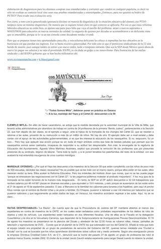 elaboración de diagnósticos para los alumnos compran esas estandarizadas y corrientes que venden en cualquier papelería, es decir no
sólo no evalúan su contexto local sino usan esas pruebas estandarizadas y estereotipadas ¿Entonces, para eso quieren su bodrio de
PETEO? Para evadir una evaluación seria
Por cierto, a tono con la generalizada ignorancia docente en materia de diagnóstico de la situación educativa del alumno, ese PTEO
tampoco tiene un mínimo diagnóstico. De manera que ni siquiera tienen claro en qué contexto se aplicaría. Por eso es que estas reformas
laborales-educativas no están bien, es apenas una parte pues falta que vaya al meollo del problema: atraer a nuevos aspirantes a
MAESTROS para educarlos en nuevas normales de calidad. La angustia de quienes por décadas se acostumbraron a un deficiente statu
quo es entendible, porque se le va un tan cómodo como decadente modus vivendi.
Pero que se preparen tienen tres oportunidades para ello, y esta reforma deficiente les ofrece si reprueban las tres ubicarlos en la
burocracia sin que pierdan sus ingresos. Eso es hasta excesiva generosidad. Por todo esto es que el pernicioso sindicalismo de la 22 está
herido de muerte, pues aunque tarden en entrar a un nuevo orden, tarde o temprano entrarán. Que sea la SEP desde México quien ahora de
nuevo les pague sus salarios y no más el prostituido IEEPO, es sin duda un golpe a ese inmovilismo. Para frustración de las mafias
sindicales y del IEEPO-gobierno que se han hecho millonarios ahí.
www.revistaenmarcha.com y lc.blas@gmail.com
*.- “Todos Somos Mitla”, debieran poner en práctica en Oaxaca
*.- A la luz, maridaje del Yepo y el Cártel 22: descuentan a la 59
EJEMPLO MITLA.- Sin afán de hacer cacerolismo, se antoja que la medida decretada por la autoridad municipal de la Villa de Mitla, que
levantó actas administrativas por abandono de trabajo en contra de 24 profesores de la primaria “Benito Juárez”, pertenecientes a la Sección
22, que han dejado de dar clases, es el ejemplo a seguir, ante la hijeza de la trompada de los changos del Cártel 22, que se resisten a
retornar a las aulas, privando de su instrucción a más de un millón de niños. No hay de otra. El ejemplo debe ser a nivel estatal y debe
contar con el apoyo de las autoridades gubernamentales, si es que les interesa la educación de los oaxaqueños. Si no, esquiusmi, fui un
loco… Pero hay que aplaudir esa acción porque es sin duda el mejor antídoto contra esa bola de bestias peludas que piensan que los
oaxaqueños somos seres castrados, incapaces de responder a su actitud tan despreciable. Aún más: la encargada de la regiduría de
Educación del Ayuntamiento, Águeda Vilma Martínez Alcántara, explicó que procede la remoción de los profesores que por presuntas
presiones de su sindicato, dejaron de laborar. Tiene toda la razón, y si le ponen tenatitos los paterfamilias del resto de la entidad, con eso
acabará la mal entendida insurgencia de unos cuantos méndigos.
MARIDAJE OFENSIVO.- ¿Por qué el Yepo les descuenta a los maestros de la Sección 59 que están cumpliendo con los niños de poco más
de 500 escuelas, dándoles las clases necesarias? No es posible que se les trate con el mismo rasero, porque ellos están en las aulas, ellos
merecen recibir su lana. Ellos acatan la Reforma Educativa. Pero los imbéciles del Instituto dicen que nones, que no se les puede pagar
“porque se entorpecen las negociaciones con el Cártel 22”; “si les pagamos podemos molestar al sindicato mayoritario”. Y los muy jijos de la
trompada se los están tiznando de la manera más desgraciada… En tanto, la SEP en el DF aplicó descuentos a 32 mil trabajadores que
reciben salarios por 46 mil 681 plazas en diversas escuelas y que equivalen a 19.6 melones, y esto porque se ausentaron de las aulas entre
el 21 de agosto al 19 de septiembre pasados. O sea, a Mancera no le tiemblan los calzones para tiznarse a los hojaldras, pero aquí al pinche
Kitus nomás oye el nombre de Burrén Uñas y se pone a temblar. En Chiapas, pusieron a talonear a casi mil interinos por babositos que se
pusieron sabrosos y que seguramente ya están dados de baja; en Veracuz, los maestros acordaron regresar a las aulas. Aquí, no se ve
claro…
RATAS DESPRECIABLES.- “La Razón”, dio cuenta ayer de que la Procuraduría de Justicia del DF mantiene abiertos al menos dos
expedientes en contra de maestros de la CNTE, en los cuales están señalados como probables responsables de los delitos de robo de
objetos y robo de vehículo. Los expedientes están radicados en dos diferentes fiscalías. Una de ellas es la Fiscalía en la delegación
Cuauhtémoc y la otra en la Venustiano Carranza, que dependen de la Subprocuraduría de Averiguaciones Previas Desconcentradas. El 19
de agosto los maestros se presentaron en la plancha del Zócalo y alrededor de las 22:00 horas se robaron sillas, mesas, pantallas de
televisión y reproductores de DVD… Conste que en el plantón de la CNTE los que sobresalen son los del Cártel 22. Añade la nota que todo
el equipo robado era propiedad de un grupo de prestadores de servicios del Gobierno del DF, quienes tenían instalada una “Ciudad a
Escala” con la cual se buscaba que los niños aprendieran divirtiéndose sobre cultura vial y medio ambiente. Según otra averiguación previa
la empresa Ómnibus Cristóbal Colon S.A. de C.V., denunció que la noche del pasado 27 de agosto un grupo de profesores les robó el
autobús marca Scania, modelo 2002. El chofer de la unidad Jacob Cauich estaba esperando para cargar Diesel cuando le robaron la unidad.
 