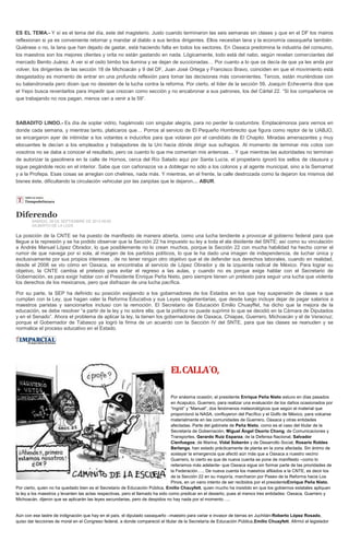 ES EL TEMA.- Y sí es el tema del día, este del magisterio. Justo cuando terminaron las seis semanas sin clases y que en el DF los mairos
reflexionan si ya es conveniente retornar y mandar al diablo a sus lerdos dirigentes. Ellos necesitan lana y la economía oaxaqueña también.
Quiérase o no, la lana que han dejado de gastar, está haciendo falta en todos los sectores. En Oaxaca predomina la industria del consumo,
los maestros son los mejores clientes y orita no están gastando en nada. Lógicamente, todo está del nabo, según revelan comerciantes del
mercado Benito Juárez. A ver si el osito bimbo los ilumina y se dejan de succionadas… Por cuanto a lo que os decía de que ya les anda por
volver, los dirigentes de las sección 18 de Michoacán y 9 del DF, Juan José Ortega y Francisco Bravo, coinciden en que el movimiento está
desgastadoy es momento de entrar en una profunda reflexión para tomar las decisiones más convenientes. Tercos, están muriéndose con
su balandronada pero dicen que no desisten de la lucha contra la reforma. Por cierto, el líder de la sección 59, Joaquín Echeverría dice que
el Yepo busca reventarlos para impedir que crezcan como sección y no encabronar a sus patrones, los del Cártel 22. “Si los compañeros ve
que trabajando no nos pagan, menos van a venir a la 59”.
SABADITO LINDO.- Es día de soplar vidrio, hagámoslo con singular alegría, para no perder la costumbre. Emplacémonos para vernos en
donde cada semana, y mientras tanto, platicaros que… Porros al servicio de El Pequeño Hombrecito que figura como reptor de la UABJO,
se encargaron ayer de intimidar a los votantes e inducirlos para que votaran por el candidato de El Chapito. Miradas amenazantes y muy
elocuentes le decían a los empleados y trabajadores de la Uni hacia dónde dirigir sus sufragios. Al momento de terminar mis cotos con
vosotros no se daba a conocer el resultado, pero os cuento lo que me comentan mis antenoas… Y que mientras las autoridades no terminan
de autorizar la gasolinera en la calle de Hornos, cerca del Río Salado aquí por Santa Lucía, el propietario ignoró los sellos de clausura y
sigue pegándole recio en el interior. Sabe que con cañonazos va a doblegar no sólo a los colonos y al agente municipal, sino a la Semarnat
y a la Profepa. Esas cosas se arreglan con chelines, nada más. Y mientras, en el frente, la calle destrozada como la dejaron los mismos del
bisnes éste, dificultando la circulación vehicular por las zanjotas que le dejaron… ABUR.
Diferendo
SABADO, 28 DE SEPTIEMBRE DE 2013 08:00
GILBERTO DE LA LOZA
La posición de la CNTE se ha puesto de manifiesto de manera abierta, como una lucha tendiente a provocar al gobierno federal para que
llegue a la represión y se ha podido observar que la Sección 22 ha impuesto su ley a toda el ala disidente del SNTE; así como su vinculación
a Andrés Manuel López Obrador, lo que posiblemente no lo crean muchos, porque la Sección 22 con mucha habilidad ha hecho correr el
rumor de que navega por sí sola, al margen de los partidos políticos, lo que le ha dado una imagen de independencia, de luchar única y
exclusivamente por sus propios intereses , de no tener ningún otro objetivo que el de defender sus derechos laborales, cuando en realidad,
desde el 2006 se vio cómo en Oaxaca, se encontraba al servicio de López Obrador y de la izquierda radical de México. Para lograr su
objetivo, la CNTE cambia el pretexto para evitar el regreso a las aulas, y cuando no es porque exige hablar con el Secretario de
Gobernación, es para exigir hablar con el Presidente Enrique Peña Nieto, pero siempre tienen un pretexto para seguir una lucha que violenta
los derechos de los mexicanos, pero que disfrazan de una lucha pacífica.
Por su parte, la SEP ha definido su posición exigiendo a los gobernadores de los Estados en los que hay suspensión de clases a que
cumplan con la Ley, que hagan valer la Reforma Educativa y sus Leyes reglamentarias, que desde luego incluye dejar de pagar salarios a
maestros paristas y sancionarlos incluso con la remoción. El Secretario de Educación Emilio Chuayffet, ha dicho que la mejora de la
educación, se debe resolver “a partir de la ley y no sobre ella; que la política no puede suprimir lo que se decidió en la Cámara de Diputados
y en el Senado”. Ahora el problema de aplicar la ley, la tienen los gobernadores de Oaxaca, Chiapas, Guerrero, Michoacán y el de Veracruz;
porque el Gobernador de Tabasco ya logró la firma de un acuerdo con la Sección IV del SNTE, para que las clases se reanuden y se
normalice el proceso educativo en el Estado.
ELCALLA´O,
Por enésima ocasión, el presidente Enrique Peña Nieto estuvo en días pasados
en Acapulco, Guerrero, para realizar una evaluación de los daños ocasionados por
“Ingrid” y “Manuel”, dos fenómenos meteorológicos que según el material que
proporcionó la NASA, confluyeron del Pacífico y el Golfo de México, para volcarse
materialmente en las comunidades de Guerrero, Oaxaca y otras entidades
afectadas. Parte del gabinete de Peña Nieto, como es el caso del titular de la
Secretaría de Gobernación, Miguel Ángel Osorio Chong; de Comunicaciones y
Transportes, Gerardo Ruiz Esparza; de la Defensa Nacional, Salvador
Cienfuegos; de Marina, Vidal Soberón y de Desarrollo Social, Rosario Robles
Berlanga, han estado prácticamente de planta en la zona afectada. Sin ánimo de
soslayar la emergencia que afectó aún más que a Oaxaca a nuestro vecino
Guerrero, lo cierto es que de nueva cuenta se pone de manifiesto –como lo
reiteramos más adelante- que Oaxaca sigue sin formar parte de las prioridades de
la Federación….. De nueva cuenta los maestros afiliados a la CNTE, es decir los
de la Sección 22 en su mayoría, marcharon por Paseo de la Reforma hacia Los
Pinos, en un vano intento de ser recibidos por el presidenteEnrique Peña Nieto.
Por cierto, quien no ha quedado bien es el Secretario de Educación Pública, Emilio Chauyfett, quien mucho ha insistido en que los gobiernos estatales apliquen
la ley a los maestros y levanten las actas respectivas, pero el llamado ha sido como predicar en el desierto, pues al menos tres entidades: Oaxaca, Guerrero y
Michoacán, dijeron que se aplicarán las leyes secundarias, pero de despidos no hay nada por el momento…..
Aún con ese lastre de indignación que hay en el país, el diputado oaxaqueño –maestro para variar e invasor de tierras en Juchitán-Roberto López Rosado,
quiso dar lecciones de moral en el Congreso federal, a donde compareció el titular de la Secretaría de Educación Pública,Emilio Chuayfett. Afirmó el legislador
 