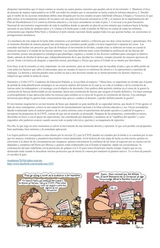 dirigentes intermedios que el mejor camino se resume en cuatro puntos concretos que pueden salvar al movimiento: 1. Mantener el foco
de protesta de manera representativa en el DF con todos los estados que se encuentran en lucha contra la reforma educativa; 2. Decidir
que el rumbo de las acciones inmediatas deben estar dirigidas por los tres estados en paro indefinido (Oaxaca, Chiapas y Veracruz), lo que
debe incluir el levantamiento unitario de los paros con una gran movilización nacional en el DF y el anuncio de la implementación del
Plan de Desobediencia Civil contra la reforma educativa y sus leyes secundarias en todo el país; 3. Convocar a un gran Encuentro
Nacional de movimientos magisteriales de toda la república donde se apruebe un plan de acción unitario que conduzca hacia la huelga
nacional en una fecha de mediano plazo y 4. Llamar a la lucha junto a todo el pueblo de México en contra de todas las reformas
estructurales que impulsa Peña Nieto y fortalecer el polo unitario nacional donde quepan todos los que quieran luchar, sin sectarismos ni
protagonismos mesiánicos.
La enseñanza de esta etapa de la lucha debe someterse a un profundo análisis y reflexión que nos deje varias lecturas y aprendizajes. Por
el momento abordaré de manera puntual una sola línea que considero puede ayudar a la base magisterial a repensar las cosas. Las
consultas mal hechas son procesos que lejos de fortalecer al movimiento lo dividen, cuando éstas se elaboran sin tomar en cuenta la
situación nacional y el estado de las fuerzas internas. Las consultas deberían tener como finalidad la unificación de las fuerzas del
movimiento, poseer una perspectiva estratégica que planifique, organice y oriente en los diversos combates para conseguir el objetivo
fijado, además de diseñar la táctica que, independientemente de lo que decidan los votantes, siempre presente las mejores opciones de
acción frente a la táctica de desgaste y represión (moral, psicológica y física) que ejerce el Estado en su intento por derrotarlos.
Esta línea, la de la consulta, es muy importante -en este momento- para un movimiento que ha sacudido al país y que no debe perder de
vista todos los factores que sobre él interactúan, pues no siempre lo masivo es sinónimo de ofensiva o lo representativo sinónimo de
repliegue. La derrota y traición pueden estar ocultas en una u otra decisión cuando no se tienen presentes los factores objetivos y
subjetivos que señala la lucha de clases.
Harnecker y Uribe (1973, Cuadernos de Educación Popular, p. 6) escriben al respecto: "Ahora bien, es importante no olvidar que el punto
de partida de toda planificación estratégica es un correcto análisis del terreno en el cual se va a dar el combate y de la correlación de
fuerzas entre los trabajadores y el enemigo, con el objetivo de derrotarlo. Este análisis debe permitir cambiar en el curso de la guerra la
correlación de fuerzas desfavorable en ese momento, hacia una correlación de fuerzas que asegure el triunfo definitivo. Un buen estratega
es principalmente el que aprovecha todos los recursos para cambiar en el curso de la guerra la correlación de fuerzas. Una estrategia
incorrecta para dirigir la guerra tiene consecuencias muy graves, conduce al desastre, a perder definitivamente la guerra".
El movimiento magisterial es un movimiento de bases que depende en gran medida de su capacidad interna, que desde el 19 de agosto, al
lado de otros contingentes, colocó en una situación de cuestionamiento nacional a la falsa reforma educativa y sus 3 leyes secundarias.
Quedó evidenciado tanto el carácter punitivo de la contra reforma como el autoritarismo del poder ejecutivo y judicial al negarse a
incorporar las propuestas de la CNTE, a pesar de que era un acuerdo ya alcanzado. Ninguna de las propuestas, construidas en meses,
discutidas en foros y con el apoyo de especialistas, fue considerada por diputados y senadores de la "república del oprobio" y estos
engendros sólo pudieron avanzar cuando usaron todo su poder televisivo, pactista y su maquinaria de represión.
Por ello, lo que urge en estos momentos es salvar al movimiento de una inminente derrota y represión, lo que será posible con propuestas
bien analizadas, bien unitarias y de inmediata aplicación.
Los logros políticos conseguidos a estas alturas por la sección 22 y por la CNTE pueden ser echados por la borda si se continúa por la ruta
que los anarcos, trotskistas y pseudorevolucionarios vienen planteando. En la historia de esta etapa de lucha ya está escrito quiénes no
estuvieron a la altura de las circunstancias por incapaces, quienes traicionaron la confianza de las bases al negociar por su cuenta con los
diputados y senadores del Pacto por México y quiénes están colaborando con el Estado al impulsar -dadas las circunstancias- la
continuación del paro indefinido con la pretensión de golpear a la S 22 para inmovilizarla por mucho tiempo. Espero que no sea
demasiado tarde cuando lo descubran muchos profesores que de buena fe votaron por mantener el plantón masivo. Ya es hora de ponerle
el cascabel al gato.
ricardorojo7819@yahoo.com.mx
http://www.facebook.com/ricardo.rojo.3367
 