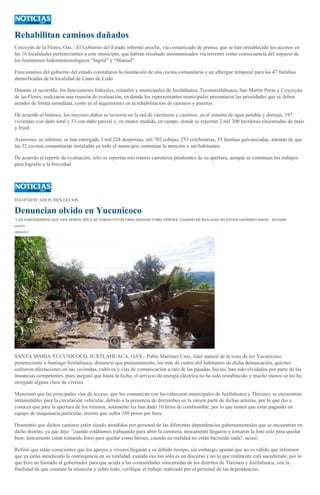Rehabilitan caminos dañados
Coicoyán de la Flores, Oax.- El Gobierno del Estado informó anoche, vía comunicado de prensa, que se han restablecido los accesos en
las 16 localidades pertenecientes a este municipio, que habían resultado incomunicados vía terrestre como consecuencia del impacto de
los fenómenos hidrometeorológicos “Ingrid” y “Manuel”.
Funcionarios del gobierno del estado constataron la instalación de una cocina comunitaria y un albergue temporal para las 47 familias
damnificadas de la localidad de Llano de Lodo
Durante el recorrido, los funcionarios federales, estatales y municipales de Juxtlahuaca, Tecomaxtlahuaca, San Martín Peras y Coycoyán
de las Flores, realizaron una reunión de evaluación, en donde los representantes municipales presentaron las prioridades que se deben
atender de forma inmediata, como es el seguimiento en la rehabilitación de caminos y puentes.
De acuerdo al balance, los mayores daños se tuvieron en la red de carreteras y caminos, en el sistema de agua potable y drenaje, 197
viviendas con daño total y 53 con daño parcial y, en menor medida, en campo, donde se reportan 2 mil 200 hectáreas siniestradas de maíz
y frijol.
Asimismo, se informó, se han entregado 3 mil 228 despensas, mil 702 cobijas, 253 colchonetas, 55 láminas galvanizadas, además de que
las 32 cocinas comunitarias instaladas en todo el municipio continúan la atención a sus habitantes.
De acuerdo al reporte de evaluación, sólo se reportan tres tramos carreteros pendientes de su apertura, aunque se continúan los trabajos
para lograrlo a la brevedad.
DAMNIFICADOS MIXTECOS
Denuncian olvido en Yucunicoco
"LOS FUNCIONARIOS QUE HAN VENIDO SÓLO SE TOMAN FOTOS PARA QUEDAR COMO HÉROES, CUANDO EN REALIDAD NO ESTÁN HACIENDO NADA", ACUSAN
IGAVEC
29/09/2013
SANTA MARÍA YUCUNICOCO, JUXTLAHUACA, OAX.- Pablo Martínez Cruz, líder natural de la zona de los Yucunicoco
perteneciente a Santiago Juxtlahuaca, denunció que presuntamente, los más de cuatro mil habitantes de dicha demarcación, quienes
sufrieron afectaciones en sus viviendas, cultivos y vías de comunicación a raíz de las pasadas lluvias, han sido olvidados por parte de las
instancias competentes, pues aseguró que hasta la fecha, el servicio de energía eléctrica no ha sido restablecido y mucho menos se les ha
otorgado alguna clase de víveres.
Mencionó que las principales vías de acceso, que los comunican con las cabeceras municipales de Juxtlahuaca y Tlaxiaco, se encuentran
intransitables para la circulación vehicular, debido a la presencia de derrumbes en la mayor parte de dichas arterias, por lo que dio a
conocer que para la apertura de los mismos, solamente les han dado 10 litros de combustible, por lo que tienen que estar pagando un
equipo de maquinaria particular, mismo que cobra 350 pesos por hora.
Desmintió que dichos caminos estén siendo atendidos por personal de las diferentes dependencias gubernamentales que se encuentran en
dicho distrito, ya que dijo: "cuando estábamos trabajando para abrir la carretera, únicamente llegaron y tomaron la foto sólo para quedar
bien; únicamente están tomando fotos para quedar como héroes, cuando en realidad no están haciendo nada", acusó.
Refirió que están conscientes que los apoyos y víveres llegarán a su debido tiempo, sin embargo, apuntó que no es válido que informen
que ya están atendiendo la contingencia en su totalidad, cuando eso tan sólo es un discurso y no lo que realmente está sucediendo; por lo
que hizo un llamado al gobernador para que acuda a las comunidades siniestradas de los distritos de Tlaxiaco y Juxtlahuaca, con la
finalidad de que constate la situación y sobre todo, verifique el trabajo realizado por el personal de las dependencias.
 