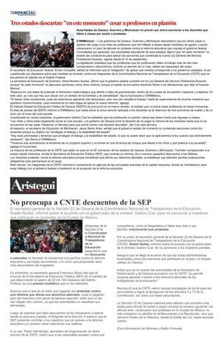 Tresestadosdescartan"enestemomento"cesaraprofesoresenplantón
Autoridades de Oaxaca, Guerrero y Michoacán no prevén por ahora sancionar a los docentes que
faltan a clases por asistir a protestas
(CNNMéxico) — Los gobiernos de Oaxaca, Guerrero y Michoacán descartaron que por ahora vayan a
separar del cargo a los miles de profesores que han faltado a clases desde mediados de agosto, cuando
comenzaron un paro de labores en protesta contra la reforma educativa que impulsa el gobierno federal.
Consultadas por separado, las autoridades educativas de esos estados dijeron que "en este momento" no
existen las condiciones para aplicar las sanciones que contempla la nueva Ley General del Servicio
Profesional Docente, vigente desde el 12 de septiembre.
La legislación establece que los profesores que sin justificación falten al trabajo más de tres días
consecutivos o discontinuos, durante un periodo de un mes, deben ser separados del cargo.
El secretario de Educación federal, Emilio Chuayffet, señaló el miércoles que la "obligación" de aplicar esa medida corresponde a los gobiernos estatales, al ser
cuestionado por diputados sobre qué medidas se tomarán contra los integrantes de la Coordinadora Nacional de Trabajadores de la Educación (CNTE) que se
encuentran en plantón en el Distrito Federal.
La secretaria de Educación de Guerrero, Silvia Romero Suárez, afirmó que el gobierno estatal cumplirá con la Ley General del Servicio Profesional Docente,
aunque "en este momento" no ejecutará sanciones, entre otros motivos, porque el estado se encuentra haciendo frente a las afectaciones que dejó el huracán
Manuel.
"Estamos en una etapa de entender el fenómeno meteorológico que afectó a miles de guerrerenses, dentro de los cuales se encuentran maestros y maestras. En
este caso, yo creo que hay que actuar con un sentido de humanidad y de sensibilidad", dijo la funcionaria a CNNMéxico.
"Si fueran otras condiciones, pues las estaríamos aplicando (las sanciones), pero una vez resuelto el trabajo, hasta de supervivencia de muchos maestros que
quedaron incomunicados, pues entraremos en esta etapa de aplicar la nueva reforma", agregó.
El Instituto Estatal de Educación Pública de Oaxaca (IEEPO) se pronunció en el mismo sentido, al señalar que no prevé cesar profesores en estos momentos.
El área de prensa del IEEPO informó a CNNMéxico que hasta ahora la única sanción aplicada a los docentes es la retención de dos quincenas de sueldo y de un
bono por el inicio del ciclo escolar.
Cuestionado en varias ocasiones, el gobernador Gabino Cué ha señalado que los profesores no podrán cobrar ese dinero hasta que regresen a clases.
"Las niñas y niños están esperando iniciar el ciclo escolar, y el gobierno de Oaxaca tomó la decisión de no pagar la nómina de los mentores hasta que no se
encuentren en las aulas. Hacemos un llamado para que pronto tomen una decisión favorable", dijo Cué esta semana.
Al respecto, el secretario de Educación de Michoacán, Jesús Sierra Arias, señaló que el gobierno estatal de momento no contempla sanciones contra los
docentes porque su objetivo es "privilegiar el diálogo y la estabilidad del estado".
"Hay otras prioridades y tenemos que privilegiar el diálogo y la estabilidad del estado, lo que no quiere decir que no aplicaremos la ley cuando sea estrictamente
necesario", dijo Sierra a CNNMéxico.
"Tenemos que acondicionar el ambiente de un proyecto superior y no entrar en una dinámica de choque que afecte a los niños y que polarice a la sociedad",
agregó el funcionario.
La mayoría de los profesores de la CNTE que están en paro en el DF provienen de los estados de Oaxaca, Guerrero y Michoacán. También corresponden a la
propia capital mexicana, donde la Secretaría de Educación Pública (SEP), que controla su nómina, dio a conocer queaplicó descuentos a los faltistas.
Los docentes protestan contra la reforma educativa porque consideran que afecta sus derechos laborales, al establecer que deberán aprobar evaluaciones
obligatorias para permanecer en el cargo.
Este viernes, los integrantes de la CNTE marcharon nuevamente en algunas de las principales avenidas de la capital meixcana, donde se manifestaron para
exigir diálogo con el gobierno federal e insistieron en la anulación de la reforma educativa.
No preocupa a CNTE descuentos de la SEP
El secretario general de la Sección 22 de Oaxaca de la Coordinadora Nacional de Trabajadores de la Educación,
Rubén Núñez, informó sobre el acuerdo con el gobernador de la entidad, Gabino Cué, para no sancionar a maestros
que participan en protestas en la Ciudad de México.
Dirigentes de la
Sección 9 de
la Coordinador
a Nacional de
Trabajadores
de la
Educación
aseguraron que
los descuento
s salariales no frenarán la resistencia civil pacífica contra la reforma
educativa y sus leyes secundarias, y lo único que propiciarán será
más descontento del magisterio.
En entrevista, su secretario general Francisco Bravo dijo que el
anuncio de la Secretaría de Educación Pública (SEP) en el sentido de
que descontarán el salario de 32 mil 190 maestros del Distrito
Federal, es una presión mediática que no los detendrá.
Sostuvo que si ese es el costo que pagarán por protestar contra
una reforma que afecta sus derechos laborales, pues lo pagarán,
pero las marchas y los paros de labores seguirán, dado que no les
han dejado otro camino, ya que las autoridades no resuelven sus
demandas.
Luego de precisar que tales descuentos se los empezaron a aplicar
desde la quincena pasada, el dirigente de la Sección 9 sostuvo que la
SEP pretende controlar a los maestros que se oponen a la reforma
educativa y lo quieren hacer reteniendo sus salarios.
A su vez, Pedro Hernández, secretario de Organización de dicha
sección de la CNTE, indicó que si las represalias escalan contra sus
compañeros, como el despedirlos si faltan tres días a sus
labores, endurecerán sus protestas.
Por su parte, el secretario general de la Sección 22 de Oaxaca de la
Coordinadora Nacional de Trabajadores de la Educación
(CNTE), Rubén Núñez, informó sobre el acuerdo con el gobernador
de la entidad, Gabino Cué, de no sancionar a los maestros paristas.
Aseguró que se llegó al acuerdo de que las actas administrativas
levantadas contra los mentores que participan en el paro, no tengan
validez en Oaxaca.
Indicó que en la reunión las autoridades de la Secretaría de
Gobernación y de Oaxaca acordaron con la CNTE “no permitir
ninguna agresión o lesión a los derechos laborales de los
trabajadores de la educación”.
Reconoció que la CNTE valora nuevas estrategias de lucha para ser
escuchados y lograr la derogación de los artículos 3 y 73 de la
Constitución, así como sus leyes secundarias.
La Sección 22 de Oaxaca realizará este sábado una consulta a las
bases para decidir el rumbo a seguir durante la semana siguiente; los
últimos días, continuaron sus protestas en la Ciudad de México: no
sólo ampliaron su plantón en el Monumento a la Revolución, sino que
cerraron Paseo de la Reforma, desde la Estela de Luz, hasta Avenida
Juárez.
(Con información de Notimex y Radio Fórmula)
 