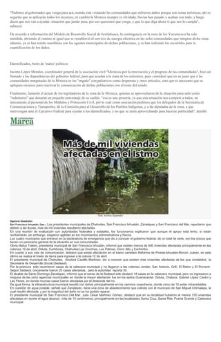 "Pedimos al gobernador que venga para acá, nomás está visitando las comunidades que sufrieron daños porque son zonas turísticas; ahí es
segurito que se aplicarán todos los recursos, en cambio la Mixteca siempre es olvidada, lluvias han pasado y acaban con todo, y luego
dicen que nos van a ayudar, situación que jamás pasa; por eso queremos que venga, y que lo que diga ahora sí que nos lo cumpla",
subrayó.
De acuerdo a información del Módulo de Desarrollo Social de Juxtlahuaca, la contingencia en la zona de los Yucunicoco ha sido
atendida, abriendo el camino al igual que se restableció el servicio de energía eléctrica en las ocho comunidades que integran dicha zona;
además, ya se han tenido asambleas con los agentes municipales de dichas poblaciones, y se han realizado los recorridos para la
cuantificación de los daños.
Damnificados, botín de 'malos' políticos
Jacinto López Morales, coordinador general de la asociación civil "Mixtecos por la renovación y el progreso de las comunidades", hizo un
llamado a las dependencias del gobierno federal, para que acudan a la zona de los siniestros, pues consideró que no es justo que a las
comunidades marginadas de la Mixteca se les "engañe" con paliativos como despensas y otros artículos, sino que es necesario que se
apliquen recursos para reactivar la comunicación de dichas poblaciones con el resto del estado.
Finalmente, lamentó el actuar de los legisladores de la zona de la Mixteca, quienes se aprovecharon de la situación para salir como
"redentores" que donarán un pequeño porcentaje de su sueldo; "eso es una grosería, ya que esta situación nos compete a todos, no
únicamente al personal de los Módulos y Protección Civil, por lo cual como asociación pedimos que los delegados de la Secretaría de
Comunicaciones y Transportes, de la Comisión para el Desarrollo de los Pueblos Indígenas, y a las diputadas de la zona, a que
intervengan ante el Ejecutivo Federal para ayudar a los damnificados, y no que se estén aprovechando para hacerse publicidad", detalló.
Foto: Archivo Quadratín
Agencia Quadratín
San Francisco Ixhuatán, Oax.- Los presidentes municipales de Chahuites, San Francisco Ixhuatán, Zanatepec y San Francisco del Mar, reportaron que
debido a las lluvias, más de mil viviendas resultaron afectadas.
En una reunión de evaluación con autoridades federales y estatales, los funcionarios explicaron que aunque el apoyo está lento, sí están
recibiéndolo, sin embargo, exigieron agilidad en los movimientos administrativos y físicos.
Los cuatro municipios que entraron en la declaratoria de emergencia que dio a conocer el gobierno federal, de un total de siete, son los únicos que
tienen un panorama general de la situación en sus comunidades.
Olivia Matus Toledo, presidenta municipal de San Francisco Ixhuatán, informó que existen menos de 500 viviendas afectadas principalmente en las
colonias 12 de abril, Ostuta, Curtidores, Chahuites Las Conchas, Las Palmas, Cerro Alto y Cachimbo.
En cuanto a sus vías de comunicación, destacó que existe afectación en el tramo carretero Reforma de Pineda-Ixhuatán-Rincón Juárez, en este
último se realiza el tirado de tierra para ingresar a la colonia 12 de abril.
El presidente municipal de Chahuites, Ahuitzol Castillo Martínez, dio a conocer que existen más viviendas afectadas de las que contabilizó la
Secretaría de Desarrollo Social (Sedesol).
Por la premura sólo recorrieron casas de la cabecera municipal y no llegaron a las colonias Jordán, San Antonio, Grifi, El Retiro y El Porvenir.
Según Sedesol, únicamente fueron 20 casas afectadas, pero la autoridad reporta 50.
El alcalde de Santo Domingo Zanatepec, informó que el censo de la Sedesol sólo destacó 18 casas en la cabecera municipal, pero no ingresaron a
ninguna de las ocho agencias municipales en donde la mayor afectación fue en los ejidos Guanacastal, Ostuta, Chalaca, Gabriel López Castro y
Las Flores, en donde muchas casas fueron afectadas por el desborde del río.
De igual forma, la infraestructura municipal resultó con daños principalmente en los caminos cosecheros, donde cinco de 15 están intransitables.
En cuestión de agua potable, señaló que Zanatepec, tiene una zona de abastecimiento que colinda con el municipio de San Miguel Chimalapa, la
cual resultó afectada, y por la magnitud del daño no se ha podido reparar.
El presidente municipal de San Francisco Del Mar, Julio César Martínez Gómez, destacó que en su localidad hubieron al menos 700 viviendas
afectadas en donde el agua alcanzó más de 15 centímetros, principalmente en las localidades Santa Cruz, Santa Rita, Puerta Grande y Cabecera
municipal.
 