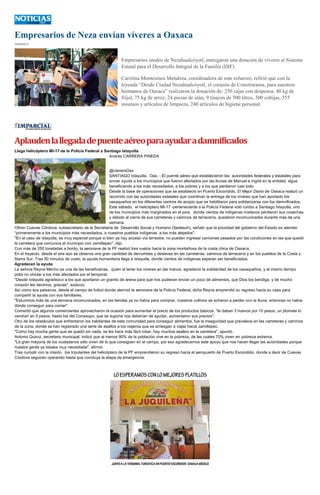 Empresarios de Neza envían víveres a Oaxaca
29/09/2013
Empresarios unidos de Nezahualcóyotl, entregaron una dotación de víveres al Sistema
Estatal para el Desarrollo Integral de la Familia (DIF).
Carolina Montesinos Mendoza, coordinadora de este esfuerzo, refirió que con la
leyenda “Desde Ciudad Nezahualcóyotl, el corazón de Construrama, para nuestros
hermanos de Oaxaca” realizaron la donación de: 250 cajas con despensa, 40 kg de
frijol, 75 kg de arroz, 24 piezas de atún, 9 tinacos de 500 litros, 500 cobijas, 355
insumos y artículos de limpieza, 240 artículos de higiene personal.
Aplaudenlallegadadepuenteaéreoparaayudaradamnificados
Llega helicóptero MI-17 de la Policía Federal a Santiago Ixtayutla
Andrés CARRERA PINEDA
@carreraOax
SANTIAGO Ixtayutla, Oax. - El puente aéreo que establecieron las autoridades federales y estatales para
enviar ayuda a los municipios que fueron afectados por las lluvias de Manuel e Ingrid en la entidad, sigue
beneficiando a los más necesitados, a los pobres y a los que perdieron casi todo.
Desde la base de operaciones que se estableció en Puerto Escondido, El Mejor Diario de Oaxaca realizó un
recorrido con las autoridades estatales que coordinan la entrega de los víveres que han aportado los
oaxaqueños en los diferentes centros de acopio que se habilitaron para solidarizarse con los damnificados.
Este sábado, el helicóptero MI-17 -perteneciente a la Policía Federal voló rumbo a Santiago Ixtayutla, uno
de los municipios más marginados en el país, donde cientos de indígenas mixtecos perdieron sus cosechas
y debido al cierre de sus carreteras y caminos de terracería, quedaron incomunicados durante más de una
semana.
Othón Cuevas Córdova, subsecretario de la Secretaría de Desarrollo Social y Humano (Sedesoh), señaló que la prioridad del gobierno del Estado es atender
“primeramente a los municipios más necesitados, a nuestros pueblos indígenas, a los más alejados".
"En el caso de Ixtayutla, es muy especial porque si bien ya hay acceso vía terrestre, no pueden ingresar camiones pesados por las condiciones en las que quedó
la carretera que comunica el municipio con Jamiltepec", dijo.
Con más de 250 toneladas a bordo, la aeronave de la PF realizó tres vuelos hacia la zona montañosa de la costa chica de Oaxaca.
En el trayecto, desde el aire aún se observa una gran cantidad de derrumbes y deslaves en las carreteras, caminos de terracería y en los pueblos de la Costa y
Sierra Sur. Tras 50 minutos de vuelo, la ayuda humanitaria llega a Ixtayutla, donde cientos de indígenas esperan ser beneficiados.
Agradecen la ayuda
La señora Reyna Merino es una de las beneficiarias, quien al tener los víveres en las manos, agradeció la solidaridad de los oaxaqueños, y al mismo tiempo
pidió no olvidar a los más afectados por el temporal.
"Desde Ixtayutla agradezco a los que aportaron un granito de arena para que nos pudieran enviar un poco de alimentos, que Dios los bendiga, y de mucho
corazón les decimos, gracias", sostuvo.
Así como sus paisanos, desde el campo de futbol donde aterrizó la aeronave de la Policía Federal, doña Reyna emprendió su regreso hacia su casa para
compartir la ayuda con sus familiares.
"Estuvimos más de una semana incomunicados, en las tiendas ya no había para comprar, nuestros cultivos se echaron a perder con la lluvia, entonces no había
dónde conseguir para comer".
Comentó que algunos comerciantes aprovecharon la ocasión para aumentar el precio de los productos básicos, "te daban 3 huevos por 10 pesos, un jitomate lo
vendían en 5 pesos, hasta los del Conasupo, que se supone nos deberían de ayudar, aumentaron sus precios".
Otro de los obstáculos que enfrentaron los habitantes de esta comunidad para conseguir alimentos, fue la inseguridad que prevalece en las carreteras y caminos
de la zona, donde se han registrado una serie de asaltos a los viajeros que se arriesgan a viajar hacia Jamiltepec.
"Como hay mucha gente que se quedó sin nada, se les hace más fácil robar, hay muchos asaltos en la carretera", apuntó.
Antonio Quiroz, secretario municipal, indicó que al menos 90% de la población vive en la pobreza, de las cuales 70% viven en pobreza extrema.
"La gran mayoría de los ciudadanos sólo viven de lo que consiguen en el campo, por eso agradecemos este apoyo que nos hacen llegar las autoridades porque
nuestra gente ya estaba muy necesitada", afirmó.
Tras cumplir con la misión, los tripulantes del helicóptero de la PF emprendieron su regreso hacia el aeropuerto de Puerto Escondido, donde a decir de Cuevas
Córdova seguirán operando hasta que concluya la etapa de emergencia.
 