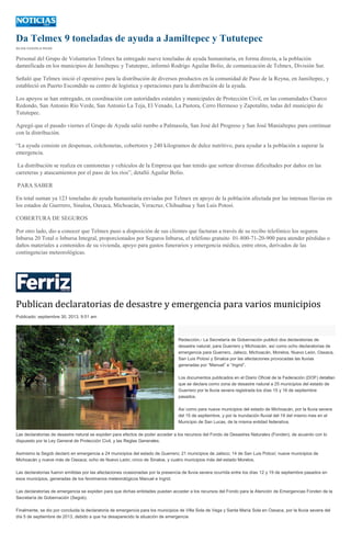 Da Telmex 9 toneladas de ayuda a Jamiltepec y Tututepec
SILVIA CHAVELA RIVAS
Personal del Grupo de Voluntarios Telmex ha entregado nueve toneladas de ayuda humanitaria, en forma directa, a la población
damnificada en los municipios de Jamiltepec y Tututepec, informó Rodrigo Aguilar Bolio, de comunicación de Telmex, División Sur.
Señaló que Telmex inició el operativo para la distribución de diversos productos en la comunidad de Paso de la Reyna, en Jamiltepec, y
estableció en Puerto Escondido su centro de logística y operaciones para la distribución de la ayuda.
Los apoyos se han entregado, en coordinación con autoridades estatales y municipales de Protección Civil, en las comunidades Charco
Redondo, San Antonio Río Verde, San Antonio La Teja, El Venado, La Pastora, Cerro Hermoso y Zapotalito, todas del municipio de
Tututepec.
Agregó que el pasado viernes el Grupo de Ayuda salió rumbo a Palmasola, San José del Progreso y San José Manialtepec para continuar
con la distribución.
“La ayuda consiste en despensas, colchonetas, cobertores y 240 kilogramos de dulce nutritivo, para ayudar a la población a superar la
emergencia.
La distribución se realiza en camionetas y vehículos de la Empresa que han tenido que sortear diversas dificultades por daños en las
carreteras y atascamientos por el paso de los ríos”, detalló Aguilar Bolio.
PARA SABER
En total suman ya 123 toneladas de ayuda humanitaria enviadas por Telmex en apoyo de la población afectada por las intensas lluvias en
los estados de Guerrero, Sinaloa, Oaxaca, Michoacán, Veracruz, Chihuahua y San Luis Potosí.
COBERTURA DE SEGUROS
Por otro lado, dio a conocer que Telmex puso a disposición de sus clientes que facturan a través de su recibo telefónico los seguros
Inbursa 20 Total o Inbursa Integral, proporcionados por Seguros Inbursa, el teléfono gratuito 01-800-71-20-900 para atender pérdidas o
daños materiales a contenidos de su vivienda, apoyo para gastos funerarios y emergencia médica, entre otros, derivados de las
contingencias meteorológicas.
Publican declaratorias de desastre y emergencia para varios municipios
Publicado: septiembre 30, 2013, 9:51 am
Redacción.- La Secretaría de Gobernación publicó dos declaratorias de
desastre natural, para Guerrero y Michoacán, así como ocho declaratorias de
emergencia para Guerrero, Jalisco, Michoacán, Morelos, Nuevo León, Oaxaca,
San Luis Potosí y Sinaloa por las afectaciones provocadas las lluvias
generadas por “Manuel” e “Ingrid”.
Los documentos publicados en el Diario Oficial de la Federación (DOF) detallan
que se declara como zona de desastre natural a 25 municipios del estado de
Guerrero por la lluvia severa registrada los días 15 y 16 de septiembre
pasados.
Así como para nueve municipios del estado de Michoacán, por la lluvia severa
del 15 de septiembre, y por la inundación fluvial del 19 del mismo mes en el
Municipio de San Lucas, de la misma entidad federativa.
Las declaratorias de desastre natural se expiden para efectos de poder acceder a los recursos del Fondo de Desastres Naturales (Fonden), de acuerdo con lo
dispuesto por la Ley General de Protección Civil, y las Reglas Generales.
Asimismo la Segob declaró en emergencia a 24 municipios del estado de Guerrero; 21 municipios de Jalisco; 14 de San Luis Potosí; nueve municipios de
Michoacán y nueve más de Oaxaca; ocho de Nuevo León; cinco de Sinaloa, y cuatro municipios más del estado Morelos.
Las declaratorias fueron emitidas por las afectaciones ocasionadas por la presencia de lluvia severa ocurrida entre los días 12 y 19 de septiembre pasados en
esos municipios, generadas de los fenómenos meteorológicos Manuel e Ingrid.
Las declaratorias de emergencia se expiden para que dichas entidades puedan acceder a los recursos del Fondo para la Atención de Emergencias Fonden de la
Secretaría de Gobernación (Segob).
Finalmente, se dio por concluida la declaratoria de emergencia para los municipios de Villa Sola de Vega y Santa María Sola en Oaxaca, por la lluvia severa del
día 5 de septiembre de 2013, debido a que ha desaparecido la situación de emergencia
 