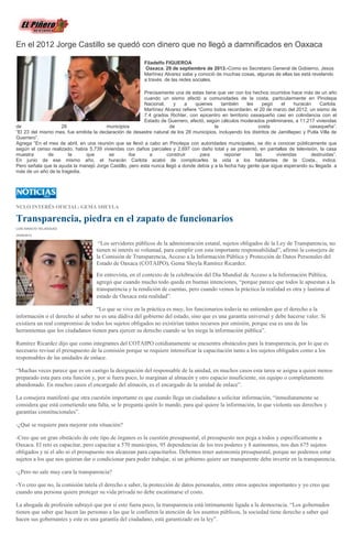 En el 2012 Jorge Castillo se quedó con dinero que no llegó a damnificados en Oaxaca
Filadelfo FIGUEROA
Oaxaca. 29 de septiembre de 2013.-Como ex Secretario General de Gobierno, Jesús
Martínez Alvarez sabe y conoció de muchas cosas, algunas de ellas las está revelando
a través de las redes sociales.
Precisamente una de estas tiene que ver con los hechos ocurridos hace más de un año
cuando un sismo afectó a comunidades de la costa, particularmente en Pinotepa
Nacional, y a quienes también les pegó el huracán Carlota.
Martínez Alvarez refiere “Como todos recordarán, el 20 de marzo del 2012, un sismo de
7.4 grados Richter, con epicentro en territorio oaxaqueño casi en colindancia con el
Estado de Guerrero, afectó, según cálculos moderados preliminares, a 11,217 viviendas
de 28 municipios de la costa oaxaqueña”.
“El 23 del mismo mes, fue emitida la declaración de desastre natural de los 28 municipios, incluyendo los distritos de Jamiltepec y Putla Villa de
Guerrero”.
Agrega “En el mes de abril, en una reunión que se llevó a cabo en Pinotepa con autoridades municipales, se dio a conocer públicamente que
según el censo realizado, había 5,739 viviendas con daños parciales y 2,697 con daño total y se presentó, en pantallas de televisión, la casa
muestra de la que se iba a construir para reponer las viviendas destruidas”.
En junio de ese mismo año, el huracán Carlota acabó de complicarles la vida a los habitantes de la Costa., indica.
Pero señala que la ayuda la manejó Jorge Castillo, pero esta nunca llegó a donde debía y a la fecha hay gente que sigue esperando su llegada a
más de un año de la tragedia.
NULO INTERÉS OFICIAL: GEMA SHEYLA
Transparencia, piedra en el zapato de funcionarios
LUIS IGNACIO VELÁSQUEZ
29/09/2013
“Los servidores públicos de la administración estatal, sujetos obligados de la Ley de Transparencia, no
tienen ni interés ni voluntad, para cumplir con esta importante responsabilidad”, afirmó la consejera de
la Comisión de Transparencia, Acceso a la Información Pública y Protección de Datos Personales del
Estado de Oaxaca (COTAIPO), Gema Sheyla Ramírez Ricardez.
En entrevista, en el contexto de la celebración del Día Mundial de Acceso a la Información Pública,
agregó que cuando mucho todo queda en buenas intenciones, “porque parece que todos le apuestan a la
transparencia y la rendición de cuentas, pero cuando vemos la práctica la realidad es otra y lastima al
estado de Oaxaca esta realidad”.
“Lo que se vive en la práctica es muy, los funcionarios todavía no entienden que el derecho a la
información o el derecho al saber no es una dádiva del gobierno del estado, sino que es una garantía universal y debe hacerse valer. Si
existiera un real compromiso de todos los sujetos obligados no existirían tantos recursos por omisión, porque esa es una de las
herramientas que los ciudadanos tienen para ejercer su derecho cuando se les niega la información pública”.
Ramírez Ricardez dijo que como integrantes del COTAIPO cotidianamente se encuentra obstáculos para la transparencia, por lo que es
necesario revisar el presupuesto de la comisión porque se requiere intensificar la capacitación tanto a los sujetos obligados como a los
responsables de las unidades de enlace.
“Muchas veces parece que es un castigo la designación del responsable de la unidad, en muchos casos esta tarea se asigna a quien menos
preparado esta para esta función y, por si fuera poco, lo marginan al almacén y otro espacio insuficiente, sin equipo o completamente
abandonado. En muchos casos el encargado del almacén, es el encargado de la unidad de enlace”.
La consejera manifestó que otra cuestión importante es que cuando llega un ciudadano a solicitar información, “inmediatamente se
considera que está cometiendo una falta, se le pregunta quién lo mandó, para qué quiere la información, lo que violenta sus derechos y
garantías constitucionales”.
-¿Qué se requiere para mejorar esta situación?
-Creo que un gran obstáculo de este tipo de órganos es la cuestión presupuestal, el presupuesto nos pega a todos y específicamente a
Oaxaca. El reto es capacitar, pero capacitar a 570 municipios, 95 dependencias de los tres poderes y 8 autónomos, nos dan 675 sujetos
obligados y ni el año ni el presupuesto nos alcanzan para capacitarlos. Debemos tener autonomía presupuestal, porque no podemos estar
sujetos a los que nos quieran dar o condicionar para poder trabajar, si un gobierno quiere ser transparente debe invertir en la transparencia.
-¿Pero no sale muy cara la transparencia?
-Yo creo que no, la comisión tutela el derecho a saber, la protección de datos personales, entre otros aspectos importantes y yo creo que
cuando una persona quiere proteger su vida privada no debe escatimarse el costo.
La abogada de profesión subrayó que por si esto fuera poco, la transparencia está íntimamente ligada a la democracia. “Los gobernados
tienen que saber que hacen las personas a las que le confieren la atención de los asuntos públicos, la sociedad tiene derecho a saber qué
hacen sus gobernantes y este es una garantía del ciudadano, está garantizado en la ley”.
 