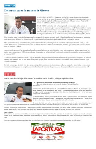 Descartan casos de trata en la Mixteca
IGAVEC
30/09/2013
HUAJUAPAN DE LEÓN.- Durante el 2012 y 2013, no se tiene registrado ningún
reporte de trata de personas, siendo en el año 2011, cuando se registraron tres casos en
esta parte de la región de la Mixteca, así lo informó el Subprocurador Regional de
Justicia en la Mixteca, Víctor Alonso Altamirano.
“Desde el 2011 a la fecha, sólo se han registrado tres casos del delito de trata de
personas en esta región, por lo que afortunadamente se puede decir que ésta es una de
las regiones que se mantiene con una incidencia delictiva baja, de acuerdo a los datos
obtenidos en las estadísticas que reportan las fiscalías, con base a los litigios que se
inician por las denuncias de los ciudadanos ante el Ministerio Público (MP)”, indicó.
Hizo mención que el estado de Oaxaca ocupa la cuarta posición a nivel nacional, por la vulnerabilidad de sus habitantes a ser sujetos de
trata de personas, debido a los altos niveles de violencia social, pobreza, justicia pública deficiente y migración interna.
Dijo que de tales cifras, fueron reveladas por el Centro de Estudios e Investigación en Desarrollo y Asistencia Social (CEIDAS), esto
dentro del marco del Día Internacional Contra la Trata de Personas celebrado recientemente, mientras que reiteró, en la Mixteca en este
tema se mantiene a la baja.
Apuntó que de acuerdo a las denuncias efectuadas ante dicha instancia, se registran tres casos relacionados con la trata de personas, los
cuales se presentaron en el 2011, asegurando que fuera de eso no se han iniciado legajos de investigación en los años subsecuentes hasta
el presente 2013.
“Cuando a alguien le roban un celular o algo de poco valor, las personas normalmente no denuncian, pero cuando desaparece un familiar,
una hija, una hermana, una tía, una prima, o un primo -ya que puede ser varón la víctima-, difícilmente habrá quien no denuncie”, dijo
Alonso Altamirano.
Por ello aseguró que de existir este tipo de casos no podrían mantenerse en el anonimato, toda vez que dichos datos se dan a conocer de
manera inmediata, ya que es complicado que los familiares de personas desaparecidas se abstengan de hacer sus denuncias ante el MP.
A Enrique Beauregard le dictan auto de formal prisión, asegura procurador
 Aseguró que la impunidad se toleró por muchos años en Oaxaca.
 Son más de dos los autores del crimen de Gustavo Pacheco Villaseñor.
Nabor Reyes
Tuxtepec, Oax.- El Procurador General de Justicia del Estado de Oaxaca, Manuel de Jesús López López,
señaló que sobre los tres procesos que se le siguen a Enrique Beauregard Rangel, uno de ellos catalogado
como grave, por lo que aseguró no le será permitido obtener su libertad bajo caución y por tal razón este
está bajo auto de formal prisión.
Apuntó que está bajo proceso y conocimiento del Juez Penal, lo que respecta a la procuraduría esta seguirá
aportando pruebas contra el procesado, y de igual modo la señora Amada Figueroa Barranco y su hija María
del Carmen Hernández Figueroa también se les dictó auto de formal prisión.
En cuanto al tema de que muchas empresas importantes se han negado a invertir en esta ciudad, tras saber
que organizaciones sociales desestabilizan de manera recurrente la ciudad, el procurador dijo tajante, que esta situación paso en Oaxaca por muchos años.
Donde al amparo seudo líderes sociales o defensores de Derechos Humanos también han cometido actos ilícitos, por lo que afirmó que en esta administración
estatal, se está dando la justa dimensión en el sentido de la aplicación del estado de derecho, por lo que ya no se permitirán actos arbitrarios.
Caso Pacheco
Sobre el tema del cobarde asesinato del ex presidente municipal Gustavo Pacheco Villaseñor, quien este 15 de septiembre cumpliera dos años de haber sido
abatido en tan violento acto, hasta el momento se encuentra impune, dijo que la investigación está concentrada en la ciudad de Oaxaca, por la relevancia del
caso.
Sobre las investigación del caso explicó que ya se tienen perfilados a los probables responsables materiales, los cuales dijo, son más de dos.
 