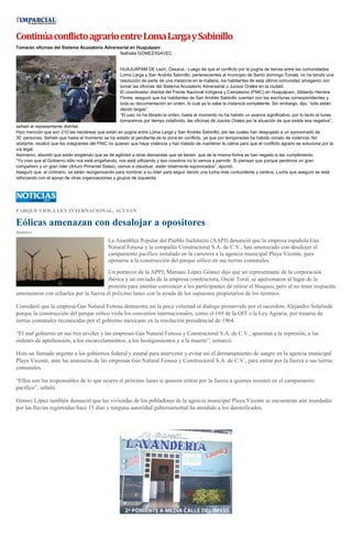 ContinúaconflictoagrarioentreLomaLargaySabinillo
Tomarán oficinas del Sistema Acusatorio Adversarial en Huajuápam
Nathalie GÓMEZ/IGAVEC
HUAJUÁPAM DE León, Oaxaca.- Luego de que el conflicto por la pugna de tierras entre las comunidades
Loma Larga y San Andrés Sabinillo, pertenecientes al municipio de Santo domingo Tonalá, no ha tenido una
resolución de parte de una instancia en la materia, los habitantes de esta última comunidad amagaron con
tomar las oficinas del Sistema Acusatorio Adversarial o Juicios Orales en la ciudad.
El coordinador distrital del Frente Nacional Indígena y Campesino (FNIC) en Huajuápam, Gildardo Herrera
Flores, aseguró que los habitantes de San Andrés Sabinillo cuentan con las escrituras correspondientes y
toda su documentación en orden, lo cual ya lo sabe la instancia competente. Sin embargo, dijo, “sólo están
dando largas”.
“El juez no ha librado la orden, hasta el momento no ha habido un avance significativo, por lo tanto el lunes
tomaremos por tiempo indefinido, las oficinas de Juicios Orales por la situación de que existe esa negativa”,
señaló el representante distrital.
Hizo mención que son 210 las hectáreas que están en pugna entre Loma Larga y San Andrés Sabinillo, por las cuales han despojado a un aproximado de
30 personas. Señaló que hasta el momento se ha estado al pendiente de la zona en conflicto, ya que por temporadas ha habido conato de violencia. No
obstante, recalcó que los integrantes del FNIC no quieren que haya violencia y han tratado de mantener la calma para que el conflicto agrario se solucione por la
vía legal.
Asimismo, abundó que están exigiendo que se dé agilidad a otras demandas que se tienen, que de la misma forma se han negado a dar cumplimiento.
“Yo creo que el Gobierno sólo nos está engañando, nos está utilizando y eso nosotros no lo vamos a permitir. Si piensan que porque perdimos un gran
compañero y un gran líder (Arturo Pimentel Salas), vamos a claudicar, están totalmente equivocados”, apuntó.
Aseguró que, al contrario, se están reorganizando para nombrar a su líder para seguir dando una lucha más contundente y certera. Lucha que aseguró se está
reforzando con el apoyo de otras organizaciones y grupos de izquierda.
PARQUE VIOLA LEY INTERNACIONAL, ACUSAN
Eólicas amenazan con desalojar a opositores
29/09/2013
La Asamblea Popular del Pueblo Juchitecto (AAPJ) denunció que la empresa española Gas
Natural Fenosa y la compañía Constructoral S.A. de C.V., han amenazado con desalojar el
campamento pacífico instalado en la carretera a la agencia municipal Playa Vicente, para
oponerse a la construcción del parque eólico en sus tierras comunales.
Un portavoz de la APPJ, Mariano López Gómez dijo que un representante de la corporación
ibérica y un enviado de la empresa constructora, Oscar Toral, se apersonaron al lugar de la
protesta para intentar convencer a los participantes de retirar el bloqueo, pero al no tener respuesta
amenazaron con echarlos por la fuerza el próximo lunes con la ayuda de los supuestos propietarios de los terrenos.
Consideró que la empresa Gas Natural Fenosa demuestra así la poca voluntad al dialogo promovido por el sacerdote Alejandro Solalinde
porque la construcción del parque eólico viola los convenios internacionales, como el 169 de la OIT o la Ley Agraria, por tratarse de
tierras comunales reconocidas por el gobierno mexicano en la resolución presidencial de 1964.
“El mal gobierno en sus tres niveles y las empresas Gas Natural Fenosa y Constructoral S.A. de C.V., apuestan a la represión, a las
órdenes de aprehensión, a los encarcelamientos, a los hostigamientos y a la muerte”, remarcó.
Hizo un llamado urgente a los gobiernos federal y estatal para intervenir y evitar así el derramamiento de sangre en la agencia municipal
Playa Vicente, ante las amenazas de las empresas Gas Natural Fenosa y Constructoral S.A. de C.V., para entrar por la fuerza a sus tierras
comunales.
“Ellos son los responsables de lo que ocurra el próximo lunes si quieren retirar por la fuerza a quienes resisten en el campamento
pacifico”, señaló.
Gómez López también denunció que las viviendas de los pobladores de la agencia municipal Playa Vicente se encuentran aún inundadas
por las lluvias registradas hace 15 días y ninguna autoridad gubernamental ha atendido a los damnificados.
 