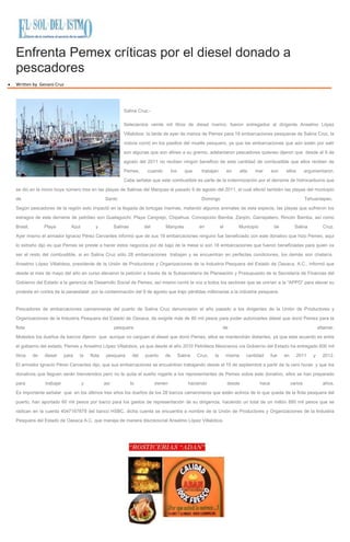 Enfrenta Pemex críticas por el diesel donado a
pescadores
Written by Genaro Cruz
Salina Cruz.-
Setecientos veinte mil litros de diesel marino, fueron entregados al dirigente Anselmo López
Villalobos la tarde de ayer de manos de Pemex para 18 embarcaciones pesqueras de Salina Cruz, la
noticia corrió en los pasillos del muelle pesquero, ya que las embarcaciones que aún están por salir
son algunas que son afines a su gremio, adelantaron pescadores quienes dijeron que desde el 9 de
agosto del 2011 no reciben ningún beneficio de esta cantidad de combustible que ellos reciben de
Pemex, cuando los que trabajan en alta mar son ellos argumentaron.
Cabe señalar que este combustible es parte de la indemnización por el derrame de hidrocarburos que
se dio en la mono boya número tres en las playas de Salinas del Marques el pasado 9 de agosto del 2011, el cual afectó también las playas del municipio
de Santo Domingo Tehuantepec.
Según pescadores de la región esto impactó en la llegada de tortugas marinas, matando algunos animales de esta especie, las playas que sufrieron los
estragos de este derrame de petróleo son Guelaguichi, Playa Cangrejo, Chipehua, Concepción Bamba, Zanjón, Garrapatero, Rincón Bamba, así como
Brasil, Playa Azul y Salinas del Marqués en el Municipio de Salina Cruz.
Ayer mismo el armador Ignacio Pérez Cervantes informó que de sus 19 embarcaciones ninguno fue beneficiado con este donativo que hizo Pemex, aquí
lo extraño dijo es que Pemex se preste a hacer estos negocios por de bajo de la mesa si son 18 embarcaciones que fueron beneficiadas para quien va
ser el resto del combustible, si en Salina Cruz sólo 28 embarcaciones trabajan y se encuentran en perfectas condiciones, los demás son chatarra.
Anselmo López Villalobos, presidente de la Unión de Productores y Organizaciones de la Industria Pesquera del Estado de Oaxaca, A.C., informó que
desde el mes de mayo del año en curso elevaron la petición a través de la Subsecretaría de Planeación y Presupuesto de la Secretaría de Finanzas del
Gobierno del Estado a la gerencia de Desarrollo Social de Pemex, así mismo corrió la voz a todos los sectores que se unirían a la “APPO” para elevar su
protesta en contra de la paraestatal por la contaminación del 9 de agosto que trajo pérdidas millonarias a la industria pesquera.
Pescadores de embarcaciones camaroneras del puerto de Salina Cruz denunciaron el año pasado a los dirigentes de la Unión de Productores y
Organizaciones de la Industria Pesquera del Estado de Oaxaca, de exigirle más de 80 mil pesos para poder autorizarles diésel que donó Pemex para la
flota pesquera de altamar.
Molestos los dueños de barcos dijeron que aunque no carguen el diesel que donó Pemex, ellos se mantendrán distantes, ya que este acuerdo es entre
el gobierno del estado, Pemex y Anselmo López Villalobos, ya que desde el año 2010 Petróleos Mexicanos vía Gobierno del Estado ha entregado 600 mil
litros de diesel para la flota pesquera del puerto de Salina Cruz, la misma cantidad fue en 2011 y 2012.
El armador Ignacio Pérez Cervantes dijo, que sus embarcaciones se encuentran trabajando desde el 15 de septiembre a partir de la cero horas y que los
donativos que lleguen serán bienvenidos pero no le quita el sueño rogarle a los representantes de Pemex sobre este donativo, ellos se han preparado
para trabajar y así lo vienen haciendo desde hace varios años.
Es importante señalar que en los últimos tres años los dueños de los 28 barcos camaroneros que están activos de lo que queda de la flota pesquera del
puerto, han aportado 60 mil pesos por barco para los gastos de representación de su dirigencia, haciendo un total de un millón 680 mil pesos que se
radican en la cuenta 4047167879 del banco HSBC, dicha cuenta se encuentra a nombre de la Unión de Productores y Organizaciones de la Industria
Pesquera del Estado de Oaxaca A.C. que maneja de manera discrecional Anselmo López Villalobos.
 