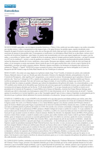 Entredichos
LUIS OCEJO MARTÍNEZ
29/09/2013
SE ESTÁ YENDO septiembre, mes de trágicos recuerdos históricos, y Tláloc y Eolo, unidos por sus nubes negras y sus sordos estruendos
que sacuden sierras y valles, se propusieron no dar tregua al país, y las aguas broncas, las grandes aguas, seguían sacudiendo como
barquillo de papel al territorio nacional al que cubre aún esa fina gasa del chichi chipi que todo lo moja, poniendo a prueba el valor y el
estoicismo de quienes lo han perdido todo. El presupuesto es insuficiente y los helicópteros Black Hawk no se dan abasto -incluso con el
sacrificio de los policías brigadistas-- para llegar a los puntos más incomunicados con cerros que siguen tragados por las aguas y por las
nubes, y convertidos en "puntos ciegos", tratando de llevar la ayuda que aporta el siempre generoso pueblo mexicano --¿no pasó lo mismo
en el 85 con los temblores?-- incluso a costa de quedarse sin camiseta. Y otra vez, la aportación desinteresada del prójimo desborda
incluso las dotaciones oficiales de víveres, medicinas y otras ayudas. Deseamos que mañana, cuando el toldo de cielo esté limpio de
nubes y el sol mezquino se asome nuevamente, demos cuenta de que el ciclo agua-semilla-fruto-vida volverá a regir el destino de la
humanidad, y recordar con cariño a nuestros muertos. Mientras, sigamos auxiliando a los hermanos en desgracia que sufrieron los
embates de "Manuel" e "Ingrid". NOTICIAS ya puso su granito de arena y donó despensas que fueron entregadas en el Centro de
Recepción del DIF Estatal a cargo de Doña Mané Sánchez de Cué. Perdón por el comercial.
RESULTA QUE...Sin contar con cargo alguno en el gobierno estatal, Jorge "Coco" Castillo, el ministro sin cartera, está vendiendo
Oaxaca, llámesele marca o lo que sea. Resulta que anda ofreciendo el diezmo a los diputados federales, principalmente a los de la
Comisión de Presupuesto. ¿Qué significa esto?, preguntamos, y nos contestó la ciencia: Del presupuesto que le aprueben a Oaxaca el
próximo año, "don Coco" entregaría el 10% a repartir en los diputados que apoyaron sus propuestas. Significa también que Oaxaca
recibirá un presupuesto mermado. Peor aún: del recurso que llegue al estado, el voraz Castillito ya dispuso que recibirá 10%, como
mínimo de todas las compras en grandes volúmenes que realicen las dependencias del gobierno del estado, vía comercializadoras, y otro
10% también como mínimo de la obra pública que el próximo año será muy jugosa por la cantidad de recursos que se aplicarán para la
reconstrucción de lugares afectados por las lluvias. Vivillo desde diablillo. Y es así que el pasado jueves Castillito se reunió con el
presidente de la Comisión de Presupuesto y Cuenta Pública de la Cámara de Diputados, el priísta José Sergio Manssur Quiroga, para
solicitarle que todo lo relacionado con el presupuesto estatal 2014, lo trate directamente con él, "por instrucciones de mi jefe". Cuentan,
quienes lo escucharon en el recinto legislativo, que se dijo "encargado especial" para el tema y expuso al legislador su preocupación por la
decisión de que el gobierno federal administre los recursos destinados a la educación, "porque eso podría encender al estado".
LO QUE EL LADINO no dijo, es que el IEEPO se ha constituido en la caja chica para las actividades políticas que realiza, entre ellas
imponer a Jaime Bolaños como coordinador de la fracción parlamentaria del PRD y presidente de la Junta de Coordinación Política del
Congreso estatal. Por cierto, en el Detritus Federal, se vio a Jaime Bolaños ingresar a las oficinas centrales del PAN para solicitar el
apoyo de Gustavo Madero para poder llegar a la presidencia de la Junta de Coordinación Política durante dos años, a cambio de apoyar
con todo al candidato panista al gobierno del estado en el 2016. De acuerdo a las versiones comentadas, el diputado electo impuesto por
"Coco" Castillo renegó de su pertenencia al PRD y propuso a Madero trabajar de la mano a cambio de su apoyo. Y es que conforme se
acerca el plazo para la instalación de la futura Legislatura, a Castillito y su alfil se les cuecen las habas por tener el control del Congreso
local, por lo que sin pudor recurren al soborno y hasta la amenaza. Bolaños ha ofrecido a los diputados electos del PRD y PAN gestión y
recursos a manos llenas siempre y cuando lo acepten como su pastor, pues ambos intentan cerrar el paso a todo lo que huela a Benjamín
Robles, quien se interpone en su proyecto en sucesión gubernamental. Pero si la dádiva no convence, queda otro recurso, la amenaza,
como le sucedió a la diputada electa del PRD, Iraís González Melo, a quien después de salir de una reunión con Bolaños --donde éste
urgió a los legisladores amarillos a apoyarlo para llegar a la coordinación--, le fue notificada una serie de observaciones de la Auditoria
Superior cuando fue presidenta municipal de Putla Villa de Guerrero, hace tres años. Lo raro, reconocen sus propios compañeros, es que
dos horas después Bolaños le llamó por teléfono para ofrecerle sus buenos oficios ante el Auditor para que no le suceda nada, pero a
cambio de que le brinde su apoyo para él coordinar la fracción y presidir el máximo órgano de gobierno del Congreso. Esta actitud desató
la hilaridad de sus correligionarios porque relataron que es tanta la novatez del ex funcionario estatal que no sabe que ya González Melo
es diputada y, además, las supuestas observaciones ya prescribieron. Por si fuera poco, Bolaños y su mecenas están ofreciendo la
titularidad de la Sedeso nada menos que al brillantísimo dirigente estatal del PRD, Rey Morales Sánchez, para que los apoye en sus
planes. Esto ha puesto como loquito al profesor de educación primaria quien ya se ve como integrante del gabinete del gobierno estatal. El
dúo anda desatado, en plena ebullición...
EL CASO ES QUE Castillito, sintiéndose una mezcla divina de Fouche, Maquiavelo, Vladimiro Montesinos, Córdoba Montoya y hasta
del "Chucky" Franco Vargas, presume a los diputados federales que lo han escuchado que así ha venido operando durante los tres años
anteriores y que no ha habido ningún problema, y que lo seguirá haciendo los próximos tres. Además, apuesta a que al igual que lo hizo
con el gobernador actual, hará ganar al candidato que --él y los dirigentes de los partidos, que son sus cómplices-- pongan para suceder a
 