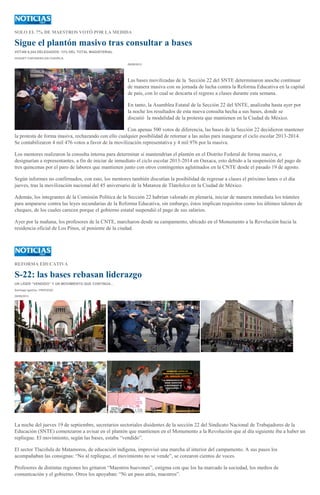 SOLO EL 7% DE MAESTROS VOTÓ POR LA MEDIDA
Sigue el plantón masivo tras consultar a bases
VOTAN 9,244 DELEGADOS: 13% DEL TOTAL MAGISTERIAL
HUGUET CUEVAS/SILVIA CHAVELA
29/09/2013
Las bases movilizadas de la Sección 22 del SNTE determinaron anoche continuar
de manera masiva con su jornada de lucha contra la Reforma Educativa en la capital
de país, con lo cual se descarta el regreso a clases durante esta semana.
En tanto, la Asamblea Estatal de la Sección 22 del SNTE, analizaba hasta ayer por
la noche los resultados de esta nueva consulta hecha a sus bases, donde se
discutió la modalidad de la protesta que mantienen en la Ciudad de México.
Con apenas 500 votos de diferencia, las bases de la Sección 22 decidieron mantener
la protesta de forma masiva, rechazando con ello cualquier posibilidad de retornar a las aulas para inaugurar el ciclo escolar 2013-2014.
Se contabilizaron 4 mil 476 votos a favor de la movilización representativa y 4 mil 976 por la masiva.
Los mentores realizaron la consulta interna para determinar si mantendrían el plantón en el Distrito Federal de forma masiva, o
designarían a representantes, a fin de iniciar de inmediato el ciclo escolar 2013-2014 en Oaxaca, esto debido a la suspensión del pago de
tres quincenas por el paro de labores que mantienen junto con otros contingentes aglutinados en la CNTE desde el pasado 19 de agosto.
Según informes no confirmados, con esto, los mentores también discutían la posibilidad de regresar a clases el próximo lunes o el día
jueves, tras la movilización nacional del 45 aniversario de la Matanza de Tlatelolco en la Ciudad de México.
Además, los integrantes de la Comisión Política de la Sección 22 habrían valorado en plenaria, iniciar de manera inmediata los trámites
para ampararse contra las leyes secundarias de la Reforma Educativa, sin embargo, éstos implican requisitos como los últimos talones de
cheques, de los cuales carecen porque el gobierno estatal suspendió el pago de sus salarios.
Ayer por la mañana, los profesores de la CNTE, marcharon desde su campamento, ubicado en el Monumento a la Revolución hacia la
residencia oficial de Los Pinos, al poniente de la ciudad.
REFORMA EDUCATIVA
S-22: las bases rebasan liderazgo
UN LÍDER “VENDIDO” Y UN MOVIMIENTO QUE CONTINÚA...
Santiago Igartúa / PROCESO
29/09/2013
La noche del jueves 19 de septiembre, secretarios sectoriales disidentes de la sección 22 del Sindicato Nacional de Trabajadores de la
Educación (SNTE) comenzaron a avisar en el plantón que mantienen en el Monumento a la Revolución que al día siguiente iba a haber un
repliegue. El movimiento, según las bases, estaba “vendido”.
El sector Tlacolula de Matamoros, de educación indígena, improvisó una marcha al interior del campamento. A sus pasos los
acompañaban las consignas: “No al repliegue, el movimiento no se vende”, se corearon cientos de voces.
Profesores de distintas regiones les gritaron “Maestros huevones”, estigma con que los ha marcado la sociedad, los medios de
comunicación y el gobierno. Otros los apoyaban: “Ni un paso atrás, maestros”.
 