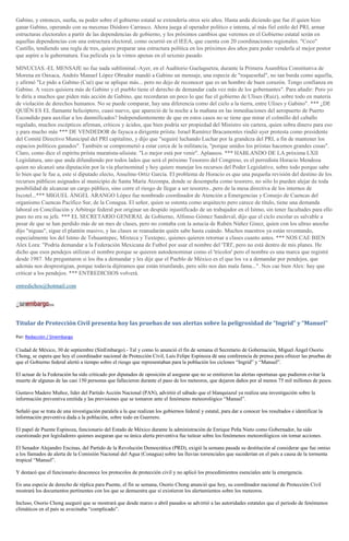 Gabino, y entonces, sueña, su poder sobre el gobierno estatal se extendería otros seis años. Hasta anda diciendo que fue él quien hizo
ganar Gabino, operando con su mecenas Diódoro Carrasco. Ahora juega al operador político e intenta, al más fiel estilo del PRI, armar
estructuras electorales a partir de las dependencias de gobierno, y los próximos cambios que veremos en el Gobierno estatal serán en
aquellas dependencias con una estructura electoral, como ocurrió en el IEEA, que cuenta con 20 coordinaciones regionales. "Coco"
Castillo, tendiendo una regla de tres, quiere preparar una estructura política en los próximos dos años para poder venderla al mejor postor
que aspire a la gubernatura. Esa película ya la vimos apenas en el sexenio pasado.
MINUCIAS.-EL MENSAJE no fue nada subliminal.-Ayer, en el Auditorio Guelaguetza, durante la Primera Asamblea Constitutiva de
Morena en Oaxaca, Andrés Manuel López Obrador mandó a Gabino un mensaje, una especie de "roqueseñal", no tan burda como aquella,
y afirmó "Le pido a Gabino (Cué) que se aplique más... pero no dejo de reconocer que es un hombre de buen corazón. Tengo confianza en
Gabino. A veces quisiera más de Gabino y el pueblo tiene el derecho de demandar cada vez más de los gobernantes". Para añadir: Pero yo
le diría a muchos que piden más acción de Gabino, que recordaran un poco lo que fue el gobierno de Ulises (Ruiz), sobre todo en materia
de violación de derechos humanos. No se puede comparar, hay una diferencia como del cielo a la tierra, entre Ulises y Gabino". *** ¿DE
QUIÉN ES EL flamante helicóptero, cuasi nuevo, que apareció de la noche a la mañana en las inmediaciones del aeropuerto de Puerto
Escondido para auxiliar a los damnificados? Independientemente de que en estos casos no se tiene que mirar el colmillo del caballo
regalado, muchos escépticos afirman, críticos y ácidos, que bien podría ser propiedad del Ministro sin cartera, quien sobra dinero para eso
y para mucho más *** DE VENDEDOR de fayuca a dirigente priísta: Israel Ramírez Bracamontes rindió ayer protesta como presidente
del Comité Directivo Municipal del PRI capitalino, y dijo que "seguiré luchando Luchar por la grandeza del PRI, a fin de mantener los
espacios políticos ganados". También se comprometió a estar cerca de la militancia, "porque unidos los priistas hacemos grandes cosas".
Claro, como dice el espíritu priísta muratista-ulisista: "Lo mejor está por venir". Aplausos. *** HABLANDO DE LA próxima LXII
Legislatura, uno que anda difundiendo por todos lados que será el próximo Tesorero del Congreso, es el perredista Horacio Mendoza
quien no alcanzó una diputación por la vía plurinominal y hoy quiere manejar los recursos del Poder Legislativo, sobre todo porque sabe
lo bien que le fue a, este sí diputado electo, Anselmo Ortiz García. El problema de Horacio es que una pequeña revisión del destino de los
recursos públicos asignados al municipio de Santa María Atzompa, donde se desempeña como tesorero, no sólo lo pueden alejar de toda
posibilidad de alcanzar un cargo público, sino corre el riesgo de llegar a ser tesorero...pero de la mesa directiva de los internos de
Ixcotel...*** MIGUEL ÁNGEL ARANGO López fue nombrado coordinador de Atención a Emergencias y Consejo de Cuencas del
organismo Cuencas Pacífico Sur, de la Conagua. El señor, quien se ostenta como arquitecto pero carece de título, tiene una demanda
laboral en Conciliación y Arbitraje federal por originar un despido injustificado de un trabajador en el Istmo, sin tener facultades para ello
pues no era su jefe. *** EL SECRETARIO GENERAL de Gobierno, Alfonso Gómez Sandoval, dijo que el ciclo escolar es salvable a
pesar de que se han perdido más de un mes de clases, pero no contaba con la astucia de Rubén Núñez Ginez, quien con los ultras anoche
dijo "niguas", sigue el plantón masivo, y las clases se reanudarán quién sabe hasta cuándo. Muchos maestros ya están reventando,
especialmente los del Istmo de Tehuantepec, Mixteca y Tuxtepec, quienes quieren retornar a clases cuanto antes. *** NOS CAE BIEN
Alex Lora: "Podría demandar a la Federación Mexicana de Futbol por usar el nombre del 'TRI', pero no está dentro de mis planes. He
dicho que esos pendejos utilizan el nombre porque se quieren autodenominar como el 'tricolor' pero el nombre es una marca que registré
desde 1987. Me preguntaron si los iba a demandar y les dije que el Pueblo de México es el que los va a demandar por pendejos, que
además nos desprestigian, porque todavía dijéramos que están triunfando, pero sólo nos dan mala fama...". Nos cae bien Alex: hay que
criticar a los pendejos. *** ENTREDICHOS volverá.
entredichos@hotmail.com
Titular de Protección Civil presenta hoy las pruebas de sus alertas sobre la peligrosidad de “Ingrid” y “Manuel”
Por: Redacción / Sinembargo
Ciudad de México, 30 de septiembre (SinEmbargo).- Tal y como lo anunció el fin de semana el Secretario de Gobernación, Miguel Ángel Osorio
Chong, se espera que hoy el coordinador nacional de Protección Civil, Luis Felipe Espinoza dé una conferencia de prensa para ofrecer las pruebas de
que el Gobierno federal alertó a tiempo sobre el riesgo que representaban para la población los ciclones “Ingrid” y “Manuel”.
El actuar de la Federación ha sido criticado por diputados de oposición al asegurar que no se emitieron las alertas oportunas que pudieron evitar la
muerte de algunas de las casi 150 personas que fallecieron durante el paso de los meteoros, que dejaron daños por al menos 75 mil millones de pesos.
Gustavo Madero Muñoz, líder del Partido Acción Nacional (PAN), advirtió el sábado que el blanquiazul ya realiza una investigación sobre la
información preventiva emitida y las previsiones que se tomaron ante el fenómeno meteorológico “Manuel”.
Señaló que se trata de una investigación paralela a la que realizan los gobiernos federal y estatal, para dar a conocer los resultados e identificar la
información preventiva dada a la población, sobre todo en Guerrero.
El papel de Puente Espinoza, funcionario del Estado de México durante la administración de Enrique Peña Nieto como Gobernador, ha sido
cuestionado por legisladores quienes aseguran que su única alerta preventiva fue tuitear sobre los fenómenos meteorológicos sin tomar acciones.
El Senador Alejandro Encinas, del Partido de la Revolución Democrática (PRD), exigió la semana pasada su destitución al considerar que fue omiso
a los llamados de alerta de la Comisión Nacional del Agua (Conagua) sobre las lluvias torrenciales que sucederían en el país a causa de la tormenta
tropical “Manuel”.
Y destacó que el funcionario desconoce los protocolos de protección civil y no aplicó los procedimientos esenciales ante la emergencia.
En una especie de derecho de réplica para Puente, el fin se semana, Osorio Chong anunció que hoy, su coordinador nacional de Protección Civil
mostrará los documentos pertinentes con los que se demuestra que sí existieron los alertamientos sobre los meteoros.
Incluso, Osorio Chong aseguró que se mostrará que desde marzo o abril pasados se advirtió a las autoridades estatales que el periodo de fenómenos
climáticos en el país se avecinaba “complicado”.
 