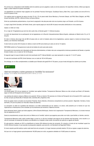 Por primera vez, la Secretaría reveló detalles sobre los salarios que son pagados a cada uno de los asesores. Sin especificar criterios, refiere que algunos
llegan a cobrar hasta 95 mil pesos mensuales.
Los legisladores con asesores mejor pagados son los panistas Francisco Domínguez, Guadalupe Garza y Maki Ortiz, cuyos sueldos van de los 90 mil a
los 95 mil pesos al mes.
Con salarios para su personal de apoyo de entre 72 mil y 75 mil pesos están Sonia Mendoza y Fernando Salazar, del PAN; Mario Delgado, del PRD;
Ismael Hernández, del PRI, y Mónica Arriola, de Nueva Alianza.
Entre los coordinadores parlamentarios, el que tiene la asignación más alta para este rubro es el panista Jorge Luis Preciado, con 90 mil pesos.
Lo sigue Jorge Emilio González, del Partido Verde, quien reporta pagos por más de 86 mil pesos mensuales distribuidos en cinco asesores.
Gastan un millón en 4 días
En un viaje de 10 legisladores que duró tan sólo cuatro días, el Senado gastó 1.1 millones de pesos.
La razón del desembolso fue la participación de los legisladores en la Reunión Interparlamentaria México-España, celebrada en Madrid entre 16 y el 19
de junio.
En total, la Cámara alta erogó más de 860 mil pesos sólo en cubrir el traslado aéreo de los legisladores, quienes viajaron a través de diversas líneas
aéreas y con itinerarios individuales.
A este monto se suman 234 mil pesos en viáticos a razón de 450 euros diarios por cada uno de los 10 viajeros.
REFORMA solicitó vía Transparencia el costo de los boletos de avión para este evento.
De acuerdo con documentos de la Secretaría de Servicios Administrativos, el boleto más caro correspondió al entonces presidente del Senado, el panista
Ernesto Cordero, con un costo de 122 mil 46 pesos.
El segundo lugar lo ocupa el boleto de avión del coordinador del PT, Manuel Bartlett, cuyo viaje representó un cargo de 111 mil 471 pesos.
El vuelo del coordinador del PRI, Emilio Gamboa, tuvo un costo de 150 mil 245 pesos.
Sin embargo, en un oficio complementario, se detalla que el Senado sólo gastó 86 mil 134 pesos, ya que el resto del pago fue cubierto por el priista.
¿Qué tan corruptos y cuánto gastamos en 'mordidas' los mexicanos?
Nacional / General Sábado, 28 de Septiembre de 2013 11:50 hrs, por Fuente
Revista Quo
Una familia gasta 14% de sus ingresos en ‘mordidas’ para agilizar trámites: Transparencia Mexicana; México es más corrupto que Brasil y El Salvador,
según el Índice de Percepción de la Corrupción.
Las prácticas de soborno colocan a México en la posición 105 de un total de 176 naciones en el Índice de Percepción de la Corrupción 2012; nuestro país
es más corrupto que Brasil (69), El Salvador (83), Colombia (94) y Argentina (102).
Entre los países menos corruptos se encuentran Finlandia, Nueva Zelanda y Dinamarca compartiendo la primera posición. Afganistán, Somalia y Corea
del Norte (174) son los países con más altos índices de sobornos.
La corrupción no está en la genética del mexicano ni se halla condicionada por los valores o la cultura, está presente por la manera en que nos
organizamos e interactuamos como sociedad; por las decisiones que tomamos o dejamos de tomar.
Esas decisiones tienen costos que todos pagamos, afirma Eduardo Bohórquez, director de la organización Transparencia Mexicana, a la revista mensual
Quo de septiembre de 2013.
Quizá el comportamiento corrupto más común en México es la 'mordida': soborno que pagamos para evitar una multa o para facilitar un trámite o servicio.
Transparencia Mexicana midió cuánto pueden llegar a sumar en un año las 'mordidas' para algunos de los trámites más frecuentes, como inscribir a un
niño en la escuela, la recolección de basura, ser atendido en un hospital o evitar recibir una sanción por parte de un agente de tránsito.
En este ejercicio, realizado en 2010, se identificaron al menos 200 millones de actos de corrupción. En conjunto, el monto de las 'mordidas' superó los
32,000 millones de pesos, lo que equivale al presupuesto asignado, para ese año, a la Secretaría de Seguridad Pública.
El mismo estudio permitió estimar cuánto costó esta forma de corrupción. Un hogar mexicano promedio destina 14% de su ingreso a pagos de sobornos.
Así que si en un hogar ganaron aproximadamente 140,000 pesos en el año, se gastaron alrededor de 19,600 pesos en sobornos.
 