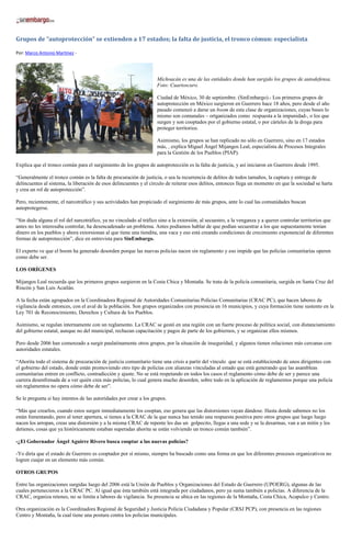 Grupos de “autoprotección” se extienden a 17 estados; la falta de justicia, el tronco cómun: especialista
Por: Marco Antonio Martínez -
Michoacán es una de las entidades donde han surgido los grupos de autodefensa.
Foto: Cuartoscuro.
Ciudad de México, 30 de septiembre. (SinEmbargo).- Los primeros grupos de
autoprotección en México surgieron en Guerrero hace 18 años, pero desde el año
pasado comenzó a darse un boom de esta clase de organizaciones, cuyas bases lo
mismo son comunales – ortganizados como respuesta a la impunidad-, o los que
surgen y son cooptados por el gobierno estatal, o por cárteles de la droga para
proteger territorios.
Asimismo, los grupos se han replicado no sólo en Guerrero, sino en 17 estados
más, , explica Miguel Ángel Mijangos Leal, especialista de Procesos Integrales
para la Gestión de los Pueblos (PIAP).
Explica que el tronco común para el surgimiento de los grupos de autoprotección es la falta de justicia, y así iniciaron en Guerrero desde 1995.
“Generalmente el tronco común es la falta de procuración de justicia, o sea la recurrencia de delitos de todos tamaños, la captura y entrega de
delincuentes al sistema, la liberación de esos delincuentes y el círculo de reiterar esos delitos, entonces llega un momento en que la sociedad se harta
y crea un rol de autoprotección”.
Pero, recientemente, el narcotráfico y sus actividades han propiciado el surgimiento de más grupos, ante lo cual las comunidades buscan
autoprotegerse.
“Sin duda alguna el rol del narcotráfico, ya no vinculado al tráfico sino a la extorsión, al secuestro, a la venganza y a querer controlar territorios que
antes no les interesaba controlar, ha desencadenado un problema. Antes podíamos hablar de que podían secuestrar a los que supuestamente tenían
dinero en los pueblos y ahora extorsionan al que tiene una tiendita, una vaca y eso está creando condiciones de crecimiento exponencial de diferentes
formas de autoprotección”, dice en entrevista para SinEmbargo.
El experto ve que el boom ha generado desorden porque las nuevas policías nacen sin reglamento y eso impide que las policías comunitarias operen
como debe ser.
LOS ORÍGENES
Mijangos Leal recuerda que los primeros grupos surgieron en la Costa Chica y Montaña. Se trata de la policía comunitaria, surgida en Santa Cruz del
Rincón y San Luis Acatlán.
A la fecha están agrupados en la Coordinadora Regional de Autoridades Comunitarias Policías Comunitarias (CRAC PC), que hacen labores de
vigilancia desde entonces, con el aval de la población. Son grupos organizados con presencia en 16 municipios, y cuya formación tiene sustento en la
Ley 701 de Reconocimiento, Derechos y Cultura de los Pueblos.
Asimismo, se regulan internamente con un reglamento. La CRAC se gestó en una región con un fuerte proceso de política social, con distanciamiento
del gobierno estatal, aunque no del municipal, rechazan capacitación y pagos de parte de los gobiernos, y se organizan ellos mismos.
Pero desde 2006 han comenzado a surgir paulatinamente otros grupos, por la situación de inseguridad, y algunos tienen relaciones más cercanas con
autoridades estatales.
“Ahorita todo el sistema de procuración de justicia comunitario tiene una crisis a partir del vínculo que se está estableciendo de unos dirigentes con
el gobierno del estado, donde están promoviendo otro tipo de policías con alianzas vinculadas al estado que está generando que las asambleas
comunitarias entren en conflicto, contradicción y ajuste. No se está respetando en todos los casos el reglamento cómo debe de ser y parece una
carrera desenfrenada de a ver quién crea más policías, lo cual genera mucho desorden, sobre todo en la aplicación de reglamentos porque una policía
sin reglamentos no opera cómo debe de ser”.
Se le pregunta si hay intentos de las autoridades por crear a los grupos.
“Más que crearlos, cuando estos surgen inmediatamente los cooptan, eso genera que las distorsiones vayan dándose. Hasta donde sabemos no los
están fomentando, pero al tener apertura, si tienes a la CRAC de la que nunca has tenido una respuesta positiva pero otros grupos que luego luego
nacen los arropan, creas una distorsión y a la misma CRAC de repente les das un golpecito, llegas a una sede y se la desarmas, van a un mitin y los
detienes, cosas que ya históricamente estaban superadas ahorita se están volviendo un tronco común también”.
-¿El Gobernador Ángel Aguirre Rivero busca cooptar a las nuevas policías?
-Yo diría que el estado de Guerrero es cooptador por sí mismo, siempre ha buscado como una forma en que los diferentes procesos organizativos no
logren cuajar en un elemento más común.
OTROS GRUPOS
Entre las organizaciones surgidas luego del 2006 está la Unión de Pueblos y Organizaciones del Estado de Guerrero (UPOERG), algunas de las
cuales pertenecieron a la CRAC PC. Al igual que ésta también está integrada por ciudadanos, pero ya suma también a policías. A diferencia de la
CRAC, organiza retenes, no se limita a labores de vigilancia. Su presencia se ubica en las regiones de la Montaña, Costa Chica, Acapulco y Centro.
Otra organización es la Coordinadora Regional de Seguridad y Justicia Policía Ciudadana y Popular (CRSJ PCP), con presencia en las regiones
Centro y Montaña, la cual tiene una postura contra los policías municipales.
 