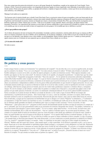 Pero otros surgen para dar protección territorial, un caso es del grupo llamado de Autodefensa, surgido en las regiones de Costa Grande, Tierra
Caliente y Norte. Carecen de sustento jurídico, son integradas por personas ligadas al crimen organizado, tanto dedicadas al narcotráfico como a la
tala de montes. Portan armas de grueso calibre, se apropian del territorio e impiden el ingreso de extraños, a menos que lleven un salvoconducto; no
usan uniforme y van embozados.
Mijangos Leal explica así su aparición:
“En Guerrero está el cinturón dorado que va desde Costa Chica hasta Taxco, un proyecto minero de gran envergadura y justo una buena parte de ese
cinturón cruza la zona de territorio comunitario, entonces han estado tratando diferentes empresas extranjeras de lograr los permisos de exploración.
El gobierno está fomentando la minería, tenemos un Senador pro minero, (el perredista) Armando Ríos Píter, que está haciendo un programa con la
Reforma Agraria que se llama ‘Sácale jugo a tu tierra’. Todo eso no lo puedes ver por separado, abona a esta lógica, de alguna manera están
buscando el territorio y las experiencias que tenemos en otros lados de mineras establecidas es que la protección la brindan los cárteles, son procesos,
en la medida que más se resista más tarda en darse (el surgimiento de estos grupos). En la medida que más se debilitan se acelera”.
-¿Prevé que proliferen más grupos?
-En el último año pasamos de tener en Guerrero 68 comunidades vinculadas a policía comunitaria y ahorita podría decirse que ya estamos en 400, no
sólo en el sistema comunitario sino de la UPOEG, de las autodefensas, de las policías ciudadanas, es decir hubo un boom de la mitad del 2012 para
acá que no se ha detenido y que además se fue a otros estados, se está propagando. Hasta el último reporte que tuve 17 estados ya tienen policías,
aparte estamos justo en el momento de una expansión que no sabemos bien a bien a dónde nos va a llevar.
-¿Ve la mano del estado ahí?
De todos un poco.
De política y cosas peores
CATÓN
Cuatro amigos fueron a comer en el restaurante "Los optimismos de Leopardi". Uno de ellos iba a ver a su novia aquella noche, de modo
que les comentó a los demás: "Voy a ver a mi chiquita". Con toda cortesía el mesero le indicó: "El baño está al fondo a la derecha"... Un
hombre andrajoso se acercó en la calle a un señor de aspecto próspero y le pidió con lamentoso acento: "Dele algunas monedas a este
hombre que alguna vez fue rico como usted". Se interesó el señor al oír aquello y le preguntó al pordiosero: "¿Cuánto hace que fue usted
rico, buen hombre?". Respondió acongojado el individuo: "Hace dos esposas"... En mi opinión las actuaciones judiciales emprendidas
contra Elba Esther Gordillo están viciadas de origen. Y es que no fueron actuaciones judiciales: fueron actuaciones políticas. Cuando la
política se mezcla con la justicia la inficiona y contamina en tal manera que la justicia termina por no ser justicia. Si los juzgadores actúan
ahora con autonomía e independencia saldrán a la luz las graves fallas procedimentales en que incurrió el órgano persecutor. En ese caso
la llamada maestra tendría que ser puesta en libertad en medio de la ira de las redes sociales y entre la reprobación universal. La justicia,
sin embargo, debe hacerse aunque perezca el mundo, pues de otro modo todos quedaremos expuestos a similares abusos y semejantes
riesgos. No son los tiempos ya del salinato, cuando todos los poderes se rendían ante el Ejecutivo y era posible dar golpes como el del
quinazo sin que nadie opusiese el derecho o la razón a la omnímoda voluntad presidencial. El caso de la señora Gordillo mostrará si
hemos avanzado en el camino de hacer de México un estado de derecho o si ha vuelto a regir el mismo PRI de los tiempos del
autoritarismo y la politización de la justicia... Don Astasio llegó a su casa y, como de costumbre, encontró a su esposa, doña Facilisa,
haciendo rechinar la cama en compañía de un desconocido. Desconocido para don Astasio, claro, pues la señora daba trazas de conocer
bien al individuo, a juzgar por las expresiones de familiaridad con que se dirigía a él: le decía "Papacito" en diminutivo, y "Cochototas"
en aumentativo. Colgó don Astasio en el perchero su saco, su sombrero y la bufanda que usaba aun en los días de calor canicular, y luego
fue al chifonier donde guardaba una libreta con baldones para vejar a su mujer en tales ocasiones. Volvió a la alcoba y le dijo:
"Mohatrona". "¿Qué quiere decir eso?" -preguntó la infiel consorte del desdichado tenedor de libros sin dejar de menearse en compás de 3
por 4, valseadito, que era el que generalmente usaba en sus encuentros de erotismo. Respondió don Astasio: "Esa palabra, 'mohatrona', la
usa el diccionario para designar a quien comete engaño". "Yo no lo cometo -adujo doña Facilisa-. A la luz de día, sin furtivismo, pero
también sin barrumbada, llevo a cabo mis divertimentos". "Aun así -replicó el mitrado esposo- tus acciones pecan de dolosas, y más
cuando se les puede añadir la tacha de reincidencia, pues las vienes llevando a cabo desde que estábamos en la luna de miel, cuando te
liaste con aquel hombre que movía la panza en las playas de Acapulco". Al oír aquello doña Facilisa se molestó bastante. Le dijo a su
marido: "Recuerdos sí, vulgaridades no". En eso intervino el rufián con quien la señora celebraba su ilícito connubio. Le dijo a la pareja:
"¿No pueden dejar su discusión para después? Me están distrayendo, y en esas condiciones no puedo garantizar la calidad de mi trabajo".
"¿Lo ves, Astasio?" -reprendió la mujer a su marido-. Anda, ve a bartolear en otra parte y deja que el señor cumpla sin estorbos su
función". Mohíno salió del cuarto don Astasio. ¡Qué mundo aquél!, se dijo contristado: en la oficina lo reprendía su jefe, y en la casa su
mujer. Pensó que en el más allá también lo reprendería algún ceñudo arcángel, y se preguntó si sería obligatorio ir al más allá. Dejémoslo
en esas abstrusas cogitaciones y narremos un cuento final que cierre el telón de esta columnejilla... El cocuyito y el ciempiés contrajeron
nupcias el mismo día con sus respectivas novias. Al día siguiente el cocuyito le preguntó al ciempiés: "¿Cuántas veces hicieron el amor
anoche tú y tu esposa?" Respondió él: "Una sola vez". "¿Nada más una? -se burló el cocuyito-. ¡Nosotros hicimos el amor seis veces!"
Razonó el ciempiés: "Es que ustedes no tardan tanto en quitarse los zapatos"... FIN.
 