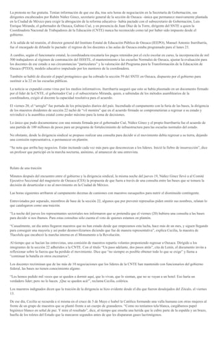 La protesta no fue gratuita. Tenían información de que ese día, tras seis horas de negociación en la Secretaría de Gobernación, sus
dirigentes encabezados por Rubén Núñez Ginez, secretario general de la sección de Oaxaca –única que permanece masivamente plantada
en la Ciudad de México para exigir la abrogación de la reforma educativa– había pactado con el subsecretario de Gobernación, Luis
Enrique Miranda; el gobernador de Oaxaca, Gabino Cué, y en presencia de Juan Díaz de la Torre, dirigente del SNTE a quien la
Coordinadora Nacional de Trabajadores de la Educación (CNTE) nunca ha reconocido como tal por haber sido impuesto desde el
gobierno.
A la salida de tal reunión, el director general del Instituto Estatal de Educación Pública de Oaxaca (IEEPO), Manuel Antonio Iturribarría,
fue el encargado de difundir lo pactado: el regreso de los docentes a las aulas de Oaxaca estaba programado para el lunes 23.
A cambio, según el funcionario estatal, la coordinadora rescataría los pagos retenidos por el ciclo escolar en curso, la incorporación de mil
500 trabajadores al régimen de contratación del ISSSTE, el mantenimiento a las escuelas Normales de Oaxaca, ajustar la evaluación para
los docentes de ese estado a sus circunstancias “particulares” y la valoración del Programa para la Transformación de la Educación de
Oaxaca (PTEO), modelo educativo impulsado por los mentores de la coordinadora.
También se habló de discutir el papel protagónico que ha cobrado la sección 59 del SNTE en Oaxaca, dispuesto por el gobierno para
sustituir a la 22 en las escuelas públicas.
La noticia se expandió como virus por los medios informativos. Iturribarría aseguró que esto se había plasmado en un documento firmado
por el líder de la CNTE, el gobernador Cué y el subsecretario Miranda, quien, a sabiendas de los métodos asamblearios de la
coordinadora, exigió al docente la capacidad resolutiva para el acuerdo.
El viernes 20, el “arreglo” fue portada de los principales diarios del país. Incendiado el campamento con la furia de las bases, la dirigencia
de los maestros disidentes de sección 22 tachó de “vil mentira” que en el acuerdo firmado se comprometieran a regresar a su estado y
reivindicó a la asamblea estatal como poder máximo para la toma de decisiones.
Lo único que pudo documentarse con una minuta firmada por el gobernador Cué, Núñez Ginez y el propio Iturribarría fue el acuerdo de
una partida de 100 millones de pesos para un programa de fortalecimiento de infraestructura para las escuelas normales del estado.
No obstante, desde la dirigencia sindical se propuso realizar una consulta para decidir si el movimiento debía regresar a su tierra, dejando
una comisión representativa, o permanecer en plantón.
“Se nota que arriba hay negocios. Están incitando cada vez más para que desconozcan a los líderes. Inició la fiebre de insurrección”, dice
un profesor que participó en la marcha nocturna, anónimo, al amanecer de una entrevista.
Relato de una traición
Minutos después del encuentro entre el gobierno y la dirigencia sindical, la misma noche del jueves 19, Núñez Ginez llevó a al Comité
Ejecutivo Seccional del magisterio de Oaxaca (CES) la propuesta de que fuera a través de una consulta entre las bases que se tomara la
decisión de desarticular o no al movimiento en la Ciudad de México.
Las horas siguientes arribaron al campamento decenas de camiones con maestros oaxaqueños para nutrir el disminuido contingente.
Entrevistados por separado, miembros de base de la sección 22, algunos que por prevenir represalias piden omitir sus nombres, relatan lo
que catalogaron como una traición.
“La noche del jueves los representantes sectoriales nos informaron que se pretendía que el viernes (20) hubiera una consulta a las bases
para decidir si nos íbamos. Para estas consultas sólo cuenta el voto de quienes estamos en plantón.
“Casualmente, un día antes llegaron maestros que no han estado desde que empezamos esta lucha, hace más de un mes, y siguen llegando
para conseguir una mayoría y así poder desmovilizarnos diciendo que fue de manera representativa”, explica Cecilia, la maestra de
Tlacolula que encabezó la marcha interna en el Monumento a la Revolución.
Al tiempo que se hacían las entrevistas, una comisión de maestros repartía volantes proponiendo regresar a Oaxaca. Dirigido a los
integrantes de la sección 22 adheridos a la CNTE. Con el título “Un paso adelante, dos pasos atrás”, cita de Lenin, el documento invita a
reflexionar sobre la fuerza que ha perdido el movimiento. Dice que “no siempre es posible obtener todo lo que se exige” y llama a
“continuar la batalla en otros escenarios”.
Los docentes recriminan que de las más de 10 negociaciones que los líderes de la CNTE han mantenido con funcionarios del gobierno
federal, las bases no tienen conocimiento alguno.
“Les hemos pedido mil veces que se queden a dormir aquí, que lo vivan, que lo sientan, que no se vayan a un hotel. Eso haría un
verdadero líder; pero no lo hacen. ¡Que se queden acá!”, reclama Cecilia, colérica.
Los maestros indignados dicen que la traición de la dirigencia se hizo evidente desde el día que fueron desalojados del Zócalo, el viernes
13.
De ese día, Cecilia se recuerda a sí misma en el cruce de 5 de Mayo e Isabel la Católica formando una valla humana con otras mujeres al
frente de un grupo de maestros que se plantó frente a un cuerpo de granaderos. “Como no teníamos tela blanca, cargábamos papel
higiénico blanco en señal de paz. Y mire el resultado”, dice, al tiempo que enseña una herida que le cubre parte de la espalda y un brazo,
huella de los toletes del Estado que la marcaron segundos antes de que les dispararan gases lacrimógenos.
 