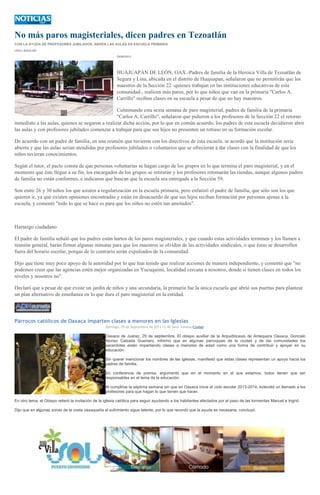 No más paros magisteriales, dicen padres en Tezoatlán
CON LA AYUDA DE PROFESORES JUBILADOS, ABREN LAS AULAS EN ESCUELA PRIMARIA
LESLI AGUILAR
29/09/2013
HUAJUAPAN DE LEÓN, OAX.-Padres de familia de la Heroica Villa de Tezoatlán de
Segura y Lina, ubicada en el distrito de Huajuapan, señalaron que no permitirán que los
maestros de la Sección 22 -quienes trabajan en las instituciones educativas de esta
comunidad-, realicen más paros, por lo que niños que van en la primaria "Carlos A.
Carrillo" reciben clases en su escuela a pesar de que no hay maestros.
Culminando esta sexta semana de paro magisterial, padres de familia de la primaria
"Carlos A. Carrillo", señalaron que pidieron a los profesores de la Sección 22 el retorno
inmediato a las aulas, quienes se negaron a realizar dicha acción, por lo que en común acuerdo, los padres de esta escuela decidieron abrir
las aulas y con profesores jubilados comenzar a trabajar para que sus hijos no presenten un retraso en su formación escolar.
De acuerdo con un padre de familia, en una reunión que tuvieron con los directivos de esta escuela, se acordó que la institución seria
abierta y que las aulas serian atendidas por profesores jubilados o voluntarios que se ofrecieran a dar clases con la finalidad de que los
niños tuvieran conocimientos.
Según el tutor, el pacto consta de que personas voluntarias se hagan cargo de los grupos en lo que termina el paro magisterial, y en el
momento que éste llegue a su fin, los encargados de los grupos se retirarán y los profesores retomarán las riendas, aunque algunos padres
de familia no están conformes, e indicaron que buscan que la escuela sea entregada a la Sección 59.
Son entre 26 y 30 niños los que asisten a regularización en la escuela primaria, pero enfatizó el padre de familia, que sólo son los que
quieren ir, ya que existen opiniones encontradas y están en desacuerdo de que sus hijos reciban formación por personas ajenas a la
escuela, y comentó "todo lo que se hace es para que los niños no estén tan amolados".
Hartazgo ciudadano
El padre de familia señaló que los padres están hartos de los paros magisteriales, y que cuando estas actividades terminen y los llamen a
reunión general, harán firmar algunas minutas para que los maestros se olviden de las actividades sindicales, o que éstas se desarrollen
fuera del horario escolar, porque de lo contrario serán expulsados de la comunidad.
Dijo que tiene muy poco apoyo de la autoridad por lo que han tenido que realizar acciones de manera independiente, y comentó que "no
podemos creer que las agencias estén mejor organizadas en Yucuquimi, localidad cercana a nosotros, donde sí tienen clases en todos los
niveles y nosotros no".
Declaró que a pesar de que existe un jardín de niños y una secundaria, la primaria fue la única escuela que abrió sus puertas para plantear
un plan alternativo de enseñanza en lo que dura el paro magisterial en la entidad.
Párrocos católicos de Oaxaca imparten clases a menores en las Iglesias
Domingo, 29 de Septiembre de 2013 12:46 Saraí JiménezCiudad
Oaxaca de Juárez, 29 de septiembre. El obispo auxiliar de la Arquidiócesis de Antequera Oaxaca, Gonzalo
Alonso Calzada Guerrero, informó que en algunas parroquias de la ciudad y de las comunidades los
sacerdotes están impartiendo clases a menores de edad como una forma de contribuir y apoyar en su
educación.
Sin querer mencionar los nombres de las iglesias, manifestó que estas clases representan un apoyo hacia los
padres de familia.
En conferencia de prensa, argumentó que en el momento en el que estamos, todos tienen que ser
responsables en el tema de la educación.
Al cumplirse la séptima semana sin que en Oaxaca inicie el ciclo escolar 2013-2014, extendió un llamado a los
profesores para que hagan lo que tienen que hacer.
En otro tema, el Obispo reiteró la invitación de la iglesia católica para seguir ayudando a los habitantes afectados por el paso de las tormentas Manuel e Ingrid.
Dijo que en algunas zonas de la costa oaxaqueña el sufrimiento sigue latente, por lo que recordó que la ayuda es necesaria, concluyó.
 