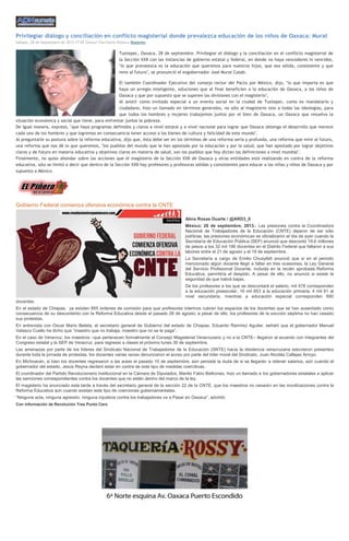 Privilegiar diálogo y conciliación en conflicto magisterial donde prevalezca educación de los niños de Oaxaca: Murat
Sábado, 28 de Septiembre de 2013 17:05 Gessuri Paz/Dario Nolasco Regiones
Tuxtepec, Oaxaca, 28 de septiembre. Privilegiar el diálogo y la conciliación en el conflicto magisterial de
la Sección XXII con las instancias de gobierno estatal y federal, en donde no haya vencedores ni vencidos,
"lo que prevalezca es la educación que queremos para nuestros hijos, que sea sólida, consistente y que
mire al futuro", se pronunció el exgobernador José Murat Casab.
El también Coordinador Ejecutivo del consejo rector del Pacto por México, dijo, "lo que importa es que
haya un arreglo inteligente, soluciones que al final beneficien a la educación de Oaxaca, a los niños de
Oaxaca y que por supuesto que se superen las divisiones con el magisterio",
Al asistir como invitado especial a un evento social en la ciudad de Tuxtepec, como ex mandatario y
ciudadano, hizo un llamado en términos generales, no sólo al magisterio sino a todas las ideologías, para
que todos los hombres y mujeres trabajemos juntos por el bien de Oaxaca, un Oaxaca que resuelva la
situación económica y social que tiene, para enfrentar juntos la pobreza.
De igual manera, expresó, "que haya programas definidos y claros a nivel estatal y a nivel nacional para lograr que Oaxaca obtenga el desarrollo que merece
cada uno de los hombres y que logremos en consecuencia tener acceso a los bienes de cultura y felicidad de este mundo".
Al preguntarle su postura sobre la reforma educativa, dijo que, ésta debe ser en los términos de una reforma seria y profunda, una reforma que mire al futuro,
una reforma que nos dé lo que queremos, "los pueblos del mundo que le han apostado por la educación y por la salud, que han apostado por lograr objetivos
claros y de futuro en materia educativa y objetivos claros en materia de salud, son los pueblos que hoy dictan las definiciones a nivel mundial".
Finalmente, no quiso ahondar sobre las acciones que el magisterio de la Sección XXII de Oaxaca y otras entidades está realizando en contra de la reforma
educativa, sólo se limitó a decir que dentro de la Sección XXII hay profesores y profesoras sólidas y consistentes para educar a las niñas y niños de Oaxaca y por
supuesto a México.
Gobierno Federal comienza ofensiva económica contra la CNTE
Alina Rosas Duarte / @ARD3_0
México; 28 de septiembre, 2013.- Las presiones contra la Coordinadora
Nacional de Trabajadores de la Educación (CNTE) dejaron de ser sólo
políticas, las presiones económicas se oficializaron el día de ayer cuando la
Secretaría de Educación Pública (SEP) anunció que descontó 19.6 millones
de pesos a los 32 mil 190 docentes en el Distrito Federal que faltaron a sus
labores entre el 21 de agosto y el 19 de septiembre.
La Secretaría a cargo de Emilio Chuayfett anunció que si en el periodo
mencionado algún docente llegó a faltar en tres ocasiones, la Ley General
del Servicio Profesional Docente, incluida en la recién aprobada Reforma
Educativa, permitiría el despido. A pesar de ello, no anunció si existe la
seguridad de que habrá bajas.
De los profesores a los que se descontará el salario, mil 478 corresponden
a la educación preescolar, 16 mil 853 a la educación primaria, 4 mil 81 al
nivel secundaria, mientras a educación especial corresponden 690
docentes.
En el estado de Chiapas, ya existen 855 órdenes de comisión para que profesores interinos cubran los espacios de los docentes que se han ausentado como
consecuencia de su descontento con la Reforma Educativa desde el pasado 28 de agosto; a pesar de ello, los profesores de la sección séptima no han cesado
sus protestas.
En entrevista con Oscar Mario Beteta, el secretario general de Gobierno del estado de Chiapas, Eduardo Ramírez Aguilar, señaló que el gobernador Manuel
Velasco Cuello ha dicho que “maestro que no trabaja, maestro que no se le paga”.
En el caso de Veracruz, los maestros –que pertenecen formalmente al Consejo Magisterial Veracruzano y no a la CNTE– llegaron al acuerdo con integrantes del
Congreso estatal y la SEP de Veracruz, para regresar a clases el próximo lunes 30 de septiembre.
Las amenazas por parte de los líderes del Sindicato Nacional de Trabajadores de la Educación (SNTE) hacia la disidencia veracruzana estuvieron presentes
durante toda la jornada de protestas, los docentes varias veces denunciaron el acoso por parte del líder moral del Sindicato, Juan Nicolás Callejas Arroyo.
En Michoacán, si bien los docentes regresaron a las aulas el pasado 10 de septiembre, aún persiste la duda de si se llegarán a retener salarios, aún cuando el
gobernador del estado, Jesús Reyna declaró estar en contra de este tipo de medidas coercitivas.
El coordinador del Partido Revolucionario Institucional en la Cámara de Diputados, Manlio Fabio Beltrones, hizo un llamado a los gobernadores estatales a aplicar
las sanciones correspondientes contra los docentes que no estén dentro del marco de la ley.
El magisterio ha anunciado esta tarde a través del secretario general de la sección 22 de la CNTE, que los maestros no cesarán en las movilizaciones contra la
Reforma Educativa aún cuando existan este tipo de coerciones gubernamentales.
“Ninguna acta, ninguna agresión, ninguna injusticia contra los trabajadores va a Pasar en Oaxaca”, advirtió.
Con información de Revolución Tres Punto Cero
 