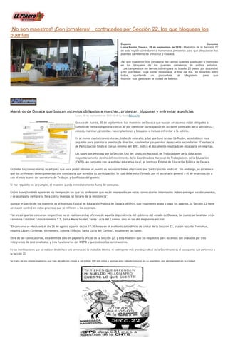 ¡No son maestros! ¡Son jornaleros! , contratados por Sección 22, los que bloquean los
puentes
Eugenio González
Loma Bonita, Oaxaca, 28 de septiembre de 2013.- Maestros de la Sección 22
de esta región contrataron a numerosos jornaleros para que bloquearan los
puentes carreteros de Veracruz y Oaxaca.
¡No son maestros! Son jornaleros del campo quienes sustituyen a mentores
en los bloqueos de los puentes carreteros de ambos estados.
Los campesinos sin tierras cobran para su bolsillo 20 pesos por automóvil
y 50 por tráiler, cuya suma recaudada, al final del día, es repartido entre
todos, apartando un porcentaje al Magisterio para que
financie sus gastos en la ciudad de México.
Maestros de Oaxaca que buscan ascensos obligados a marchar, protestar, bloquear y enfrentar a policías
Lunes, 30 de Septiembre de 2013 02:48 La RazónEducación
Oaxaca de Juárez, 30 de septiembre. Los maestros de Oaxaca que buscan un ascenso están obligados a
cumplir de forma obligatoria con un 80 por ciento de participación en acciones sindicales de la Sección 22;
esto es, marchar, protestar, hacer plantones y bloqueos o incluso enfrentar a la policía.
En al menos cuatro convocatorias, todas de este año, a las que tuvo acceso La Razón, se establece este
requisito para postular a puestos de director, subdirector y supervisor de escuelas secundarias: "Constancia
de Participación Sindical con un mínimo del 80%", indica el documento resaltado en esta parte en negritas.
Las bases son emitidas por la Sección XXII del Sindicato Nacional de Trabajadores de la Educación,
mayoritariamente dentro del movimiento de la Coordinadora Nacional de Trabajadores de la Educación
(CNTE), en conjunto con la entidad educativa local, el Instituto Estatal de Educación Pública de Oaxaca.
En todas las convocatorias se estipula que para poder obtener el puesto es necesario haber efectuado esa "participación sindical". Sin embargo, se establece
que los profesores deben presentar una constancia que acredite su participación, la cual debe estar firmada por el secretario general y el de organización y
con el visto bueno del secretario de Trabajos y Conflictos del gremio.
Si ese requisito no se cumple, el maestro queda inmediatamente fuera de concurso.
En las bases también aparecen los tiempos en los que los profesores que están interesados en estas convocatorias interesados deben entregar sus documentos,
y se acompaña siempre la hora con la leyenda "el horario de la resistencia".
Aunque el patrón de los maestros es el Instituto Estatal de Educación Pública de Oaxaca (IEEPO), que finalmente avala y paga los salarios, la Sección 22 tiene
un mayor control en estos procesos que se refieren a los ascensos.
Tan es así que los concursos respectivos no se realizan en las oficinas de aquella dependencia del gobierno del estado de Oaxaca, las cuales se localizan en la
carretera Cristóbal Colón kilómetro 5.5, Santa María Ixcotel, Santa Lucía del Camino, sino en las del magisterio estatal.
"El concurso se efectuará el día 26 de agosto a partir de las 17:30 horas en el auditorio del edificio de cristal de la Sección 22, sita en la calle Tamiahua,
esquina Lázaro Cárdenas, sin número, colonia El Bajío, Santa Lucía del Camino", establecen las bases.
Otra de las convocatorias, ésta emitida sólo en papelería oficial de la Sección 22, y ésta muestra que los requisitos para ascensos son avalados por tres
integrantes de este sindicato, y tres funcionarios del IEEPO y que todos ellos son maestros.
En las movilizaciones que se realizan desde hace seis semanas en la ciudad de México, el contingente más grande y radical de la Coordinador es el oaxaqueño, que pertenece a
la Sección 22.
Se trata de los mismo maestros que han dejado sin clases a un millón 300 mil niños y apenas este sábado votaron en su asamblea por permanecer en la ciudad.
 