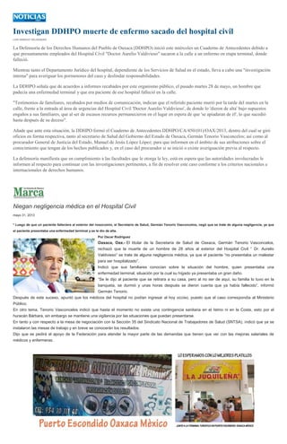 Investigan DDHPO muerte de enfermo sacado del hospital civil
LUIS IGNACIO VELÁSQUEZ
La Defensoría de los Derechos Humanos del Pueblo de Oaxaca (DDHPO) inició este miércoles un Cuaderno de Antecedentes debido a
que presuntamente empleados del Hospital Civil "Doctor Aurelio Valdivieso" sacaron a la calle a un enfermo en etapa terminal, donde
falleció.
Mientras tanto el Departamento Jurídico del hospital, dependiente de los Servicios de Salud en el estado, lleva a cabo una "investigación
interna" para averiguar los pormenores del caso y deslindar responsabilidades.
La DDHPO señala que de acuerdos a informes recabados por este organismo público, el pasado martes 28 de mayo, un hombre que
padecía una enfermedad terminal y que era paciente de ese hospital falleció en la calle.
"Testimonios de familiares, recabados por medios de comunicación, indican que el referido paciente murió por la tarde del martes en la
calle, frente a la entrada al área de urgencias del Hospital Civil 'Doctor Aurelio Valdivieso', de donde lo 'dieron de alta' bajo supuestos
engaños a sus familiares, que al ser de escasos recursos permanecieron en el lugar en espera de que 'se apiadaran de él', lo que sucedió
hasta después de su deceso".
Añade que ante esta situación, la DDHPO formó el Cuaderno de Antecedentes DDHPO/CA/450/(01)/OAX/2013, dentro del cual se giró
oficios en forma respectiva, tanto al secretario de Salud del Gobierno del Estado de Oaxaca, Germán Tenorio Vasconcelos; así como al
procurador General de Justicia del Estado, Manuel de Jesús López López; para que informen en el ámbito de sus atribuciones sobre el
conocimiento que tengan de los hechos publicados y, en el caso del procurador si se inició o existe averiguación previa al respecto.
La defensoría manifiesta que en cumplimiento a las facultades que le otorga la ley, está en espera que las autoridades involucradas le
informen al respecto para continuar con las investigaciones pertinentes, a fin de resolver este caso conforme a los criterios nacionales e
internacionales de derechos humanos.
Niegan negligencia médica en el Hospital Civil
mayo 31, 2013
* Luego de que un paciente falleciera al exterior del nosocomio, el Secretario de Salud, Germán Tenorio Vasconcelos, negó que se trate de alguna negligencia, ya que
el paciente presentaba una enfermedad terminal y se le dio de alta.
Por Oscar Rodríguez
Oaxaca, Oax.- El titular de la Secretaría de Salud de Oaxaca, Germán Tenorio Vasconcelos,
rechazó que la muerte de un hombre de 28 años al exterior del Hospital Civil “ Dr. Aurelio
Valdivieso” se trate de alguna negligencia médica, ya que el paciente “no presentaba un malestar
para ser hospitalizado”.
Indicó que sus familiares conocían sobre la situación del hombre, quien presentaba una
enfermedad terminal, situación por la cual su hígado ya presentaba un gran daño.
“Se le dijo al paciente que se retirara a su casa, pero al no ser de aquí, su familia lo tuvo en la
banqueta, se durmió y unas horas después se dieron cuenta que ya había fallecido”, informó
Germán Tenorio.
Después de este suceso, apuntó que los médicos del hospital no podían ingresar al hoy occiso, puesto que el caso correspondía al Ministerio
Público.
En otro tema, Tenorio Vasconcelos indicó que hasta el momento no existe una contingencia sanitaria en el Istmo ni en la Costa, esto por el
huracán Bárbara, sin embargo se mantiene una vigilancia por las situaciones que puedan presentarse.
En tanto y con respecto a la mesa de negociación con la Sección 35 del Sindicato Nacional de Trabajadores de Salud (SNTSA), indicó que ya se
instalaron las mesas de trabajo y en breve se conocerán los resultados.
Dijo que se pedirá el apoyo de la Federación para atender la mayor parte de las demandas que tienen que ver con las mejoras salariales de
médicos y enfermeras.
 