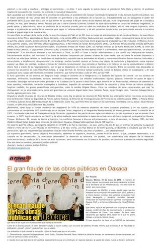 público?, o me callo y claudicas , entregas el movimiento... tú dirás. Y acto seguido le podría llamar al presidente Peña Nieto y decirle: el problema
magisterial oaxaqueño está resuelto. Así lo manda el manual de Maquiavelo.
Qué casualidad que el más interesado en la privatización educativa, el presidente del Consejo Coordinador Empresarial (CCE), Gerardo Gutiérrez Candiani, sea
el mayor promotor de esta genial idea de convertir en guerrilleros a los profesores de la Sección 22. Indudablemente que no soslayamos el poder del
presidente del CCE; para abrir boca, son los que tienen en sus manos el 80 por ciento de los empleos del país, es el conglomerado del poder de la iniciática
privada, no más, pero tampoco menos. Resulta que casi a diario Gerardo Gutiérrez Candiani ha dado declaraciones en contra del sindicato magisterial, el
puede opinar, y debe hacerlo, sobre los sindicatos de la iniciativa privada; pero no sobre los sindicatos del estado, ahí no tiene ninguna injerencia, salvo
arengar a la población en contra de los maestros para lograr la "reforma educativa", y de ahí, privatizar la educación; que sería donde entraría la iniciativa
privada al jugoso negocio de la educación.
Un guerrillero no se hace de la noche al día, la guerrilla cubana de Fidel en los 50's tuvo su campo de entrenamiento en el estado de México, los guerrilleros
mexicanos de los 70's se adiestraban en Corea del norte, en la extinta URSS o en China. Nada sucede por casualidad, todo es consecuencia lógica de los hechos;
la guerrilla urbana necesita adiestramiento. En la década de los 70's surgieron numerosos micro-grupos que se proponían hacer la revolución en México a través
de la guerrilla urbana, como el Frente Urbano Zapatista (FUZ), el Movimiento de Acción Revolucionaria (MAR), Las Fuerzas Revolucionarias Armadas del Pueblo
(FRAP), el Comité Estudiantil Revolucionario (CER), el Comando Armado del Pueblo (CAP), las Fuerzas Armadas de la Nueva Revolución (FANR), la Unión del
Pueblo Carlos Lamarca, la Liga Armada Comunista (LAC) y muchos más. Algunos de ellos apenas tenían 7 u 8 miembros, entre los que no faltaba, "un oreja de
Gobernación". Con frecuencia enviaban a sus militantes a China, la URSS o Corea a recibir adiestramiento y era común una interpretación maoísta,
frecuentemente sectaria, del marxismo. Casi todos se hallaban compuestos por jóvenes urbanos de clase media, que de buena fe estaban dispuestos a
sacrificar sus vidas para cambiar las condiciones de explotación y represión que se acentuaban en el país, y numerosos militantes fueron muertos, torturados y
encarcelados, o simplemente "desaparecidos"; sin embargo, muchos también cayeron en formas muy rígidas de sectarismo y dogmatismo, nunca lograron
exponer sus ideas con claridad, tendían a formas de "violencia revolucionaria" muy cercanas al fascismo y no faltaron los que se acostumbraron a obtener
dinero fácil a través de las "expropiaciones", por lo que se despeñaron en formas no menos graves de corrupción. Entre las acciones más destacadas se
contaron los secuestros de Julio Hirschfeld Almada, a cargo del FUZ; de Terrence George Leonhardy, cónsul de Estados Unidos en Guadalajara; y de José
Guadalupe Zuno, suegro del mismísimo presidente Echeverría, que fueron llevados a cabo en 1973 por las FRAP.
El furor guerrillero de los setenta por desgracia trajo consigo el aumento de la beligerancia y la barbarie del "aparato de control" con sus sistemas de
espionaje, infiltración, brutalidades, torturas, asesinatos y desapariciones. Los métodos tradicionales: injurias, golpizas, inmersión en pozos de agua o
excusados, descargas eléctricas en áreas genitales o en la cabeza con la picana o shock baton, agua mineral en las fosas nasales, amenazas de asesinato de
seres queridos, violaciones, encierros prolongados e insalubres, ingestión de excremento, simulación de ejecución y otras formas de tortura sicológica.
Surgirían también, los grupos paramilitares anti-guerrillas, como la temible Brigada Blanca. Entre los miembros de estas corporaciones que más "se
distinguieron" en las atrocidades de la lucha anti-guerrillera se contaron Miguel Nazar Haro, Salomón Tanús, Jorge Obregón Lima, Francisco Sahagún Baca y
muchos agentes policiacos más.
Después se añadió el acopio de recursos de Estados Unidos, como hoy se aplican los recursos del Plan Mérida. Las principales fuerzas represivas se esa época
eran la Dirección Federal de Seguridad, la Policía Judicial Federal, la Dirección de Investigación para la Prevención de la Delincuencia (DIPD), la Policía Militar
y la Policía Judicial de los diferentes estados de la federación. Como hoy, que Peña Nieto se inspira en la experiencia colombiana, con su asesor, Oscar Naranjo
Trujillo, ex jefe de la policía Nacional de Colombia.
¿Realmente, cómo surge la famosa disidencia del magisterio? En 1979 los maestros disidentes de nuevo causaban problemas, y en esa ocasión, para
contrarrestar al corruptísimo SNTE (controlado por el cacique Carlos Jonguitud y su Vanguardia Revolucionaria), el mismo gobierno alentó la creación de la
CNTE, Coordinadora Nacional de Trabajadores de la Educación, siguiendo el feo patrón de usar siglas casi idénticas a las del organismo al que se oponen. Para
empezar, la CNTE, logró controlar la sección 22 y de allí en adelante nunca detendrían la oposición activa contra el charro Jonguitud, en especial en Oaxaca,
Chiapas, Michoacán, DF, estado de México y Guerrero. Los conflictos llevarían a diversos enfrentamientos, y éstos al asesinato, en Oaxaca, 1981, del líder
disidente Misael Núñez Acosta; para entonces, la violencia en Oaxaca y Chiapas había aportado más de 100 muertos.
Así surge la guerrilla urbana, así surgió la oposición en el SNTE y así fue la represión... así que: ¿cómo está eso de que un profesor de primaria es capaz de
meterle 3 tiros de AK-47 a un vehículo en movimiento?, y de esos 3 tiros, uno hizo blanco en el chofer-guarura, produciendo la volcadura que dio fin a la
persecución, que a su vez permite que secuestren a los dos niños Álvarez Benfield. Esto hizo un profesor... ¿sin adiestramiento?
Los supuestos guerrilleros, fueron (según la Procuraduría), detenidos en flagrancia, entonces, ¿donde están las armas?, o qué, ¿andaban desarmados?, o la
custodia de los secuestrados, ¿la efectuaban desarmados? La detención es arbitraria, sin pruebas, son presentados días después de la detención
(anticonstitucional), producto de la tortura se auto incriminan, pero continuamos con la ausencia de pruebas; son remitidos a penales de máxima seguridad.
Esto solo tiene un nombre: ¡secuestro jurídico-judicial!
¡Suerte! y hasta el próximo Análisis Político.
alfredobrena@gmail.com
El gran fraude de las obras públicas en Oaxaca
Por: Fouché
Oaxaca, México. 31 de mayo de 2013.- A manera de
broma, alguien nos comentó que Neza Salvatierra, el titular
de la Secretaría de las Infraestructuras, «no tiene cara de
ladrón, pero como roba».
El encargado de SINFRA, ni duda, resultó mejor que los
maestros de la corrupción del sexenio 2004-2010, platican y
al mismo tiempo, nombran dos ejemplos: el senador Eviel
Pérez Me-engaña y Armando González Bernabé,
involucrado en enorme fraude en Caminos y Aeropistas de
Oaxaca, CAO, y en la misma Secretaría de Obras Públicas,
SOP.
Este último, lejos de ser premiado con un cargo de elección
popular, recibió otro tipo de reconocimiento o recompensa
del «Gobierno de Todos… los cuates». Es decir, tiene
vacaciones por algunos años, lapso en el que no podrá
trabajar en el sector público (risas).
El caso específico de Neza, el de SINFRA, se demuestra
que hace de las suyas con el presupuesto que maneja a discreción.
Como en el sexenio pasado, el señor Salvatierra López, a voz en cuello y con una serie de boletines oficiales, informa que en Oaxaca 4 mil 700 obras en
edificación (¿dónde? ¿cómo? ¿cuándo?) en todo el estado.
Los enterados en qué consiste la corrupción y cómo le hacen para que no se «note»:
1.- Generalmente, exponen los especialistas, como Eviel y González Bernabé, Neza, hablará de obras de drenaje, de carreteras en zonas marginadas, así
como de caminos rurales, entra otras.
2.-resulta obvio que este tipo de obra pública, especialmente la que se «construye» en regiones lejanas a la capital del estado, nunca se llevan o se llevaron
 
