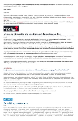 El abogado señaló que las debidas notificaciones fueron llevadas a los domicilios de Granier; sin embargo, no se cumplió con la
formalidad pues el citatorio se dio a un vigilante.
Caso Granier
27 de mayo
El titular de la Procuraduría General de Justicia de Tabasco, Fernando Valenzuela, da a conocer que el ex gobernador Andrés Granier
comparecerá ante la dependencia el próximo jueves 30 de mayo a las 11 horas, en calidad de indiciado, en el caso del origen de 88.5 millones
de pesos y por el presunto desfalco en la anterior administración local.
22 de mayo
El periódicoTabasco Hoy da a conocer que Granier supuestamente estrenó una mansión en la playa Miramar del municipio de Centla, con
una extensa superficie de más de 8 mil metros cuadrados de terreno, valuada en más de 44 millones de pesos.
México da bienvenida a la legalización de la mariguana: Fox
El ex presidente de México aseguró que la apertura del comercio de la mariguana es la oportunidad para lograr el fin de la guerra contra las
drogas.
El ex presidente Vicente Fox dijo que “México da la bienvenida a las iniciativas que buscan legalizar la mariguana” y pidió
separar el tema de salud, la violencia y la criminalidad sobre la visión que se tiene de dicha droga.
Al participar en la presentación de la primera marca de venta de cannabis, Fox agregó que el costo de la guerra contra las drogas en
México “se está volviendo insostenible” y es demasiado alto para el país, Latinoamérica y el resto del mundo.
En conferencia de prensa, acompañado por Jamen Shivley, ex ejecutivo de Microsoft, el ex presidente llamó a salir de la trampa de la
guerra contra las drogas y aseguró que la apertura del comercio de la mariguana es la oportunidad para lograr ese objetivo.
Aseguró que con la estrategia de crear la primera marca de mariguana y la apertura del comercio de esa droga se busca también reducir y en
algún futuro suspender los ingresos del crimen organizado, así como detener la violencia en México.
El ex mandatario elogió la labor del grupo que presentó la marca, al que calificó como visionarios y les recordó que tienen una gran
responsabilidad sobre sus hombros; sin embargo, advirtió que el mundo debe observar y evaluar de manera cercano este paso.
Finalmente, Fox dijo que no se puede estar peor de cómo estamos ahora en cuestión de pérdidas relacionadas con el narcotráfico y
adelantó que el Centro Fox estará pendiente de este nuevo plan.
Dos jóvenes centroamericanas son ejecutadas en Palenque, Chiapas, por no pagar “cuota” en “La Bestia”
Ciudad de México, 31 de mayo (SinEmbargo).– Dos jóvenes centroamericanas fueron ejecutadas a balazos luego mutiladas con un arma punzo
cortante en las vías del tren en Pakalná-Salto de Agua, a la altura de un predio conocido como “Los Sauces”, en Palenque, Chiapas.
De acuerdo con prensa local, las dos mujeres abordaron “La Bestia” en la estación ubicada en Pakalná, y unos cuantos kilómetros después un grupo
de entre seis y ocho sujetos comenzaron a cobrar “la cuota”, sin embargo, ellas no dieron nada por lo que las bajaron del tren y las ejecutaron, además
de que las cortaron con un machete.
Las autoridades señalaron que los extorsionadores también pueden ser considerados multihomicidas, pues hay más casos similares a lo largo del
tramo férreo que comunica a estados como Campeche, Tabasco, Chiapas y Veracruz.
Elementos del Ejército Mexicano, además de las policías Especializada, Municipal y Estatal Preventiva, arribaron al lugar con peritos para las
investigaciones pertinentes y el Ministerio Público levantó los cuerpos de las occisas aún sin identificar.
Al hacer las pesquisas hallaron cinco casquillos de calibre .38 mm de un arma corta y uno más que no percutió.
Las fuerzas de seguridad desplegaron un operativo para dar con el paradero de los presuntos asesinos.
De política y cosas peores
CATÓN
Se casó el joven futbolista. La noche de bodas se desconcertó, pues por más que se esforzaba no podía llegar a la anhelada meta de la
consumación matrimonial. "-¿Qué sucede, Rosilí?'' -pregunta lleno de confusión a su flamante mujercita: "-Estás fuera de lugar'' -
responde ella-... El doctor examina a la señora. Luego llama aparte al marido y le dice en voz baja: "-No me gusta nada el aspecto de su
esposa''. Con voz igualmente baja responde el marido: "-Ya somos dos, doctor''... Le dice una señora a otra: "-En su juventud mi marido
podía jugar dos partidos consecutivos de futbol. Era todo fibra, todo músculos''. "-¿Y todavía conserva ese cuerpo de atleta?'' -pregunta la
otra-. "-No -contesta la señora-. Solamente le quedaron los pies''... La señora va con el siquiatra. "-Doctor -le dice-. Tengo un problema
 
