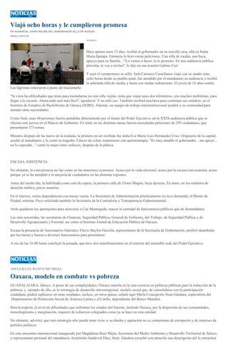 Viajó ocho horas y le cumplieron promesa
EN AUDIENCIA, JOVEN RECIBE DEL GOBERNADOR SILLA DE RUEDAS
ISMAEL GARCÍA M.
31/05/2013
Hace apenas unos 15 días, recibió al gobernador en su sencilla casa, allá en Santa
María Ipalapa. Entonces le hizo varias peticiones. Una silla de ruedas, una beca,
apoyos para su familia... "Lo vamos a hacer, te lo prometo. En una audiencia pública
próxima, te voy a invitar", le dijo en esa ocasión Gabino Cué.
Y ayer el compromiso se selló. Saúl Carrasco Castellanos viajó con su madre unas
ocho horas desde su pueblo natal, fue atendido por el mandatario en audiencia y recibió
la anhelada silla de ruedas y hasta con ruedas todoterreno. El joven de 18 años sonrió.
Las lágrimas estuvieron a punto de traicionarlo.
"Si viera las dificultades que tenía para trasladarme en esta silla viejita; tenía que viajar unos dos kilómetros, con muchos problemas, para
llegar a la escuela. Ahora todo será más fácil", agradeció. Y no sólo eso. También recibirá una beca para continuar sus estudios, en el
Instituto de Estudios de Bachillerato de Oaxaca (IEBO). Además, un equipo de trabajo interinstitucional acudirá a su comunidad para
atender otras necesidades.
Como Saúl, unas 40 personas fueron atendidas directamente por el titular del Poder Ejecutivo, en la XXIX audiencia pública que se
efectuó este jueves en el Palacio de Gobierno. En total, en las distintas mesas fueron escuchadas peticiones de 295 ciudadanos, que
presentaron 373 temas.
Minutos después de las nueve de la mañana, la primera en ser recibida fue doña Eva María Luis Hernández Cruz. Originaria de la capital,
acudió al mandatario y le contó su tragedia. Cáncer de colon, tratamiento con quimioterapia. "Es muy amable el gobernador... me apoyó...
no lo esperaba..." contó la mujer entre sollozos, después de la plática.
ESCASA ASISTENCIA
No obstante, la concurrencia no fue como en las anteriores ocasiones. Acaso por la veda electoral; acaso por la escasa convocatoria; acaso
porque ya se ha atendido a la mayoría de ciudadanos en las distintas regiones.
Antes del medio día, la habilitada como sala de espera, la primera calle de Flores Magón, lucía desierta. En tanto, en los módulos de
atención médica, pocos usuarios.
En el interior, varias dependencias con mesas vacías. La Secretaría de Administración prácticamente no tuvo demanda; el Monte de
Piedad, mínima. Poco solicitada también la Secretaría de la Contraloría y Transparencia Gubernamental.
Atrás quedaron los apretujones para acercarse a Cué Montegudo; mayor la cantidad de funcionarios públicos que de demandantes.
Las más socorridas, las secretarías de Finanzas, Seguridad Pública, General de Gobierno, del Trabajo, de Seguridad Pública y de
Desarrollo Agropecuario y Forestal, así como el Instituto Estatal de Educación Pública de Oaxaca.
Escasa la presencia de funcionarios federales; Flavio Bayliss Gaxiola, representante de la Secretaría de Gobernación, prefirió deambular
por las mesas y buscar a diversos funcionarios para presentarse.
A eso de las 16:00 horas concluyó la jornada, que tuvo dos manifestaciones en el exterior del inmueble sede del Poder Ejecutivo.
ASEGURA EL BANCO MUNDIAL:
Oaxaca, modelo en combate vs pobreza
GUADALAJARA, Jalisco.-A pesar de sus complejidades, Oaxaca marcha en la ruta correcta en políticas públicas para la reducción de la
pobreza, y ejemplo de ello, es la estrategia de desarrollo microrregional, modelo social que, de consolidarse con la participación
ciudadana, podría replicarse en otras entidades, incluso, en otros países, señaló aquí María Concepción Steta Gándara, especialista del
Departamento de Protección Social de América Latina y el Caribe, dependiente del Banco Mundial.
Para la experta, el nivel de dificultades que enfrentan los estados del Sureste, incluido Oaxaca, por la dispersión de sus comunidades,
monolingüismo y marginación, requiere de esfuerzos colegiados como ya se hace en esta entidad.
No obstante, advirtió, que está estrategia sólo puede tener éxito si su diseño y operación no se contaminan de corrupción y de intereses de
partidos políticos.
En este encuentro internacional inaugurado por Magdalena Ruiz Mejía, Secretaria del Medio Ambiente y Desarrollo Territorial de Jalisco,
y representante personal del mandatario Aristóteles Sandoval Díaz, Steta Gándara escuchó con atención una descripción del la estructura
 