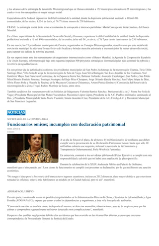 y los alcances de la estrategia de desarrollo Microrregional que en Oaxaca atienden a 172 municipios ubicados en 25 microrregiones y las
cuales viven los oaxaqueños en mayor rezago social.
Especialistas de la Sedesol expusieron la difícil realidad de la entidad, donde la dispersión poblacional asciende a 10 mil 496
comunidades, de las cuales, 8,054, es decir, el 76.7% tiene menos de 250 habitantes.
FRASE: La estrategia tendrá éxito si no se contamina de corrupción e intereses partidistas: María Concepción Steta Gándara, del Banco
Mundial.
En el foro, especialistas de la Secretaría de Desarrollo Social y Humano, expusieron la difícil realidad de la entidad, donde la dispersión
poblacional asciende a 10 mil 496 comunidades, de las cuales, ocho mil 54 , es decir, el 76.7 por ciento tiene menos de 250 habitantes.
En ese marco, los 25 presidentes municipales de Oaxaca, organizados en Consejos Microrregionales, manifestaron que este modelo de
asociación municipal ha sido una forma efectiva de focalizar y brindar atención prioritaria a los municipios de menor desarrollo social,
para superar sus índices de pobreza ancestral.
En sus exposiciones ante los representantes de organismos internacionales como el Banco Mundial, la Agencia de Cooperación Española
y la Unión Europea, informaron que bajo este esquema impulsan 500 proyectos estratégicos intermunicipales para combatir la pobreza y
revertir la desigualdad social.
En este primer día de actividades asistieron, los presidentes municipales de San Pedro Juchatengo de la microrregión Chatina, Tirso Efrén
Santiago Díaz; Villa Sola de Vega de la microrregión de Sola de Vega, Juan Silva Barragán; San Luis Amatlán de los Coatlanes, Noé
Gutiérrez Maya; San Francisco Ozolotepec, de la Zapoteca-Sierra Sur, Baltazar Gallardo; Asunción Cacalotepec, San Pedro y San Pablo
MixeOliverio Patricio Jimenez; Santiago Jocotepec del Bajo Mixe-Choapam, Jorge Orlando García Sánchez; San Felipe Jalapa de Díaz,
Silvia Flores Peña y Huautla de Jiménez de la Mazateza-Cuicateca-Chinanteca, Arturo Pineda Jiménez y Constancia del Rosario de la
microrregión de la Zona Triqui, Rufino Martínez de Jesús, entre otros.
También acudieron los representantes de los Módulos de Maquinaria Valentín Barrios Sánchez, Presidente de la A.C- Sierra Sur Sola de
Vega y Presidente Municipal de San Mateo Yucutindoo; Maximino López López, Presidente de la A.C. Pueblos milenarios caminando al
Des. y Presidente Municipal de Santa María Yucuhiti; Simón González Cruz, Presidente de la A.C.Yerohg A.C. y Presidente Municipal
de San Francisco Logueche.
SECRETARÍA DE LA CONTRALORÍA
Funcionarios omisos; incumplen con declaración patrimonial
ISMAEL GARCÍA M.
31/05/2013
A un día de fenecer el plazo, de al menos 15 mil funcionarios de confianza que deben
cumplir con la presentación de su Declaración Patrimonial Anual, hasta ayer sólo 10
mil habían cubierto ese requisito, informó la secretaria de la Contraloría y
Transparencia Gubernamental, Perla Woolrich Fernández.
En entrevista, conminó a los servidores públicos del Poder Ejecutivo a cumplir con esta
responsabilidad y advirtió que no habrá una ampliación de plazo para ello.
Durante la celebración de la XXIX Audiencia Pública en Palacio de Gobierno,
manifestó que el año pasado, un 15 por ciento de funcionarios no cumplió con presentar su declaración, por lo que recibieron una sanción
económica.
"No tengo el dato pero la Secretaría de Finanzas tuvo ingresos cuantiosos; incluso en 2012 dimos un plazo mayor debido a que estuvieron
tomadas las oficinas; todavía más habilitamos un módulo en la Ciudad Judicial, pero ni así", manifestó.
ADOSAPACO, LIMPIO
Por otra parte, cuestionada acerca de posibles irregularidades en la Administración Directa de Obras y Servicios de Alcantarillado y Agua
Potable (ADOSAPACO), expuso que como a todas las dependencias y organismos, a ésta se le han aplicado auditorías.
"Como suele suceder en muchos casos, incluyendo el nuestro, se detectan anomalías, observaciones, pero se da un plazo para que las
cubran o comprueben y generalmente no hemos detectado otras complicaciones", manifestó.
Respecto a las posibles negligencias debido a los accidentes que han ocurrido en las alcantarillas abiertas, expuso que este tema
correspondería a la Procuraduría General de Justicia del Estado.
 