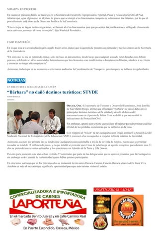 SEDAFPA, EN PROCESO
En cuanto al presunto desvío de recursos en la Secretaría de Desarrollo Agropecuario, Forestal, Pesca y Acuacultura (SEDAFPA),
informó que sigue el proceso; en el plazo de gracia que se otorgó a los funcionarios, tampoco se solventaron los faltantes, por lo que el
procedimiento está ahora en la Dirección Jurídica de la Contraloría.
"Una vez que se hagan las investigaciones, se llamará al o los funcionarios para que presenten las justificaciones, si llegado el momento
no se solventa, entonces sí viene la sanción", dijo Woolrich Fernández.
CASO RUIZ CERÓN
En lo que toca a la excarcelación de Gonzalo Ruiz Cerón, indicó que la querella la presentó un particular y no fue a través de la Secretaría
de la Contraloría.
"En este caso no me es permitido opinar, sólo me baso en documentos; desde luego que cualquier acusado tiene derecho a un debido
proceso, a defenderse; si las autoridades determinaron que los elementos eran insuficientes o decretaron su libertad, obedece a su criterio
y entonces no tengo ahí competencia".
Asimismo, indicó que en su momento se efectuaron auditorías la Coordinación de Transporte, pero tampoco se hallaron irregularidades.
EN BREVE RUTA AÉREA OAXACA-CANCÚN
“Bárbara” no dañó destinos turísticos: STYDE
KAREN MENDIOLA
30/05/2013
Oaxaca, Oax.- El secretario de Turismo y Desarrollo Económico, José Zorrilla
de San Martín Diego, afirmó que el huracán “Bárbara” no causó daños en os
principales destinos turísticos de la entidad y detalló el deceso del
norteamericano en el puerto de Salina Cruz se debió a que no atendió la
indicaciones de Protección Civil.
Sin embargo, apuntó aún se tiene que realizar el balance para determinar cuál fue
el total de las pérdidas económicas que se sufrieron en la zona.
Con respecto al "boicot" de la Guelaguetza con el que amenazó la Sección 22 del
Sindicato Nacional de Trabajadores de la Educación (SNTE), convocó a los oaxaqueños a respetar la fiesta máxima de la entidad.
Asimismo, aseguró por primera vez se tendrá una Guelaguetza autosustentable a través de la venta de boletos, puesto que se pretende
recaudar un total de 12 millones de pesos, y es que detalló se pretende que el mes de julio tenga un agenda completa, pues durante esos 31
días se pretende tener eventos culturales y dos conciertos con Alondra de la Parra y Lila Downs.
Por otra parte comentó, este año se han recibido 77 solicitudes por parte de las delegaciones que se quieren presentar para la Guelaguetza,
sin embargo será el comité de Autenticidad quien defina quienes participarán.
En otro tema, adelantó que en los próximos días se instaurará la ruta aérea Oaxaca-Cancún, Cancún-Oaxaca a través de la línea Viva
Aerobús en todo el mercado que significa la oportunidad para que más turistas visiten el estado.
 