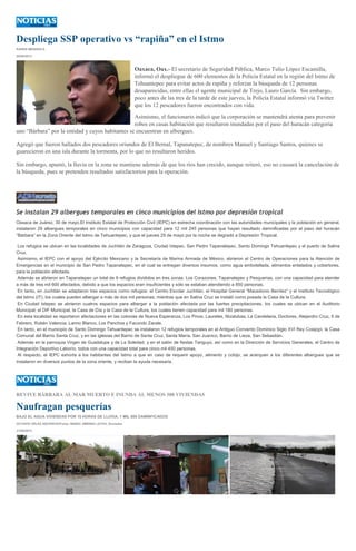 Despliega SSP operativo vs “rapiña” en el Istmo
KAREN MENDIOLA
30/05/2013
Oaxaca, Oax.- El secretario de Seguridad Pública, Marco Tulio López Escamilla,
informó el despliegue de 600 elementos de la Policía Estatal en la región del Istmo de
Tehuantepec para evitar actos de rapiña y reforzar la búsqueda de 12 personas
desaparecidas, entre ellas el agente municipal de Trejo, Lauro García. Sin embargo,
poco antes de las tres de la tarde de este jueves, la Policía Estatal informó vía Twitter
que los 12 pescadores fueron encontrados con vida.
Asimismo, el funcionario indicó que la corporación se mantendrá atenta para prevenir
robos en casas habitación que resultaron inundadas por el paso del huracán categoría
uno “Bárbara” por la entidad y cuyos habitantes se encuentran en albergues.
Agregó que fueron hallados dos pescadores oriundos de El Bernal, Tapanatepec, de nombres Manuel y Santiago Santos, quienes se
guarecieron en una isla durante la tormenta, por lo que no resultaron heridos.
Sin embargo, apuntó, la lluvia en la zona se mantiene además de que los ríos han crecido, aunque reiteró, eso no causará la cancelación de
la búsqueda, pues se pretenden resultados satisfactorios para la operación.
Se instalan 29 albergues temporales en cinco municipios del Istmo por depresión tropical
Oaxaca de Juárez, 30 de mayo.El Instituto Estatal de Protección Civil (IEPC) en estrecha coordinación con las autoridades municipales y la población en general,
instalaron 29 albergues temporales en cinco municipios con capacidad para 12 mil 245 personas que hayan resultado damnificadas por el paso del huracán
“Bárbara” en la Zona Oriente del Istmo de Tehuantepec, y que el jueves 29 de mayo por la noche se degradó a Depresión Tropical.
Los refugios se ubican en las localidades de Juchitán de Zaragoza, Ciudad Ixtepec, San Pedro Tapanatepec, Santo Domingo Tehuantepec y el puerto de Salina
Cruz.
Asimismo, el IEPC con el apoyo del Ejército Mexicano y la Secretaría de Marina Armada de México, abrieron el Centro de Operaciones para la Atención de
Emergencias en el municipio de San Pedro Tapanatepec, en el cual se entregan diversos insumos, como agua embotellada, alimentos enlatados y cobertores,
para la población afectada.
Además se abrieron en Tapanatepec un total de 9 refugios divididos en tres zonas: Los Corazones, Tapanatepec y Pesquerias, con una capacidad para atender
a más de tres mil 600 afectados, debido a que los espacios eran insuficientes y sólo se estaban atendiendo a 850 personas.
En tanto, en Juchitán se adaptaron tres espacios como refugios: el Centro Escolar Juchitán, el Hospital General “Macedonio Benítez” y el Instituto Tecnológico
del Istmo (IT), los cuales pueden albergar a más de dos mil personas; mientras que en Salina Cruz se instaló como posada la Casa de la Cultura.
En Ciudad Ixtepec se abrieron cuatros espacios para albergar a la población afectada por las fuertes precipitaciones, los cuales se ubican en el Auditorio
Municipal, el DIF Municipal, la Casa de Día y la Casa de la Cultura, los cuales tienen capacidad para mil 180 personas.
En esta localidad se reportaron afectaciones en las colonias de Nueva Esperanza, Los Pinos, Laureles, Nizalubaa, La Candelaria, Doctores, Alejandro Cruz, 5 de
Febrero, Rubén Valencia, Lanno Blanco, Los Panchos y Facundo Zarate.
En tanto, en el municipio de Santo Domingo Tehuantepec se instalaron 12 refugios temporales en el Antiguo Convento Dominico Siglo XVI Rey Cosijopí, la Casa
Comunal del Barrio Santa Cruz, y en las iglesias del Barrio de Santa Cruz, Santa María, San Juanico, Barrio de Lieza, San Sebastián.
Además en la parroquia Virgen de Guadalupe y de La Soledad, y en el salón de fiestas Tanguyú, así como en la Dirección de Servicios Generales, el Centro de
Integración Deportivo Laborío, todos con una capacidad total para cinco mil 450 personas.
Al respecto, el IEPC exhorta a los habitantes del Istmo a que en caso de requerir apoyo, alimento y cobijo, se acerquen a los diferentes albergues que se
instalaron en diversos puntos de la zona oriente, y reciban la ayuda necesaria.
REVIVE BÁRBARA AL MAR MUERTO E INUNDA AL MENOS 300 VIVIENDAS
Naufragan pesquerías
BAJO EL AGUA VIVIENDAS POR 10 HORAS DE LLUVIA; 1 MIL 500 DAMNIFICADOS
OCTAVIO VÉLEZ ASCENCIO/Fotos: MARIO JIMÉNEZ LEYVA, Enviados
31/05/2013
 