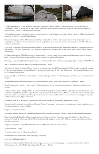 SAN PEDRO TAPANATEPEC, Oax.- Un día después del paso del huracán "Bárbara", especialmente por la región del Istmo de
Tehuantepec, el cielo se abrió y dejó de llover pasado el mediodía, lo que permitió conocer que las afectaciones causadas por unas 10
horas de lluvia y viento, no fueron las que se esperaban.
"Afortunadamente, no fue tan violento como se esperaba; desvío su trayectoria y eso nos ayudó", afirmó el director del Instituto Estatal de
Protección Civil (IEPC), Manuel Maza Sánchez.
El funcionario dijo que si bien el fenómeno meteorológico originó lluvias fuertes a intensas en al menos 16 municipios del Istmo de
Tehuantepec, las afectaciones se concentraron en esta municipalidad y en la vecina San Francisco Ixhuatán, donde mil 500 pobladores
resultaron damnificados.
Explicó que los daños se registraron fundamentalmente en las pesquerías Puerto Paloma, Bernal Díaz del Castillo, Trejo y El Conchalito,
perteneciente a San Pedro Tapanatepec, y en Cachimbo, San Francisco Ixhuatán, donde el Mar Muerto entró a tierra e inundó al menos
300 viviendas.
En el Conchalito, anotó, el Mar Muerto penetró al menos unos 15 metros y causó estropicios en embarcaciones con motores fuera de
borda y al menos 30 viviendas, donde muebles y enseres domésticos, quedaron bajo el agua.
Destacó que la pesquería El Cachimbo, perteneciente a San Francisco Ixhuatán, prácticamente desapareció por el ingreso del Mar Muerto.
"Ese es el reporte que tenemos; todavía no se ha podido ingresar", indicó.
Subrayó que la Marina Armada de México evacuó en las primeras horas a los 250 habitantes de El Cachimbo y los trasladó a la pesquería
La Gloria, correspondiente a Arriaga, Chiapas, y a las cabeceras municipales de San Pedro Tapanatepec y San Francisco Ixhuatán, para
ser albergados temporalmente.
Resaltó que el paso del fenómeno meteorológico no fue tan dañino por el Istmo de Tehuantepec porque se desvío para la colindancia con
Chiapas.
"Se esperaban mayores daños no solo para esta región sino también para la Sierra Norte y Cuenca del Papaloapan", apuntó.
Desafortunadamente ---asentó---, se fue rumbo a Chiapas y ocasionó severas afectaciones en municipios lindantes, especialmente en
Arriaga.
También, subrayó que los ocho pescadores de la comunidad de Trejo, perteneciente a San Pedro Tapanatepec, Eusebio Castillejos, Elien
Altamirano, Ángel Sesma, Wulfrano Tapia, Ricardo Velásquez, Faustino González, Víctor Alexis y Lauro García Salinas, también agente
municipal, reportados como desaparecidos, regresaron sanos y salvos por la mañana abordo de sus lanchas, después de guarecerse en la
isla El Caballar, durante el paso del huracán.
El estado de salud de los pescadores, fue reportado como estable, después de ser revisados por un médico, agregó.
Consideró que la emergencia provocada por el huracán "Bárbara" ha pasado y se comenzarán los trabajos para atender las afectaciones en
viviendas y en algunos caminos dañados.
"Ya pasó lo más grave", refirió.
No obstante, subrayó que el IEPC estará alerta ante eventuales lluvias provocadas por "Bárbara", ahora degradada a tormenta tropical.
Maza Sánchez dijo la dependencia ha comenzado a entregar colchones, cobijas, alimentos y agua embotellada a los damnificados,
mientras la Armada de México y el Ejército Mexicano han aplicado los planes Marina y DN-III-E para atender a los afectados, incluso
también con alimentos.
"Ya pasó lo más grave": Manuel Maza Sánchez, director del Instituto Estatal de Protección Civil
10 horas de lluvia y viento
16 municipios del Istmo de Tehuantepec afectados
mil 500 pobladores damnificados entre Tapanatepec e Ixhuatán
LAS PESQUERÍAS DAÑADAS
Bárbara ocasionó olas de hasta 4 metros de altura en algunas zonas del Mar Muerto y empujo a las aguas marítimas tierra adentro,
afectando pesquerías de San Pedro Tapanatepec y San Francisco Ixhuatán
 