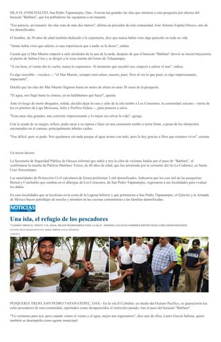 ISLA EL CONCHALITO, San Pedro Tapanatepec, Oax.- Fueron tan grandes las olas que entraron a esta pesquería por efectos del
huracán "Bárbara", que los pobladores las equiparan a un tsunami.
"Eso parecía, un tsunami; las olas eran de más dos metros", afirma un pescador de esta comunidad, José Antonio Espitia Orozco, uno de
los damnificados.
El hombre, de 30 años de edad también dedicado a la carpintería, dice que nunca había visto algo parecido en toda su vida.
"Jamás había visto que saliera; es una experiencia que a nadie se la deseo", señala.
Cuenta que el Mar Muerto empezó a salir alrededor de la una de la tarde, después de que el huracán "Bárbara" desvió su inicial trayectoria
al puerto de Salina Cruz y se dirigió a la zona oriente del Istmo de Tehuantepec.
"A esa hora, el viento dio la vuelta; nunca lo esperamos. Al momento que sucedió eso, empezó a salirse el mar", indica.
Es algo increíble ---recalca---; "el Mar Muerto, siempre está calmo, muerto, pues. Pero al ver lo que pasó, es algo impresionante,
impactante".
Detalla que las olas del Mar Muerto llegaron hasta un metro de altura en unas 30 casas de la pesquería.
"El agua, nos llegó hasta la cintura; ya no hallábamos qué hacer", apunta.
Ante el riesgo de morir ahogados, señala, decidió dejar la casa y salir de la isla rumbo a Los Corazones, la comunidad cercana ---tierra de
los ex pitchers de Liga Mexicana, Julio y Porfirio Ochoa---, para ponerse a salvo.
"Eran unas olas grandes, una corriente impresionante y lo mejor era salvar la vida", agrega.
Con la ayuda de su suegro, refiere, pudo sacar a su esposa e hijos en una camioneta rumbo a tierra firme, a pesar de los obstáculos
encontrados en el camino, principalmente árboles caídos.
"Fue difícil, pero se pudo. Nos quedamos sin nada porque al agua arrasó con todo, pero le doy gracias a Dios que estamos vivos", asienta.
Un tercer deceso
La Secretaría de Seguridad Pública de Oaxaca informó que subió a tres la cifra de víctimas fatales por el paso de “Bárbara”, al
confirmarse la muerte de Patricio Martínez Torres, de 60 años de edad, que fue arrastrado por la corriente del río La Codorniz, en Santa
Cruz Zenzontepec.
Las autoridades de Protección Civil calcularon de forma preliminar 2 mil damnificados. Indicaron que los casi mil de las pesquerías
Bernal y Conchalito que estaban en el albergue de Los Corazones, de San Pedro Tapanatepec, regresaron a sus localidades para evaluar
los daños.
En esas localidades que se localizan en la costa de la Laguna Inferior y que pertenecen a San Pedro Tapanatepec, el Ejército y la Armada
de México hacen patrullajes de auxilio y atienden en las cocinas comunitarias a las familias damnificadas.
Una isla, el refugio de los pescadores
"CUANDO VIMOS EL VIENTO Y EL AGUA, MEJOR REGRESAMOS PARA LA ISLA", NARRAN LOS OCHO HOMBRES REPORTADOS COMO DESAPARECIDOS
OCTAVIO VÉLEZ ASCENCIO/FOTOS: MARIO JIMÉNEZ LEYVA, ENVIADOS
31/05/2013
PESQUERIA TREJO, SAN PEDRO TAPANATEPEC, OAX.- En la isla El Caballar, en medio del Océano Pacífico, se guarecieron los
ocho pescadores de esta comunidad, reportados como desaparecidos el miércoles pasado, tras el paso del huracán "Bárbara".
"Ya veníamos para acá, pero cuando vimos el viento y el agua, mejor nos regresamos", dice uno de ellos, Lauro García Salinas, quien
también se desempeña como agente municipal.
 