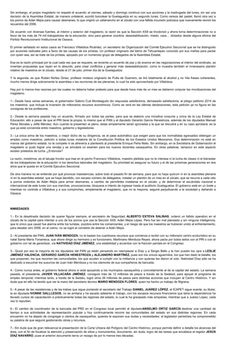 Sin embargo, el propio magisterio no respetó el acuerdo; el viernes, sábado y domingo continuó con sus acciones y la madrugada del lunes, sin ser una
decisión de la Asamblea Estatal, de manera unilateral, acordó boicotear la Guelaguetza en su segundo lunes. Como cereza del pastel, llamó otra vez a
los porros de Adán Mejía para causar desmanes, lo que originó un zafarrancho en el zócalo con una fallida incursión policiaca que nuevamente revivió los
recuerdos del 2006.
De acuerdo con diversas fuentes, al interior y exterior del magisterio, la razón es que la Sección XXII se tricolorizó y ahora toma determinaciones no a
favor de los más de 74 mil trabajadores de la educación, sino para generar zozobra, desestabilización, miedo, caos… dictados desde alguna oficina del
Partido Revolucionario Institucional de Oaxaca.
El primer señalado en estos casos es Francisco Villalobos Ricárdez, un secretario de Organización del Comité Ejecutivo Seccional que se ha distinguido
por acciones radicales pero a favor de las causas de los priístas. Un profesor originario del Istmo de Tehuantepec conocido por sus mañas para pactar
con quien sea, así se trate de los priístas, apoyado por un numeroso grupo de delegados de la Asamblea Estatal.
Esa es la razón principal por la cual cada vez que se requiere, se revienta un acuerdo de paz y de avance en las negociaciones al interior del sindicato, se
inventan propuestas que rayan en lo absurdo, para crear conflictos y generar más desestabilización, como lo muestra también el innecesario plantón
rotativo de maestros en el zócalo, desde el 21 de julio, primer día de la Guelaguetza.
Y la segunda, es que Rubén Núñez Ginez, profesor mixteco originario de Putla de Guerrero, se tiró totalmente al alcohol y no hila frases coherentes,
mucho menos dirige sobriamente la asamblea o las reuniones de las plenarias, lo cual ha sido aprovechado por Villalobos.
Hay por lo menos tres razones por las cuales no debería haber pretexto para que desde hace más de un mes se debieron conjurar las movilizaciones del
magisterio.
1.- Desde hace varias semanas, el gobernador Gabino Cué Monteagudo dio respuesta satisfactoria, demasiado satisfactoria, al pliego petitorio 2014 de
los maestros, que incluye la inversión de millonarios recursos económicos. Como se verá en las últimas declaraciones, esta petición ya no figura en las
consignas de los profesores.
2.- Desde la semana pasada hay un acuerdo, firmado por todas las partes, para que se elabore una iniciativa conjunta y única de la Ley Estatal de
Educación; ello a pesar de que el PRI tiene la propia, lo mismo que el PAN y el diputado Gerardo García Henestroza, además de los diputados Manuel
Pérez Morales y Jefté Méndez. Aún cuando la presenten al pleno, éstas simplemente serán ignoradas y la que se discutirá y en su caso aprobará, es la
que ya está convenida entre maestros, gobierno y legisladores.
3.- La única arma de los maestros, o mejor dicho de su dirigencia, es el pase automático que exigen para que los normalistas egresados obtengan un
empleo como maestros, petición a todas luces violatoria de la Constitución Política de los Estados Unidos Mexicanos. Esa determinación no está en
manos del gobierno estatal; no le compete ni se atrevería a plantearlo al presidente Enrique Peña Nieto. Sin embargo, en la Secretaría de Gobernación el
magisterio sí pudo lograr una rendija y se simulará un examen para los nuevos docentes oaxaqueños. En otras palabras, tampoco en este aspecto
existen pretextos de lucha. ¿Entonces?
La razón, insistimos, es el tatuaje tricolor que trae en el pecho Francisco Villalobos, maestro pleitista que no le interesa ni la lucha de clases ni el bienestar
de los trabajadores de la educación ni los derechos laborales del magisterio. Su prioridad es asegurar su futuro y el de las próximas generaciones en dos
años que le queda en el Comité Ejecutivo Seccional.
De otra manera no se entiende por qué provocar inasistencias, sobre todo el pasado fin de semana, para que no haya quórum ni en la asamblea plenaria
ni en la asamblea estatal; que se haya decidido, con escaso número de delegados, instalar un plantón de un mes en el zócalo; que se recurra a cada rato
a porros violentos de Adán Mejía para armar desmanes, a cambio de permitirles instalarse en el zócalo, y de determinar el escándalo nacional e
internacional de este lunes con sus marchas, provocaciones, bloqueos e intento de ingresar hasta el auditorio Guelaguetza. El gobierno está en un brete y
mientras no controle a Villalobos y a sus compinches, simplemente el magisterio, que no la mayoría, seguirá perjudicando a la sociedad y dañando a
Oaxaca.
NIMIEDADES
1.- En la desatinada decisión de querer figurar siempre, el secretario de Seguridad, ALBERTO ESTEVA SALINAS, ordenó un fallido operativo en el
zócalo de la capital para intentar a uno de los porros que usa la Sección XXII, Adán Mejía López. Pero fue tan mal planeado y sin ninguna inteligencia,
que lo único que causó fue alarma entre los turistas, zozobra entre los comerciantes, y el riesgo de que los maestros se hubieran unido al enfrentamiento,
para desatar otro 2006; en el colmo, no se logró el cometido de detener a Adán Mejía.
2.- Al presidente del PAN, JUAN IVÁN MENDOZA, no le bastan los cuantiosos recursos que comienza a recibir con su millonario centro ecoturístico en su
natal Santa María Tonameca, que ahora dirige su hermano y ex funcionario, Martiniano Mendoza Reyes; ahora pacta por todos lados con el PRI o con el
gobierno con tal de garantizar, vía NATIVIDAD DÍAZ JIMÉNEZ, una estabilidad y acuerdos con la fracción panista en el Congreso.
3.- Quizá por eso la mayoría de los diputados del PAN ya están pensando en reemplazar a Díaz y a Sergio Bello y le han puesto los ojos a LESLIE
JIMÉNEZ VALENCIA, GERARDO GARCÍA HENESTROZA y ALEJANDRO MARTÍNEZ, pues son los únicos aguerridos, los que han dado la batalla, los
que proponen, los que recorren las comunidades, los que acuden a cumplir con la militancia y con quienes les dieron el voto. Natividad Díaz sólo se ha
dedicado a escuchar los susurros de Juan Iván Mendoza y no los clamores de sus compañeros de bancada.
4.- Como nunca antes, el gobierno federal ahora sí está apoyando a los municipios oaxaqueños y concretamente al de la capital del estado. La semana
pasada, el presidente, JAVIER VILLACAÑA JIMÉNEZ, consiguió más de 12 millones de pesos a través de la Sedesol, para apoyar el programa de
empleo temporal; mientras tanto, a través de la Sedatu, logró otros 26 millones de pesos para distintas acciones que incluyen al Centro Histórico. Y sin
duda que en ello ha tenido que ver la mano del secretario técnico MARIO MENDOZA FLORES, quien ha hecho un trabajo de filigrana.
5.- A pesar de las resistencias y de las trabas que sigue poniendo el secretario del Trabajo DANIEL JUÁREZ LÓPEZ, el ICAPET sigue avante; su titular,
la ex diputada IVONNE GALLLEGOS, no se amilana y ha sacado adelante el trabajo, con los escasos recursos financieros que tiene la dependencia ha
llevado cursos de capacitación a prácticamente todas las regiones del estado, lo cual le ha granjeado más simpatías, mientras que a Juárez López, cada
vez lo repudian.
6.- El cambio de coordinador de la bancada del PRD en el Congreso local permitió al diputadoANSELMO ORTIZ GARCÍA destinar una cantidad de
tiempo a sus actividades de representación popular y hoy continuamente recorre las comunidades del estado en sus distintas regiones. En cada
encuentro no ha dejado de congregar a cientos de oaxaqueños, quienes le exponen sus dudas y necesidades; el legislador perredista ha comprometido
su palabra de que seguirá gestionando obras y recursos.
7.- Sin duda que de gran relevancia la presentación de la Carta Urbana del Polígono del Centro Histórico, porque permite definir a detalle los alcances del
área, con el fin de focalizar la atención y preservación de sitios y monumentos; documento, sin duda, logro de las tareas que encabeza el regidor JESÚS
DÍAZ NAVARRO, pues el anterior documento tenía un rezago de por lo menos tres décadas.
 